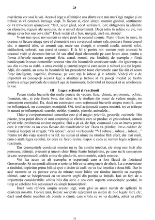 28
mai târziu vor sosi la voi. Această lege a afinităţii e una dintre cele mai mari legi magice şi ea
trebuie să vă conducă întreaga viaţă. În fiecare zi, când simţiţi anumite gânduri, sentimente
ce vă traversează spuneţi-vă: “Iată, acest gând, acest sentiment, este obligatoriu în afinitate
cu elemente, regiuni ale spaţiului, de o natură determinată. Dacă intru în relaţie cu ele, voi
atrage ceva bun sau ceva rău?” Dacă vedeţi că e bun, mergeţi, dacă nu, atenţie!
V-am mai spus: noi suntem ca nişte peşti în oceanul cosmic. Peştii trăiesc în mare, în
oceane, şi fiecare atrage spre el elementele care corespund naturii sale, pentru a forma corpul
său: o anumită talie, un anumit cap, mare sau alungit, o anumită coadă, anumiţi solzi,
strălucitori, coloraţi, sau şterşi şi cenuşii. E la fel şi pentru noi: suntem peşti aruncaţi în
oceanul vieţii şi devenim într-un fel sau altul după elementele pe care le-am atras pentru a
forma diferitele noastre corpuri: fizic, astral, mental, etc. Întâlniţi, de exemplu o fiinţă
handicapată în toate domeniile: aceasta vine din încarnările anterioare unde, din ignoranţa sa
sau din voinţa sa slabă, a atras entităţi şi curenţi negativi care acum o tulbură şi o ţin legată.
Alţii, din contră, au atras în încarnările lor precedente toate elementele care fac din ei acum
fiinţe inteligente, capabile, frumoase, pe care toţi le iubesc şi le admiră. Vedeţi cât e de
important să cunoaşteţi această lege a afinităţii şi trebuie să vă puneţi imediat pe treabă
pentru a atrage particule de o natură aşa de luminoasă, încât totul să înceapă să se amelioreze
în voi.
III Legea acţiunii şi reacţiunii
Putem studia lucrurile din multe puncte de vedere: fizic, chimic, astronomic, politic,
financiar, etc., şi este foarte bine, dar când nu le studiem din punct de vedere magic, nu
cunoaştem esenţialul. Da, dacă nu cunoaştem cum acţionează lucrurile asupra noastră, cum
ne influenţează, nu cunoaştem esenţialul. Ori, totul acţionează asupra noastră, tot ce trăieşte
în natură ne influenţează: soarele, stelele, plantele, pietrele, animalele...
Chiar şi comportamentul oamenilor este şi el magic: privirile, gesturile, cuvintele. Din
păcate, prea puţini dintre ei sunt conştienţi de efectele care se produc: ei gesticulează, aruncă
priviri rele, proferează cuvinte negative, fără a şti că, de fapt, cosmosul e ca un imens perete
care le retrimite ca un ecou fiecare din manifestările lor. Dacă vă plimbaţi într-o căldare de
munţi şi începeţi să strigaţi: “Vă iubesc”, ecoul va răspunde: “Vă iubesc... iubesc... iubesc...”
Pentru tot din viaţa noastră e la fel: nu numai că nimic nu rămâne fără efect, dar mai mult,
cum o arată legea ecoului, tot ceea ce faceţi revine înapoi: e ceea ce numim legea acţiunii şi
reacţiunii.
Dar consecinţele conduitei noastre nu se fac simţite imediat, ele ating mai întâi alte
persoane, părinţii, prietenii şi uneori chiar fiinţe foarte îndepărtate, pe care nu le cunoaştem
şi care recepţionează undele emise de gândurile, sentimentele, actele noastre.
Voi lua acum un alt exemplu: o experienţă care a fost făcută de fizicianul
Graversande. Se suspendă alăturat o serie de bile ce se ating unele de altele. La o extremitate
a rândului, depărtăm prima bilă şi apoi o lăsăm să cadă: ea va lovi imediat a doua bilă. Dar în
acel moment se va petrece ceva de mirare: toate bilele vor rămâne imobile cu excepţia
ultimei, care se îndepărtează cu un anumit unghi din poziţia sa iniţială. Iată un fapt de o
importanţă considerabilă: ultima bilă din serie e cea care suportă consecinţele şocului, în
timp ce celelalte bile acţionează ca simpli transmiţători.
Dacă vom reflecta asupra acestei legi, vom găsi un mare număr de aplicaţii în
existenţa noastră. Fiecare ţară, fiecare societate reprezintă un sistem de bile legate între ele;
dacă unul dintre membrii săi comite o crimă, care e bila ce se va depărta, adică va plăti
28
 