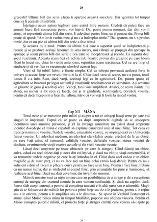 29
greşeala? Ultima bilă din seria căreia îi aparţine această societate. Dar ignorăm tot timpul
cine va fi această ultimă bilă.
Înţelegeţi acum natura legăturii care există între oameni. Credeţi că puteţi face un
anumit lucru fără consecinţe pentru voi înşivă. Da, poate pentru moment, dar alţii vor fi
atinşi, ei reprezintă ultima bilă din serie. E adevărat pentru bine, ca şi pentru rău. Prima bilă
poate să spună: “Am lovit vecina mea şi nu s-a întâmplat nimic.” Da, aparent, nu s-a produs
nimic, dar ea nu ştie că ultima bilă din serie a fost atinsă.
Şi aceasta nu e totul. Pentru că ultima bilă care a suportat şocul se îndepărtează şi
recade şi se produce acelaşi fenomen în sens invers, noi vibraţii se propagă din aproape în
aproape şi acum prima bilă din serie e cea care se îndepărtează şi recade. Ea suportă deci
şocul reacţiunii. Aceasta semnifică că nefericirile noastre provin din greşelile pe care le-am
făcut în trecut sau chiar în vieţile anterioare; suportăm acum reacţiunea. Cel ce are timp să
studieze şi să verifice va recunoaşte adevărul acestei legi.
Vreţi să fiţi iubit? Iubiţi, e foarte simplu. Cel ce iubeşte provoacă aceleaşi forţe în
univers şi aceste forţe vor reveni într-o zi la el. Chiar dacă vrea să scape, nu v-a putea, toată
lumea îl v-a iubi. Sunt, dacă vreţi, aceleaşi legi ca în agricultură. Da, putem spune că
agricultura se bazează pe legea acţiunii şi reacţiunii: recoltăm ceea ce semănăm. Aţi semănat
un grăunte de grâu şi recoltaţi zece. Vedeţi, totul vine amplificat. Atunci, de acum înainte, fiţi
atenţi, nu numai la tot ceea ce faceţi, dar şi la gândurile, sentimentele, dorinţele voastre,
pentru că dacă încep prin a face rău altora, într-o zi voi veţi fi loviţi la rândul vostru.
Cap XII MÂNA
Totul trece şi se transmite prin mâini şi asupra a tot ce atingeţi lăsaţi urme pe care voi
singuri le imprimaţi. Faptul că se poate ca după amprentele digitale să se descopere
identitatea unei anumite persoane, şi că în întreaga umanitate nu există două amprente
identice dovedeşte că mâna e capabilă să exprime caracterul unic al unei fiinţe. Tot ceea ce
trece prin mâinile voastre, fluidele voastre, emanaţiile voastre, se impregnează cu chintesenţa
fiinţei voastre. Un adevărat medium, un adevărat clarvăzător poate, plecând de la un obiect
pe care l-aţi atins, să cunoască calităţile voastre, defectele voastre, starea voastră de
sănătate, evenimentele vieţii voastre actuale şi ale vieţii voastre trecute.
Lăsaţi deci amprente pe toate obiectele pe care le atingeţi. Când dăruiţi un obiect
cuiva, odată cu acel obiect daţi şi ceva din voi înşivă, şi dacă nu trăiţi o viaţă convenabilă, el
va transmite undele negative pe care le-aţi introdus în el. Chiar dacă acel cadou e un obiect
magnific şi de mare preţ, el nu va face nici un bine celui căruia l-aţi dăruit. Pentru că nu e
suficient a dori să facem o plăcere cuiva pentru a-i face şi un bine. Pentru a face bine, trebuie
ca nu numai inima, dar şi intelectul şi corpul fizic, prin emanaţiile lor pure şi luminoase, să
realizeze acel bine. Dacă nu, daţi ceva bun, dar învelit de miasme.
Mâinile noastre sunt ca nişte antene care au posibilitatea de a atrage şi de a recepţiona
curenţi de energie din oceanul cosmic în care suntem scufundaţi. Şi dacă nu captăm decât
foarte slab aceşti curenţi, e pentru că conştiinţa noastră e în altă parte sau e adormită. Magii
ştiu să se folosească de mâinile lor pentru a primi forţe sau de a le proiecta, pentru a le reţine
sau a le orienta, pentru a le amplifica sau a le diminua... Se spune în Vechiul Testament că
atunci când Moise ridica mâna în timpul bătăliilor, poporul său obţinea victoria. Pentru că
Moise cunoştea puterile mâinii, el proiecta forţe şi atrăgea entităţi care veneau să-i ajute pe
29
 