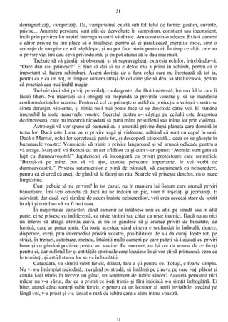 31
demagnetizaţi, vampirizaţi. Da, vampirismul există sub tot felul de forme: gesturi, cuvinte,
privire... Anumite persoane sunt atât de dezvoltate în vampirism, conştient sau inconştient,
încât prin privirea lor aspiră întreaga voastră vitalitate. Am constatat-o adesea. Există oameni
a căror privire nu îmi place să o întâlnesc, pentru că ei paralizează energiile mele, simt o
senzaţie de toropire ce mă năpădeşte, şi nu pot face nimic pentru ei. În timp ce alţii, care au
o privire vie, îmi dau ceva privindu-mă, şi eu pot atunci să le dau mai mult.
Trebuie să vă gândiţi să observaţi şi să supravegheaţi expresia ochilor, întrebându-vă:
“Oare dau sau primesc?” E bine să dai şi nu e deloc rău a primi în schimb, pentru că e
important să facem schimburi. Avem dorinţa de a fura celui care nu încetează să tot ia,
pentru că e ca un hoţ, în timp ce suntem atraşi de cel care ştie să dea, să strălucească, pentru
că practică cea mai înaltă magie.
Trebuie deci să-i priviţi pe ceilalţi cu dragoste, dar fără insistenţă, într-un fel în care îi
lăsaţi liberi. Nu încercaţi să-i obligaţi să răspundă la privirile voastre şi să se manifeste
conform dorinţelor voastre. Pentru că cel ce primeşte o astfel de proiecţie a voinţei voastre se
simte deranjat, violentat, şi nimic nu-l mai poate face să se deschidă către voi. El rămâne
insensibil la toate manevrele voastre. Secretul pentru a-i câştiga pe ceilalţi este dragostea
dezinteresată, care nu încearcă niciodată să pună mâna pe sufletul sau inima lor prin violenţă.
Astrologii vă vor spune că oamenii au o anumită privire după planeta care domină în
tema lor. Dacă este Luna, au o privire vagă şi visătoare, arătând că sunt cu capul în nori.
Dacă e Mercur, ochii lor cercetează peste tot, şi descoperă câteodată... ceea ce se găseşte în
buzunarele voastre! Venusienii vă trimit o privire languroasă şi vă aruncă ocheade pentru a
vă atrage. Marţienii vă fixează cu un aer sfidător ca şi cum v-ar spune: “Atenţie, sunt gata să
lupt cu dumneavoastră!” Jupiterienii vă înconjoară cu priviri protectoare care semnifică:
“Bazaţi-vă pe mine, pot să vă ajut, cunosc persoane importante, le voi vorbi de
dumneavoastră.” Privirea saturnienilor e plină de bănuieli, vă examinează cu neîncredere,
pentru că ei cred că aveţi de gând să le faceţi un rău. Soarele vă priveşte deschis, cu o mare
limpezime.
Cum trebuie să ne privim? În tot cazul, nu în maniera lui Saturn care aruncă priviri
bănuitoare. Îmi veţi obiecta că dacă nu ne îndoim un pic, vom fi înşelaţi şi jecmăniţi. E
adevărat, dar dacă veţi rămâne de acum înainte neîncrezător, veţi crea aceeaşi stare de spirit
în alţii şi traiul nu vă va fi mai uşor.
În majoritatea cazurilor, când oamenii se întâlnesc unii cu alţii pe stradă sau în altă
parte, ei se privesc cu indiferenţă, ca nişte străini sau chiar ca nişte inamici. Dacă nu au nici
un interes să atragă atenţia cuiva, ei nu se gândesc să-şi arunce priviri de bunătate, de
lumină, care ar putea ajuta. Cu toate acestea, când cineva e scufundat în îndoială, durere,
disperare, aveţi, prin intermediul privirii voastre, posibilitatea de a-i da curaj. Peste tot, pe
străzi, în trenuri, autobuze, metrou, întâlniţi mulţi oameni pe care puteţi să-i ajutaţi cu priviri
bune şi cu gânduri pozitive pentru a-i susţine. Pe moment, nu îşi vor da seama de ce faceţi
pentru ei, dar sufletul lor şi entităţile spirituale care locuiesc în ei vor şti să primească ceea ce
le trimiteţi, şi astfel starea lor se va îmbunătăţi.
Câteodată, vă simţiţi subit fericit, dilatat, fără a şti pentru ce. Totuşi, e foarte simplu.
Nu vi s-a întâmplat niciodată, mergând pe stradă, să întâlniţi pe cineva pe care l-aţi plăcut şi
căruia i-aţi trimis în trecere un gând, un sentiment de iubire sincer? Această persoană nici
măcar nu v-a văzut, dar ea a primit ce i-aţi trimis şi fără îndoială s-a simţit îmbogăţită. Ei
bine, atunci când sunteţi subit fericit, e pentru că un locuitor al lumii invizibile, trecând pe
lângă voi, v-a privit şi v-a lansat o rază de iubire care a atins inima voastră.
31
 