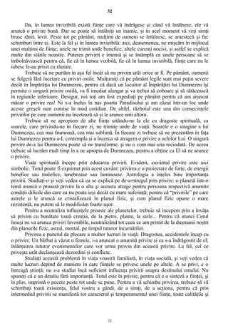 32
Da, în lumea invizibilă există fiinţe care vă îndrăgesc şi când vă întâlnesc, ele vă
aruncă o privire bună. Dar se poate să întâlniţi un inamic, şi în acel moment vă veţi simţi
brusc rănit, lovit. Peste tot pe pământ, mulţimi de oameni se întâlnesc, se amestecă şi fac
schimburi între ei. Este la fel şi în lumea invizibilă: aici, deasemenea, ne mişcăm în mijlocul
unei mulţimi de fiinţe; unele ne trimit unde benefice, altele curenţi nocivi, şi astfel se explică
multe din stările noastre. Puterea privirii e imensă şi se întâmplă ca unele persoane să se
îmbolnăvească pentru că, fie că în lumea vizibilă, fie că în lumea invizibilă, fiinţe care nu le
iubesc le-au privit cu răutate.
Trebuie să ne purtăm în aşa fel încât să nu privim urât orice ar fi. Pe pământ, oamenii
se fulgeră fără încetare cu priviri ostile. Mulţumiţi că pe pământ legile sunt mai puţin severe
decât în Împărăţia lui Dumnezeu, pentru că dacă un locuitor al Împărăţiei lui Dumnezeu îşi
permite o singură privire ostilă, va fi imediat alungat şi va trebui să coboare şi să rătăcească
în regiunile inferioare. Desigur, noi toţi am fost expediaţi pe pământ pentru că am aruncat
măcar o privire rea! Ni s-a închis în nas poarta Paradisului şi am căzut într-un loc unde
aceste greşeli sunt comise în mod cotidian. De altfel, războiul este una din consecinţele
privirilor pe care oamenii nu încetează să şi le arunce unii altora.
Trebuie să ne apropiem de alte fiinţe uitându-ne la ele cu dragoste spirituală, ca
soarele, care privindu-ne în fiecare zi, ne trimite unde de viaţă. Soarele e o imagine a lui
Dumnezeu, cea mai frumoasă, cea mai sublimă. În fiecare zi trebuie să ne prezentăm în faţa
lui Dumnezeu pentru a-L contempla şi a încerca să atragem o privire a ochilor Lui. O singură
privire de-a lui Dumnezeu poate să ne transforme, şi nu o vom mai uita niciodată. De aceea
trebuie să lucrăm mult timp în a ne apropia de Dumnezeu, pentru a obţine ca El să ne arunce
o privire.
Viaţa spirituală începe prin educarea privirii. Evident, cuvântul privire este aici
simbolic. Totul poate fi exprimat prin acest cuvânt: privirea e o proiectare de forţe, de energii
benefice sau malefice, tenebroase sau luminoase. Astrologia a înţeles bine importanţa
privirii. Studiaţi-o şi veţi vedea că ea se explică pe de-a-ntregul prin privire: o planetă într-o
temă aruncă o proastă privire la o alta şi aceasta atrage pentru persoana respectivă anumite
condiţii dificile din care ea nu poate ieşi decât cu mare suferinţă; pentru că “privirile” pe care
astrele şi le aruncă se cristalizează în planul fizic, şi cum planul fizic opune o mare
rezistenţă, nu putem să le modificăm foarte uşor.
Pentru a neutraliza influenţele proaste ale planetelor, trebuie să începem prin a învăţa
să privim cu bunătate toată creaţia, de la pietre, plante, la stele... Pentru că atunci Cerul
însuşi ne va arunca priviri favorabile, neutralizând tot ceea ce am primit de la duşmanii noştri
din planurile fizic, astral, mental, pe timpul tuturor încarnărilor.
Privirea e punctul de plecare a multor lucruri în viaţă. Dragostea, accidentele încep cu
o privire. Un bărbat a văzut o femeie, i-a aruncat o anumită privire şi ea s-a îndrăgostit de el;
înlănţuirea tuturor evenimentelor care vor urma provin din această privire. La fel, cel ce
priveşte urât declanşează dezordini şi conflicte.
Studiaţi această problemă în viaţa voastră familiară, în viaţa socială, şi veţi vedea că
multe lucruri depind de maniera în care fiinţele se privesc unele pe altele. A se privi, e o
întreagă ştiinţă; nu s-a studiat încă suficient influenţa privirii asupra destinului omului. Nu
spuneţi că e un detaliu fără importanţă. Totul este în privire, pentru că e o sinteză a fiinţei, şi
în plus, imprimă o pecete peste tot unde se pune. Pentru a vă schimba privirea, trebuie să vă
schimbaţi toată existenţa, felul vostru a gândi, de a simţi, de a acţiona, pentru că prin
intermediul privirii se manifestă tot caracterul şi temperamentul unei fiinţe, toate calităţile şi
32
 