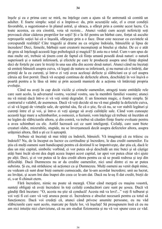 34
înşele şi ea e prima care se miră, nu înţelege cum a ajuns să fie antrenată să comită un
adulter. E foarte simplu: soţul ei a împins-o: da, prin acuzaţiile sale, el a creat condiţii
favorabile, a sugestionat-o în planul astral, şi săraca, a sfârşit prin a comite acest lucru. Cu
toate acestea, ea era cinstită, voia să reziste... Atunci vedeţi cum aceşti nefericiţi soţi
provoacă chiar căderea propriilor lor soţii! Şi e la fel pentru un bărbat care, forţat să asculte
reproşurile soţiei lui că o înşeală, sfârşeşte prin a o face. Doar este necesar ca cuvintele să
corespundă realităţii! Câte tragedii şi drame au ca origine îndoiala, bănuielile şi lipsa de
încredere! Deci, femeile, bărbaţii sunt creatorii inconştienţi ai binelui şi răului. De ce e atât
de greu să înţeleagă această lege psihologică şi magică? Şi asta nu e totul. Cum v-am spus de
mai multe ori, trebuie să ţinem cont de faptul că fiinţa umană posedă două naturi: o natură
superioară şi o natură inferioară, şi efectele pe care le produceţi asupra unei fiinţe depind
deci de forţele pe care le treziţi în una sau alta din aceste două naturi. Atunci când nu încetaţi
să emiteţi bănuieli asupra cuiva, vă legaţi de natura sa inferioară, şi nu numai că o întăriţi, dar
primiţi de la ea curenţi, şi într-o zi veţi avea aceleaşi defecte şi slăbiciuni ca şi cel asupra
căruia aţi fost pornit. Dacă vă ocupaţi continuu de defectele altora, deschideţi în voi înşivă o
poartă pentru a le lăsa să intre şi prin această manieră de a acţiona vă întârziaţi propria
evoluţie.
Când nu aveţi în cap decât viciile şi crimele oamenilor, atrageţi toate entităţile rele
care sunt acolo, la adversarul vostru, vecinul vostru, sau la membrii familiei voastre; atunci
nu vă miraţi dacă într-o zi vă veţi simţi degradat. E un fenomen magic, e foarte simplu. Şi
contrariul e valabil, de asemenea. Dacă vă veţi decide să nu vă mai gândiţi la defectele cuiva,
ci să vă legaţi de virtuţile sale, de spiritul său, fie că o ştie, fie că nu, se vor stabili legături şi
curenţi între el şi voi, şi într-o zi veţi ajunge să aveţi calităţile sale. Când vom cunoaşte
această lege mare a schimburilor, a osmozei, a fuziunii, vom înţelege că trebuie să încetăm să
ne legăm de slăbiciunile altora, şi din contră, va trebui să căutăm fiinţe foarte evoluate pentru
a avea schimburi cu ele. Astfel lucrează cei ce sunt inteligenţi. Ceilalţi, care sunt biete
creaturi slabe, mizerabile, stupide, nu se înverşunează decât asupra defectelor altora, asupra
urâţeniei altora, fără a şti ce îi aşteaptă.
Trebuie să încetaţi să mai trăiţi cu îndoieli, bănuieli. Vă imaginaţi că eu trăiesc cu
îndoieli? Nu, de la început eu lucrez cu certitudine şi încredere, le dau credit oamenilor. Eu
ştiu că mulţi oameni sunt handicapaţi pentru că destinul li se împotriveşte, dar ştiu că, dacă le
dau un mic capital, simbolic vorbind, ei vor putea să-şi deschidă un mic butci şi să câştige
atâţi bani încât să-mi dea după aceea înapoi acest capital, iar apoi vor putea chiar să-i ajute
pe alţii. Deci, şi ei vor putea să le dea credit altora pentru ca să se poată redresa şi ieşi din
dificultăţi. Dacă Dumnezeu nu ar da credite oamenilor, nici unul dintre ei nu ar putea
subzista. Şi eu, mă străduiesc să acţionez ca şi Dumnezeu. Mulţi oameni au venit după mine,
eu vedeam că sunt doar bieţi oameni cumsecade, dar le-am acordat încredere; unii au lucrat,
au învăţat, şi acum îmi dau înapoi din ceea ce le-am dat. Dacă nu le-aş fi dat credit, bieţii de
ei, s-ar fi chinuit etern.
Fără încredere, nimic nu poate să meargă. Chiar când mergeţi cu maşina voastră,
sunteţi obligaţi să aveţi încredere în toţi ceilalţi conducători care sunt pe şosea. Dacă vă
gândiţi fără încetare: “O, acesta nu ştie să conducă! Acesta mă va lovi!...” veţi fi tulburat şi
voi veţi fi cei care vă veţi arunca peste ei. Încrederea e absolut necesară pentru ca totul să
funcţioneze. Dacă voi credeţi că, atunci când privesc anumite persoane, eu nu văd
slăbiciunile care sunt acolo, marcate pe feţele lor, vă înşelaţi! Să presupunem însă că eu nu
am nici intuiţie nici clarviziune, că nu am studiat fizionomia şi nu vă voi spune ceea ce văd.
34
 