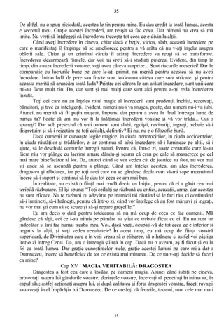 35
De altfel, nu o spun niciodată, acestea le ţin pentru mine. Eu dau credit la toată lumea, acesta
e secretul meu. Graţie acestei încrederi, am reuşit să fac ceva. Dar nimeni nu vrea să mă
imite. Nu vreţi să înţelegeţi că încrederea trezeşte tot ceea ce e divin la alţii.
Când aveţi încredere în cineva, chiar dacă e beţiv, vicios, slab, această încredere pe
care o manifestaţi îl împinge să se amelioreze pentru a vă arăta că nu v-aţi înşelat asupra
obleţii sale. Chiar şi un criminal căruia îi arătaţi încredere va reuşi să se transforme.
Încrederea dezarmează fiinţele, dar voi nu vreţi să-i studiaţi puterea. Evident, din timp în
timp, din cauza încrederii voastre, veţi avea câteva surprize... Sunt riscurile meseriei! Dar în
comparaţie cu lucrurile bune pe care le-aţi primit, nu merită pentru acestea să nu aveţi
încredere. Într-o ladă de pere sau fructe sunt totdeauna câteva care sunt stricate, şi pentru
aceasta merită să aruncăm toată lada? Printre cei cărora le-am arătat încredere, sunt unii care
mi-au făcut mult rău. Da, dar sunt şi mai mulţi care sunt aici pentru a-mi reda încrederea
însutit.
Toţi cei care nu au înţeles rolul magic al încrederii sunt prudenţi, închişi, rezervaţi,
bănuitori, şi trec ca inteligenţi. Evident, nimeni nu-i va muşca, poate, dar nimeni nu-i va iubi.
Atunci, nu merită să fii puţin muşcat, împuns, dar pentru a avea în final întreaga lume de
partea ta? Poate că unii nu vor fi la înălţimea încrederii voastre şi vă vor trăda... Cui o
spuneţi? Dar sub pretextul că unii oameni sunt slabi, egoişti, necinstiţi, ingraţi, trebuie să-i
dispreţuim şi să-i rejectăm pe toţi ceilalţi, definitiv? Ei nu, nu e o filozofie bună.
Dacă oamenii ar cunoaşte legile magice, în ciuda nenorocirilor, în ciuda accidentelor,
în ciuda răutăţilor şi trădărilor, ei ar continua să aibă încredere, să-i lumineze pe alţii, să-i
ajute, să le deschidă comorile întregii naturi. Pentru că, într-o zi, toate creaturile care le-au
făcut rău vor plânge cu lacrimi amare dându-şi seama că erau pe cale să masacreze pe cel
mai mare binefăcător al lor. Da, atunci când se vor vedea cât de josnice au fost, nu vor mai
şti unde să se ascundă pentru a plânge. Când am înţeles acestea, am ales încrederea,
dragostea şi răbdarea, iar pe toţi acei care nu se gândesc decât cum să-mi sape mormântul
încerc să-i suport şi continui să le dau tot ceea ce am mai bun.
În realitate, nu există o fiinţă mai crudă decât un Iniţiat, pentru că el a găsit cea mai
teribilă răzbunare. El îşi spune: “Toţi ceilalţi se răzbună cu critici, acuzaţii, arme, dar acestea
nu sunt eficace. Nu te răzbuni cu adevărat pe inamicii tăi căutând să le faci rău, ci continuând
să-i luminezi, să-i hrăneşti, pentru că într-o zi, când vor înţelege că au fost mârşavi şi ingraţi,
nu vor mai şti cum să se scuze şi să-şi repare greşelile.”
Eu am decis o dată pentru totdeauna să nu mă ocup de ceea ce fac oamenii. Mă
gândesc că alţii, cei ce i-au trimis pe pământ au ştiut ce trebuie făcut cu ei. Eu nu sunt un
judecător şi îmi fac numai treaba mea. Voi, dacă vreţi, ocupaţi-vă de tot ceea ce e inferior şi
negativ în alţii, şi veţi vedea rezultatele! În acest timp, eu mă ocup de fiinţa voastră
superioară, de Divinitatea care e în voi: vreau să o eliberez, să o hrănesc şi astfel voi câştiga
într-o zi întreg Cerul. Da, am o întreagă ştiinţă în cap. Dacă nu o aveam, aş fi făcut şi eu la
fel ca toată lumea. Dar graţie cunoştinţelor mele, graţie acestei lumini pe care mi-a dat-o
Dumnezeu, încerc să beneficiez de tot ce există mai minunat. De ce nu v-aţi decide să faceţi
ca mine?
Cap XV MAGIA VERITABILĂ: DRAGOSTEA
Dragostea a fost cea care a învăţat pe oameni magia. Atunci când iubiţi pe cineva,
proiectaţi asupra lui gândurile voastre, dorinţele voastre, încercaţi să penetraţi în inima sa, în
capul său; astfel acţionaţi asupra lui, şi după calitatea şi forţa dragostei voastre, faceţi ravagii
sau creaţi în el Împărăţia lui Dumnezeu. De ce credeţi că femeile, tocmai, sunt cele mai mari
35
 