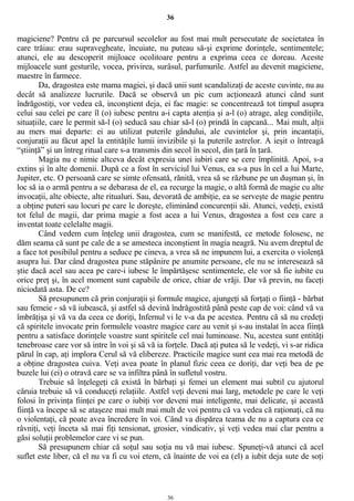 36
magiciene? Pentru că pe parcursul secolelor au fost mai mult persecutate de societatea în
care trăiau: erau supravegheate, încuiate, nu puteau să-şi exprime dorinţele, sentimentele;
atunci, ele au descoperit mijloace ocolitoare pentru a exprima ceea ce doreau. Aceste
mijloacele sunt gesturile, vocea, privirea, surâsul, parfumurile. Astfel au devenit magiciene,
maestre în farmece.
Da, dragostea este mama magiei, şi dacă unii sunt scandalizaţi de aceste cuvinte, nu au
decât să analizeze lucrurile. Dacă se observă un pic cum acţionează atunci când sunt
îndrăgostiţi, vor vedea că, inconştient deja, ei fac magie: se concentrează tot timpul asupra
celui sau celei pe care îl (o) iubesc pentru a-i capta atenţia şi a-l (o) atrage, aleg condiţiile,
situaţiile, care le permit să-l (o) seducă sau chiar să-l (o) prindă în capcană... Mai mult, alţii
au mers mai departe: ei au utilizat puterile gândului, ale cuvintelor şi, prin incantaţii,
conjuraţii au făcut apel la entităţile lumii invizibile şi la puterile astrelor. A ieşit o întreagă
“ştiinţă” şi un întreg ritual care s-a transmis din secol în secol, din ţară în ţară.
Magia nu e nimic altceva decât expresia unei iubiri care se cere împlinită. Apoi, s-a
extins şi în alte domenii. După ce a fost în serviciul lui Venus, ea s-a pus în cel a lui Marte,
Jupiter, etc. O persoană care se simte ofensată, rănită, vrea să se răzbune pe un duşman şi, în
loc să ia o armă pentru a se debarasa de el, ea recurge la magie, o altă formă de magie cu alte
invocaţii, alte obiecte, alte ritualuri. Sau, devorată de ambiţie, ea se serveşte de magie pentru
a obţine puteri sau locuri pe care le doreşte, eliminând concurenţii săi. Atunci, vedeţi, există
tot felul de magii, dar prima magie a fost acea a lui Venus, dragostea a fost cea care a
inventat toate celelalte magii.
Când vedem cum înţeleg unii dragostea, cum se manifestă, ce metode folosesc, ne
dăm seama că sunt pe cale de a se amesteca inconştient în magia neagră. Nu avem dreptul de
a face tot posibilul pentru a seduce pe cineva, a vrea să ne impunem lui, a exercita o violenţă
asupra lui. Dar când dragostea pune stăpânire pe anumite persoane, ele nu se interesează să
ştie dacă acel sau acea pe care-i iubesc le împărtăşesc sentimentele, ele vor să fie iubite cu
orice preţ şi, în acel moment sunt capabile de orice, chiar de vrăji. Dar vă previn, nu faceţi
niciodată asta. De ce?
Să presupunem că prin conjuraţii şi formule magice, ajungeţi să forţaţi o fiinţă - bărbat
sau femeie - să vă iubească, şi astfel să devină îndrăgostită până peste cap de voi: când vă va
îmbrăţişa şi vă va da ceea ce doriţi, Infernul vi le v-a da pe acestea. Pentru că să nu credeţi
că spiritele invocate prin formulele voastre magice care au venit şi s-au instalat în acea fiinţă
pentru a satisface dorinţele voastre sunt spiritele cel mai luminoase. Nu, acestea sunt entităţi
tenebroase care vor să intre în voi şi să vă ia forţele. Dacă aţi putea să le vedeţi, vi s-ar ridica
părul în cap, aţi implora Cerul să vă elibereze. Practicile magice sunt cea mai rea metodă de
a obţine dragostea cuiva. Veţi avea poate în planul fizic ceea ce doriţi, dar veţi bea de pe
buzele lui (ei) o otravă care se va infiltra până în sufletul vostru.
Trebuie să înţelegeţi că există în bărbaţi şi femei un element mai subtil cu ajutorul
căruia trebuie să vă conduceţi relaţiile. Astfel veţi deveni mai larg, metodele pe care le veţi
folosi în privinţa fiinţei pe care o iubiţi vor deveni mai inteligente, mai delicate, şi această
fiinţă va începe să se ataşeze mai mult mai mult de voi pentru că va vedea că raţionaţi, că nu
o violentaţi, că poate avea încredere în voi. Când va dispărea teama de nu a captura cea ce
râvniţi, veţi înceta să mai fiţi tensionat, grosier, vindicativ, şi veţi vedea mai clar pentru a
găsi soluţii problemelor care vi se pun.
Să presupunem chiar că soţul sau soţia nu vă mai iubesc. Spuneţi-vă atunci că acel
suflet este liber, că el nu va fi cu voi etern, că înainte de voi ea (el) a iubit deja sute de soţi
36
 