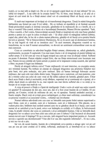 37
(soţii), şi va mai iubi şi după voi. De ce să vă spargeţi capul dacă nu vă mai iubeşte? Şi voi,
iubiţi tot timpul?... L-aţi iubit de la creaţia lumii? Nu. Ei bine, staţi liniştiţi, şi să ştiţi că e
injust să ceri totul de la o fiinţă atunci când voi vă consideraţi liberi să faceţi ceea ce vă
place.
E mult mai important să învăţaţi să vă transformaţi dragostea. Ţineţi în mână fotografia
bărbatului sau femeii pe care îl (o) iubiţi... De ce trebuie să murdăriţi şi să limitaţi această
fiinţă proiectând asupra ei dorinţe senzuale, gândindu-vă la mijloacele de a o înrobi, de a o
face a voastră? Din contră, trebuie să o încredinţaţi Domnului, Mamei Divine spunând: “Iată,
e fiica voastră, e fiul vostru, binecuvântaţi această fiinţă şi inspiraţi-mi cele mai bune gânduri
pentru a putea să o ajut în calea evoluţiei sale .“ Şi chiar când vă mângâiaţi iubitul (iubita),
capul său, părul său, în loc de a căuta numai plăcerea, gândiţi-vă să faceţi ceva pentru binele
lui (ei) şi spuneţi: “Să te binecuvânteze Dumnezeu, fie ca în acest cap să domnească lumina,
fie ca toţi îngerii să vină să se instaleze aici.” În acel moment, dragostea voastră se va
transforma, nu va mai fi numai senzualitate, va deveni un sentiment extraordinar cum nu aţi
mai cunoscut.
Ceea ce constituie cu adevărat bogăţia fiinţei umane, chintesenţa sa, adică gândurile,
sentimentele, nu poate fi capturată. Cea mai mare iluzie e să vă imaginaţi că puteţi înlănţui un
suflet uman. E la fel cum aţi vrea să legaţi nisipul sau cum aţi vrea să dirijaţi vântul. Sufletul
nu poate fi dominat. Putem stăpâni corpul fizic, dar nu fiinţa misterioasă care locuieşte mai
sus. Putem invoca entităţi ale lumii astrale şi putem să le impunem voinţa noastră, dar spiritul
e liber, nu poate fi legat sau înlănţuit.
Doriţi să atrageţi iubirea cuiva? Toate mijloacele vă sunt interzise, cu excepţia unuia:
să-i trimiteţi lumină. Nu trebuie să căutaţi să câştigaţi dragostea sau prietenia fiinţelor nici
prin bani, nici prin seducţie, nici prin surâsuri. Ştiu că lumea întreagă foloseşte aceste
mijloace, dar sunt cele mai slabe dintre toate. Singurul care e autorizat, cel mai puternic, este
de a trimite celui sau celei de care vreţi să fiţi iubiţi cadouri de lumină, gânduri pure. Chiar
dacă acea fiinţă e dură şi necinstită, aveţi răbdare, suportaţi tot şi continuaţi să o ajutaţi, să o
iubiţi: dacă ţineţi cu adevărat la ea, mai repede sau mai târziu sufletul său o va simţi şi va
începe să se ocupe mai mult de voi.
A vrea să posezi o fiinţă e o lipsă de inteligenţă. Unde e scris că soţul sau soţia voastră
vă aparţin? Îl cunoaşteţi de doi ani, zece ani, dar el a fost creat înainte de a-l întâlni. El are
părinţi, un Creator, există de milioane de ani, nu vă aparţine. Sunteţi amândoi asociaţi, e
foarte simplu. Dacă vreţi să evitaţi grave neînţelegeri, şi chiar mari suferinţe, consideraţi-l nu
ca posesia voastră ci ca asociatul vostru... voluntar sau involuntar.
Numai iubirea adevărată este cea care se întreabă cum poate hrăni natura superioară a
unei fiinţe, cum să o susţină, cum să o lumineze, cum să o întărească. Din păcate, nu o
vedem prea des; întâlnim mai curând oameni care nu se gândesc decât la ei înşişi, care caută
numai să se satisfacă şi nu le pasă, orice s-ar întâmpla cu ceilalţi; ei îi sfâşie, le bulversează
viaţa, le pradă viitorul, dar ceea ce contează e că-şi astâmpără foamea. Câţi se întreabă dacă
dragostea lor va aduce ceva bun celei sau celui pe care îi iubesc? Câţi încearcă să discearnă
natura nevoii care îi împinge? Ei au o nevoie, iată singurul lucru important pentru ei. Această
nevoie e egoistă sau dezinteresată? Vine din Cer sau din regiunile infernului?... Ei nu o ştiu,
şi nici nu vor să o ştie.
Iar voi, de acum înainte, înainte de a întreprinde ceva pentru a atrage spre voi pe cel
sau pe cea pe care credeţi că îi iubiţi, reflectaţi, analizaţi-vă, şi întrebaţi-vă ce va aduce
37
 