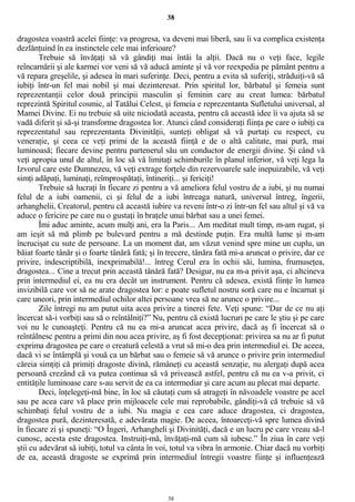 38
dragostea voastră acelei fiinţe: va progresa, va deveni mai liberă, sau îi va complica existenţa
dezlănţuind în ea instinctele cele mai inferioare?
Trebuie să învăţaţi să vă gândiţi mai întâi la alţii. Dacă nu o veţi face, legile
reîncarnării şi ale karmei vor veni să vă aducă aminte şi vă vor reexpedia pe pământ pentru a
vă repara greşelile, şi adesea în mari suferinţe. Deci, pentru a evita să suferiţi, străduiţi-vă să
iubiţi într-un fel mai nobil şi mai dezinteresat. Prin spiritul lor, bărbatul şi femeia sunt
reprezentanţii celor două principii masculin şi feminin care au creat lumea: bărbatul
reprezintă Spiritul cosmic, al Tatălui Celest, şi femeia e reprezentanta Sufletului universal, al
Mamei Divine. Ei nu trebuie să uite niciodată aceasta, pentru că această idee îi va ajuta să se
vadă diferit şi să-şi transforme dragostea lor. Atunci când consideraţi fiinţa pe care o iubiţi ca
reprezentatul sau reprezentanta Divinităţii, sunteţi obligat să vă purtaţi cu respect, cu
veneraţie, şi ceea ce veţi primi de la această fiinţă e de o altă calitate, mai pură, mai
luminoasă; fiecare devine pentru partenerul său un conductor de energii divine. Şi când vă
veţi apropia unul de altul, în loc să vă limitaţi schimburile în planul inferior, vă veţi lega la
Izvorul care este Dumnezeu, vă veţi extrage forţele din rezervoarele sale inepuizabile, vă veţi
simţi adăpaţi, luminaţi, reîmprospătaţi, întineriţi... şi fericiţi!
Trebuie să lucraţi în fiecare zi pentru a vă ameliora felul vostru de a iubi, şi nu numai
felul de a iubi oamenii, ci şi felul de a iubi întreaga natură, universul întreg, îngerii,
arhanghelii, Creatorul, pentru că această iubire va reveni într-o zi într-un fel sau altul şi vă va
aduce o fericire pe care nu o gustaţi în braţele unui bărbat sau a unei femei.
Îmi aduc aminte, acum mulţi ani, era la Paris... Am meditat mult timp, m-am rugat, şi
am ieşit să mă plimb pe bulevard pentru a mă destinde puţin. Era multă lume şi m-am
încrucişat cu sute de persoane. La un moment dat, am văzut venind spre mine un cuplu, un
băiat foarte tânăr şi o foarte tânără fată; şi în trecere, tânăra fată mi-a aruncat o privire, dar ce
privire, indescriptibilă, inexprimabilă!... întreg Cerul era în ochii săi, lumina, frumuseţea,
dragostea... Cine a trecut prin această tânără fată? Desigur, nu ea m-a privit aşa, ci altcineva
prin intermediul ei, ea nu era decât un instrument. Pentru că adesea, există fiinţe în lumea
invizibilă care vor să ne arate dragostea lor: e poate sufletul nostru soră care nu e încarnat şi
care uneori, prin intermediul ochilor altei persoane vrea să ne arunce o privire...
Zile întregi nu am putut uita acea privire a tinerei fete. Veţi spune: “Dar de ce nu aţi
încercat să-i vorbiţi sau să o reîntâlniţi?” Nu, pentru că există lucruri pe care le ştiu şi pe care
voi nu le cunoaşteţi. Pentru că nu ea mi-a aruncat acea privire, dacă aş fi încercat să o
reîntâlnesc pentru a primi din nou acea privire, aş fi fost decepţionat: privirea sa nu ar fi putut
exprima dragostea pe care o creatură celestă a vrut să mi-o dea prin intermediul ei. De aceea,
dacă vi se întâmplă şi vouă ca un bărbat sau o femeie să vă arunce o privire prin intermediul
căreia simţiţi că primiţi dragoste divină, rămâneţi cu această senzaţie, nu alergaţi după acea
persoană crezând că va putea continua să vă privească astfel, pentru că nu ea v-a privit, ci
entităţile luminoase care s-au servit de ea ca intermediar şi care acum au plecat mai departe.
Deci, înţelegeţi-mă bine, în loc să căutaţi cum să atrageţi în năvoadele voastre pe acel
sau pe acea care vă place prin mijloacele cele mai reprobabile, gândiţi-vă că trebuie să vă
schimbaţi felul vostru de a iubi. Nu magia e cea care aduce dragostea, ci dragostea,
dragostea pură, dezinteresată, e adevărata magie. De aceea, întoarceţi-vă spre lumea divină
în fiecare zi şi spuneţi: “O Îngeri, Arhangheli şi Divinităţi, dacă e un lucru pe care vreau să-l
cunosc, acesta este dragostea. Instruiţi-mă, învăţaţi-mă cum să iubesc.” În ziua în care veţi
ştii cu adevărat să iubiţi, totul va cânta în voi, totul va vibra în armonie. Chiar dacă nu vorbiţi
de ea, această dragoste se exprimă prin intermediul întregii voastre fiinţe şi influenţează
38
 