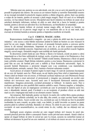 4
Măreţia unui om, puterea sa cea adevărată, este de a nu se servi de puterile pe care le
posedă în propriul său interes. De aceea eu cer tuturor fraţilor şi surorilor fraternităţii noastre
să nu recurgă niciodată la practicile magice pentru a obţine dragoste, glorie, bani sau pentru
a scăpa de un inamic, pentru că aceasta e pură magie neagră. Dacă voi auzi că se întâmplă
acestea, voi lua măsuri foarte severe. Discipolul unei Şcoli iniţiatice nu trebuie să caute să-şi
satisfacă dorinţele inferioare, trebuie să aibă ca unic ideal de a lucra în lumină şi pentru
lumină, pentru a deveni un adevărat fiu a lui Dumnezeu, un binefăcător al umanităţii.
De acum înainte trebuie să exersaţi numai magia albă, să lucraţi cu lumină, cu
dragoste. Pentru că vă previn: magii negri se vor manifesta din ce în ce mai mult, deci
exersaţi să trimiteţi lumină şi armonie pentru a împiedica tenebrele să triumfe.
Cap II CERCUL MAGIC: AURA
Reprezentarea tradiţională a magului - pe care o găsim de altfel mai des în povestiri
iniţiatice - este aceea a unui bătrân maiestuos ţinând în mână un baston cu care trasează în
jurul lui un cerc magic. Odată cercul trasat, el pronunţă formule pentru a convoca spirite
cărora le dă misiuni determinate. Important nu este de a şti dacă această reprezentare
corespunde unei realităţi concrete. Important este că simbolic, ea este perfect exactă: bagheta
magică, cercul magic, formulele magice sunt realităţi ale lumii spirituale.
În descrierea creării lumii pe care Moise a făcut-o în Geneză, există un punct a cărui
importanţă nu a fost bine subliniată de teologi: acela, că prima creaţie a lui Dumnezeu a fost
lumina. Dumnezeu a spus: “Să fie lumină!” Odată creată lumina, Dumnezeu a făcut să apară
toate celelalte creaturi. După Ştiinţa iniţiatică, pentru a crea lumea, Dumnezeu a proiectat în
jurul Său un cerc de lumină prin care a stabilit şi fixat frontierele universului. Apoi, în
această lumină Dumnezeu a proiectat imagini care s-au condensat, s-au materializat,
devenind plante, animale, oameni. Deci, lumina a furnizat substanţa creaţiei.
Acest proces al creaţiei îl putem regăsi la marii magi. Ei sunt de asemenea înconjuraţi
de un cerc de lumină: aura lor. Până acum, nu aţi înţeles prea bine rolul şi importanţa aurei.
Atunci când un Iniţiat vrea să creeze, el foloseşte aceleaşi mijloace pe care Dumnezeu Însuşi
le-a folosit când a creat universul: el proiectează o imagine sau pronunţă un cuvânt care
trebuie să-i traverseze aura. Această aură care îl înconjoară furnizează materia pentru
manifestare. Imaginea proiectată, cuvântul pronunţat se îmbracă în materia aurei. Nici o
realizare spirituală nu este posibilă fără materia subtilă a aurei. Puterea magilor, a Iniţiaţilor,
le vine din faptul că ştiu să impregneze cuvintele pe care le pronunţă în materia aurei lor,
care e abundentă, intensă, pură. Cuvântul e ca un recipient, el produce efecte cu atât mai
mari cu cât e impregnat mai mult cu un element creator: lumina.
Aţi remarcat, fără îndoială, pentru voi înşivă: în unele zile vorbiţi fără a putea produce
nici un efect în sufletele celorlalţi, iar în alte dăţi, din contră, cu nişte cuvinte foarte simple
produceţi mari efecte. Acest cuvânt este viu, cuvintele pe care le folosiţi au fost în prealabil
scufundate în aura voastră, au prins viaţă, s-au întărit, şi astfel investite cu putere au putut
penetra până la sufletul celorlalţi, făcându-i să vibreze. În zilele în care aura voastră e slabă,
cuvintele vă sunt nesemnificative, nu există nimic în ele; vorbiţi, dar nu obţineţi nici un
rezultat.
Înţelegeţi acum originea cercului pe care magul trebuie să-l traseze în jurul său:
această practică provine dintr-o cunoaştere foarte veche privind aura umană. Atunci când se
spune că magul trebuie să intre în cercul pe care l-a trasat, aceasta nu semnifică numai că
trebuie să deseneze în jurul lui un cerc material, ci că trebuie să creeze un cerc viu al aurei şi
4
 
