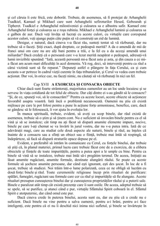 40
şi cel căruia îi este frică, este doborât. Trebuie, de asemenea, să fi protejat de Arhanghelii
Tsadkiel, Kamael şi Mikhael care sunt Arhanghelii sefiroturilor Hesed, Gebourah şi
Tipheret. Tsadkiel e Arhanghelul milostiveniei şi culoarea sa e albastru safir. Kamael este
Arhanghelul forţei şi culoarea sa e roşu rubiniu. Mikhael e Arhanghelul luminii şi culoarea sa
e galben de aur. Dacă veţi învăţa să lucraţi cu aceste culori, cu virtuţile care corespund
acestor culori, veţi ajunge puţin câte puţin să vă construiţi un zid de lumină.
Desigur, e natural, dacă cineva v-a făcut rău, sunteţi tentat să vă răzbunaţi, dar nu
trebuie să o faceţi. Ştiţi exact, după dreptate, ce pedeapsă merită? A da o amendă de mii de
franci unui om care nu are alţi bani pentru a trăi, e la fel cu a da acceşi amendă unui
miliardar? Dacă credeţi că o persoană care v-a lezat merită neapărat o pedeapsă, adresaţi-vă
lumii invizibile spunând: “Iată, această persoană mi-a făcut asta şi asta, şi din cauza a ce mi-
a făcut am acum mari dificultăţi în acel domeniu. Vă rog, deci, să interveniţi pentru ca răul a
cărui victimă sunt să fie reparat.” Depuneţi astfel o plângere în faţa Cerului, ca şi cum
aceasta s-ar petrece în cadrul vieţii curente în faţa tribunalelor, şi Cerul va vedea cum trebuie
acţionat. Dar voi, în orice caz, nu faceţi nimic, nu căutaţi să vă răzbunaţi în nici un fel.
Cap XVII A EXORCIZA ŞI CONSACRA OBIECTE
Chiar dacă sunt foarte strâmtoraţi, majoritatea oamenilor au un loc unde locuiesc şi se
servesc în viaţa cotidiană de tot felul de obiecte. Dar câţi dintre ei s-au gândit să le consacre?
“Şi, de ce, spuneţi voi, să le consacrăm?” Pentru ca aceste locuri, aceste obiecte să acţioneze
favorabil asupra voastră. Iată încă o problemă necunoscută. Oamenii nu ştiu că există
mijloace pe care le pot folosi pentru a pune în acţiune forţe armonioase, benefice, care, dacă
se gândesc să le folosească, îi vor ajuta în evoluţia lor.
În munca spirituală, trebuie, evident, să aveţi ca scop binele, dar răul există de
asemenea, trebuie să o ştim şi să ţinem cont. Nu e suficient să invocăm binele pentru ca el să
vină şi să se instaleze; cât timp nu aţi făcut să dispară anumite elemente impure, nocive,
binele pe care l-aţi chemat se va învârti în jurul vostru, dar nu v-a putea intra. Iată de ce
adevăraţii magi, care au studiat cele două aspecte ale naturii, binele şi răul, au înţeles că
înainte de a consacra sau a sfinţi un obiect sau o fiinţă, trebuie mai întâi să respingă, să
îndepărteze, să facă să dispară straturile opace depuse pe el.
Evident, e preferabil să intrăm în comunicare cu Cerul, cu forţele binelui, dar trebuie
să ştiţi că, în planul materiei, primul lucru care trebuie făcut este de a exorciza, de a elibera
obiectele şi fiinţele de toate impurităţile, pentru a putea apoi a le umple cu bine. Pentru ca
binele să vină să se instaleze, trebuie mai întâi să-i pregătim terenul. De aceea, Iniţiaţii au
lăsat anumite rugăciuni, anumite formule, destinate alungării răului. Se poate ca aceste
formule să şocheze anumite persoane, dar când eşti ignorant, eşti des şocat. În loc de a fi
şocat, trebuie să studiezi. Noi trăim într-o lume polarizată, ceea ce ne obligă să lucrăm cu
două forţe: binele şi răul. Toate ceremoniile religioase încep prin ritualuri de purificare:
spălări, fumegări, rugăciuni sau formule care cer ca răul şi impurităţile să fie alungate. Aceste
ritualuri presupun cunoaşterea binelui dar şi cunoaşterea proprietăţilor răului şi a puterii sale.
Binele e paralizat atât timp cât există prezenţe care îi sunt ostile. De aceea, adeptul trebuie să
se spele, să se purifice, şi atunci când e pur, virtuţile Sfântului Spirit coboară în el. Sfântul
Spirit e atotputernic, dar când omul este pur.
Dacă cineva crede în puterea binelui, acesta sunt eu, dar eu ştiu că a crede nu e
suficient. Dacă binele nu vine pentru a salva oamenii, pentru a-i hrăni, pentru a-i face
inteligenţi, este pentru că ei nu îi deschid nici inima nici sufletul, şi binele se învârteşte în
40
 
