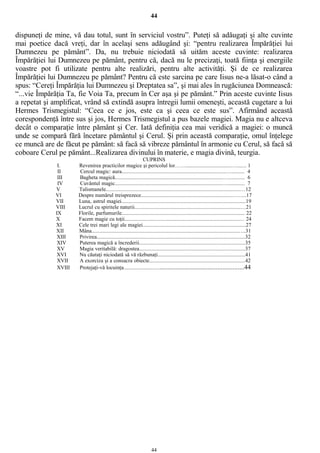 44
dispuneţi de mine, vă dau totul, sunt în serviciul vostru”. Puteţi să adăugaţi şi alte cuvinte
mai poetice dacă vreţi, dar în acelaşi sens adăugând şi: “pentru realizarea Împărăţiei lui
Dumnezeu pe pământ”. Da, nu trebuie niciodată să uităm aceste cuvinte: realizarea
Împărăţiei lui Dumnezeu pe pământ, pentru că, dacă nu le precizaţi, toată fiinţa şi energiile
voastre pot fi utilizate pentru alte realizări, pentru alte activităţi. Şi de ce realizarea
Împărăţiei lui Dumnezeu pe pământ? Pentru că este sarcina pe care Iisus ne-a lăsat-o când a
spus: “Cereţi Împărăţia lui Dumnezeu şi Dreptatea sa”, şi mai ales în rugăciunea Domnească:
“...vie Împărăţia Ta, fie Voia Ta, precum în Cer aşa şi pe pământ.” Prin aceste cuvinte Iisus
a repetat şi amplificat, vrând să extindă asupra întregii lumii omeneşti, această cugetare a lui
Hermes Trismegistul: “Ceea ce e jos, este ca şi ceea ce este sus”. Afirmând această
corespondenţă între sus şi jos, Hermes Trismegistul a pus bazele magiei. Magia nu e altceva
decât o comparaţie între pământ şi Cer. Iată definiţia cea mai veridică a magiei: o muncă
unde se compară fără încetare pământul şi Cerul. Şi prin această comparaţie, omul înţelege
ce muncă are de făcut pe pământ: să facă să vibreze pământul în armonie cu Cerul, să facă să
coboare Cerul pe pământ...Realizarea divinului în materie, e magia divină, teurgia.
CUPRINS
I. Revenirea practicilor magice şi pericolul lor……................................…....... 1
II Cercul magic: aura..........................................................................…......... 4
III Bagheta magică.............................................................................…........... 6
IV Cuvântul magic............................................................................…............ 7
V Talismanele...............................................................................................…12
VI Despre numărul treisprezece................................................................……...17
VII Luna, astrul magiei........................................................................................19
VIII Lucrul cu spiritele naturii...........................................................................…21
IX Florile, parfumurile....................................................................................... 22
X Facem magie cu toţii.................................................................................… 24
XI Cele trei mari legi ale magiei.........................................................................27
XII Mâna........................................................................................................….31
XIII Privirea.........................................................................................................32
XIV Puterea magică a încrederii...........................................................................35
XV Magia veritabilă: dragostea...........................................................................37
XVI Nu căutaţi niciodată să vă răzbunaţi..............................................................41
XVII A exorciza şi a consacra obiecte....................................................................42
XVIII Protejaţi-vă locuinţa............................................................................44
44
 