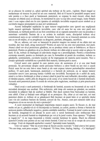 5
să se plaseze în centrul ei, adică spiritul său trebuie să fie activ, vigilent. Dacă magul se
mulţumeşte să traseze în jurul lui un cerc material, fără să fi lucrat în prealabil asupra aurei
sale pentru a o face pură şi luminoasă, puternică, se expune la mari riscuri; chiar dacă
reuşeşte să obţină ceea ce doreşte, în momentul în care va ieşi din cercul magic, toate fiinţele
care i s-au supus când era în cerc (pentru că entităţile invizibile respectă acest simbol ca şi
cuvintele magice pronunţate) se pun să-l urmărească.
Aceste întâmplări neplăcute le apar tuturor magicienilor care ignoră sau neglijează
legile muncii spirituale. Spiritele invizibile, care văd că aura lor nu este nici pură nici
luminoasă, se răzbună pentru că au fost constrânse să se supună oamenilor care nu posedau o
autoritate veritabilă. Înainte de a se avânta în realizări vaste, discipolul trebuie să-şi
construiască aura ca un veritabil cerc de lumină. Acest cerc nu se trasează automat cu creta
sau cu un alt mijloc, el se pregăteşte cu dragoste, puritate, abnegaţie, sacrificiu.
De ce, adesea, cei care se lansează în practici magice nu numai că nu obţin nici un
rezultat, dar mai mult, atrag nenorociri? Pentru că aura lor nu este nici puternică, nici pură.
Atunci când vor să-şi proiecteze gândirea, nu se produce nimic care ar îmbrăca-o, ar face-o
puternică. Pentru ca gândirea să-şi ia zborul, trebuie să-i dăm aripi şi aceste aripi se găsesc în
aură. Ei da, trebuie să înţelegeţi că adevărata magie nu e prestidigitaţie. Pentru a transforma
existenţa noastră, pentru ca dorinţele pe care le formulăm să poată da rezultate, trebuie ca
gândurile, sentimentele, cuvintele noastre să fie impregnate de materia aurei noastre. Nici o
creaţie spirituală veritabilă nu e posibilă fără materia, lumina pură a aurei.
Cercul aurei este spaţiul în care putem crea; de asemenea el e şi cea mai bună
protecţie. Se povesteşte despre unele persoane bolnave a căror boală nu are nici o cauză
fizică: aura lor nu este într-o stare bună şi ele sunt expuse tuturor perturbaţiilor atmosferei
psihice. O aură pură, luminoasă, puternică e o barieră de netrecut, ea se opune tuturor
curenţilor nocivi care parcurg lumea vizibilă sau invizibilă. Înconjurat de o astfel de aură,
omul e ca într-o fortăreaţă şi chiar şi atunci când în jurul lui sunt tulburări, dezordini, agitaţii,
el rămâne paşnic, stabil, plin de dragoste şi de curaj: el se simte locuit de o lumină interioară.
Această aură puternică poate fi creată de oricine prin rugăciune, meditaţie şi prin practicarea
virtuţilor.
Dacă aveţi o aură puternică, o fortăreaţă de lumină, aceasta nu înseamnă că nu veţi fi
niciodată deranjaţi sau asediaţi. Din nefericire, atât timp cât suntem pe pământ, nu suntem
niciodată la adăpost faţă de asalturi şi bătălii. Dar dacă suntem bine baricadaţi cu lumină,
este altfel. Chiar şi Iniţiaţii sunt obligaţi să se protejeze. Da, chiar şi cei mai tari, cei mai
puternici dintre ei, trebuie să se gândească fără încetare să pună între ei şi spiritele răului
care vin să-i asalteze bariere de lumină, cercuri de foc. Atunci, cum pot oamenii slabi să-şi
imagineze că nu au nevoie de nici o protecţie?
A sosit momentul să înţelegeţi importanţa muncii asupra aurei. În fiecare zi, de mai
multe ori pe zi, gândiţi-vă că vă înconjuraţi cu lumină, cu culori, pentru a forma o barieră de
netrecut pentru influenţele negative, pentru entităţile malefice. Formaţi în jurul vostru un cerc
de lumină, imaginaţi-vă că plasaţi în acest cerc o sursă luminoasă care străluceşte fără
încetare şi că această lumină se răspândeşte pe voi şi în jurul vostru. Iisus spunea: “Vegheaţi
şi rugaţi-vă.” A ne ruga înseamnă a trimite curenţi luminoşi în spaţiu. Dacă nu obţineţi
ajutorul Cerului este pentru că nu i-aţi trimis lumină. Cerul nu vrea să se ocupe de ceva care
se stinge. Vreţi să răspundă apelurilor voastre? Aprindeţi toate luminile.
Unii vor spune: “Dar nu avem timp să facem aceste exerciţii.” Când cineva îmi spune:
“Nu am timp, sunt prea ocupat...” îi răspund: “Ei bine, bine, înţeleg, înţeleg. - Ce înţelegeţi?
5
 