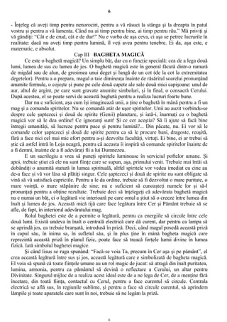 6
- Înţeleg că aveţi timp pentru nenorociri, pentru a vă răsuci la stânga şi la dreapta în patul
vostru şi pentru a vă lamenta. Când nu ai timp pentru bine, ai timp pentru rău.” Mă priviţi şi
vă gândiţi: “Cât e de crud, cât e de dur!” Nu e vorba de aşa ceva, ci aşa se petrec lucrurile în
realitate: dacă nu aveţi timp pentru lumină, îl veţi avea pentru tenebre. Ei da, aşa este, e
matematic, e absolut.
Cap III BAGHETA MAGICĂ
Ce este o baghetă magică? Un simplu băţ, dar cu o funcţie specială: cea de a lega două
lumi, lumea de sus cu lumea de jos. O baghetă magică este în general făcută dintr-o ramură
de migdal sau de alun, de grosimea unui deget şi lungă de un cot (de la cot la extremitatea
degetelor). Pentru a o prepara, magul o taie dimineaţa înainte de răsăritul soarelui pronunţând
anumite formule, o cojeşte şi pune pe cele două capete ale sale două mici capişoane: unul de
aur, altul de argint, pe care sunt gravate anumite simboluri, şi în final, o consacră Cerului.
După acestea, el se poate servi de această baghetă pentru a realiza lucruri foarte bune.
Dar nu e suficient, aşa cum îşi imaginează unii, a ţine o baghetă în mână pentru a fi un
mag şi a comanda spiritelor. Nu se comandă atât de uşor spiritelor. Unii au auzit vorbindu-se
despre cele şaptezeci şi două de spirite (Genii) planetare, şi iată-i, înarmaţi cu o baghetă
magică vor să le dea ordine! Ce ignoranţi sunt! Şi ce cer aceştia? Să îi ajute să facă bine
întregii umanităţi, să lucreze pentru pace şi pentru lumină?... Din păcate, nu. Ei vor să le
comande celor şaptezeci şi două de spirite pentru ca să le procure bani, dragoste, reuşită,
fără a face nici cel mai mic efort pentru a-şi dezvolta facultăţi, virtuţi. Ei bine, ei ar trebui să
ştie că astfel intră în Loja neagră, pentru că aceasta îi inspiră să comande spiritelor înainte de
a fi demni, înainte de a fi adevăraţi fii a lui Dumnezeu.
E un sacrilegiu a vrea să puneţi spiritele luminoase în serviciul poftelor umane. Şi
apoi, trebuie ştiut că ele nu sunt fiinţe care se supun, aşa, primului venit. Trebuie mai întâi să
dobândiţi o anumită statură în lumea spirituală, altfel spiritele vor vedea imediat cu cine au
de-a face şi vă vor lăsa să plătiţi singur. Cele şaptezeci şi două de spirite nu sunt obligate să
vină să vă satisfacă capriciile. Pentru a le da ordine, trebuie să fi dezvoltat o mare puritate, o
mare voinţă, o mare stăpânire de sine; nu e suficient să cunoaşteţi numele lor şi să-l
pronunţaţi pentru a obţine rezultate. Trebuie deci să înţelegeţi că adevărata baghetă magică
nu e numai un băţ, ci o legătură vie interioară pe care omul a ştiut să o creeze între lumea din
înalt şi lumea de jos. Această mică tijă care face legătura între Cer şi Pământ trebuie să se
afle, de fapt, în interiorul adevăratului mag.
Rolul baghetei este de a permite o legătură, pentru ca energiile să circule între cele
două lumi. Există undeva în înalt o centrală electrică care dă curent, dar pentru ca lampa să
se aprindă jos, ea trebuie branşată, introdusă în priză. Deci, când magul posedă această priză
în capul său, în inima sa, în sufletul său, şi în plus ţine în mână bagheta magică care
reprezintă această priză în planul fizic, poate face să treacă forţele lumii divine în lumea
fizică. Iată simbolul baghetei magice.
Şi când Iisus se ruga spunând: “Facă-se voia Ta, precum în Cer aşa şi pe pământ”, el
crea această legătură între sus şi jos, această legătură care e simbolizată de bagheta magică.
El voia să spună că toate fiinţele umane au un rol magic de jucat: să atragă din înalt puritatea,
lumina, armonia, pentru ca pământul să devină o reflectare a Cerului, un altar pentru
Divinitate. Singurul mijloc de a realiza acest ideal este de a ne lega de Cer, de a menţine fără
încetare, din toată fiinţa, contactul cu Cerul, pentru a face curentul să circule. Centrala
electrică se află sus, în regiunile sublime, şi pentru a face să circule curentul, să aprindem
lămpile şi toate aparatele care sunt în noi, trebuie să ne legăm la priză.
6
 