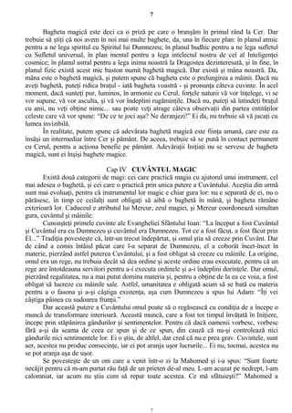 7
Bagheta magică este deci ca o priză pe care o branşăm în primul rând la Cer. Dar
trebuie să ştiţi că noi avem în noi mai multe baghete, da, una în fiecare plan: în planul atmic
pentru a ne lega spiritul cu Spiritul lui Dumnezeu; în planul budhic pentru a ne lega sufletul
cu Sufletul universal, în plan mental pentru a lega intelectul nostru de cel al Inteligenţei
cosmice; în planul astral pentru a lega inima noastră la Dragostea dezinteresată, şi în fine, în
planul fizic există acest mic baston numit baghetă magică. Dar există şi mâna noastră. Da,
mâna este o baghetă magică, şi putem spune că bagheta este o prelungirea a mâinii. Dacă nu
aveţi baghetă, puteţi ridica braţul - iată bagheta voastră - şi pronunţa câteva cuvinte. În acel
moment, dacă sunteţi pur, luminos, în armonie cu Cerul, forţele naturii vă vor înţelege, vi se
vor supune, vă vor asculta, şi vă vor îndeplini rugăminţile. Dacă nu, puteţi să întindeţi braţul
cu anii, nu veţi obţine nimic... sau poate veţi atrage câteva observaţii din partea entităţilor
celeste care vă vor spune: “De ce te joci aşa? Ne deranjezi!” Ei da, nu trebuie să vă jucaţi cu
lumea invizibilă.
În realitate, putem spune că adevărata baghetă magică este fiinţa umană, care este ea
însăşi un intermediar între Cer şi pământ. De aceea, trebuie să se pună în contact permanent
cu Cerul, pentru a acţiona benefic pe pământ. Adevăraţii Iniţiaţi nu se servesc de bagheta
magică, sunt ei înşişi baghete magice.
Cap IV CUVÂNTUL MAGIC
Există două categorii de magi: cei care practică magia cu ajutorul unui instrument, cel
mai adesea o baghetă, şi cei care o practică prin unica putere a Cuvântului. Aceştia din urmă
sunt mai evoluaţi, pentru că instrumentul lor magic e chiar gura lor: nu e separată de ei, nu o
părăsesc, în timp ce ceilalţi sunt obligaţi să aibă o baghetă în mână, şi bagheta rămâne
exterioară lor. Caduceul e atributul lui Mercur, zeul magiei, şi Mercur coordonează simultan
gura, cuvântul şi mâinile.
Cunoaşteţi primele cuvinte ale Evangheliei Sfântului Ioan: “La început a fost Cuvântul
şi Cuvântul era cu Dumnezeu şi cuvântul era Dumnezeu. Tot ce a fost făcut, a fost făcut prin
El...” Tradiţia povesteşte că, într-un trecut îndepărtat, şi omul ştia să creeze prin Cuvânt. Dar
de când a comis întâiul păcat care l-a separat de Dumnezeu, el a coborât încet-încet în
materie, pierzând astfel puterea Cuvântului, şi a fost obligat să creeze cu mâinile. La origine,
omul era un rege, nu trebuia decât să dea ordine şi aceste ordine erau executate, pentru că un
rege are întotdeauna servitori pentru a-i executa ordinele şi a-i îndeplini dorinţele. Dar omul,
pierzând regalitatea, nu a mai putut domina materia şi, pentru a obţine de la ea ce voia, a fost
obligat să lucreze cu mâinile sale. Astfel, umanitatea e obligată acum să se bată cu materia
pentru a o fasona şi a-şi câştiga existenţa, aşa cum Dumnezeu a spus lui Adam: “Îţi vei
câştiga pâinea cu sudoarea frunţii.”
Dar această putere a Cuvântului omul poate să o regăsească cu condiţia de a începe o
muncă de transformare interioară. Această muncă, care a fost tot timpul învăţată în Iniţiere,
începe prin stăpânirea gândurilor şi sentimentelor. Pentru că dacă oamenii vorbesc, vorbesc
fără a-şi da seama de ceea ce spun şi de ce spun, din cauză că nu-şi controlează nici
gândurile nici sentimentele lor. Ei o ştiu, de altfel, dar cred că nu e prea grav. Cuvintele, sunt
aer, acestea nu produc consecinţe, iar ei pot aranja uşor lucrurile... Ei nu, tocmai, acestea nu
se pot aranja aşa de uşor.
Se povesteşte de un om care a venit într-o zi la Mahomed şi i-a spus: “Sunt foarte
necăjit pentru că m-am purtat rău faţă de un prieten de-al meu. L-am acuzat pe nedrept, l-am
calomniat, iar acum nu ştiu cum să repar toate acestea. Ce mă sfătuieşti?” Mahomed a
7
 