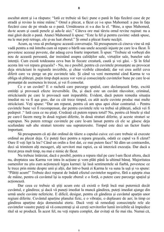 8
ascultat atent şi i-a răspuns: “Iată ce trebuie să faci: pune o pană în faţa fiecărei case de pe
stradă şi revino la mine mâine.” Omul a plecat, a făcut ce i-a spus Mahomed: a pus în faţa
fiecărei case de pe strada sa o pană. Următoarea zi s-a dus la el. “Bine, a spus Mahomed,
du-te acum şi caută penele şi adu-le aici.” Câteva ore mai târziu omul revine ruşinat: nu a
mai găsit decât o pană. Atunci Mahomed îi spuse: “Este la fel şi pentru cuvinte: odată spuse,
nu le mai poţi retrage, ele şi-au luat zborul.” Şi omul a plecat foarte necăjit.
Acum, aş vrea să prelungesc această conversaţie. Să presupunem că cineva vine să mă
vadă pentru a mă întreba cum să repare o bârfă sau unele acuzaţii injuste pe care le-a făcut. Îi
povestesc aceeaşi poveste, dar adaug ceva foarte important. Îi spun: “Trebuie să vorbeşti din
nou de această persoană, dar insistând asupra calităţilor sale, virtuţilor sale, bunelor sale
intenţii. Cum există totdeauna ceva bun în fiecare creatură, caută şi vei găsi. - Şi în felul
acesta îmi voi repara greşeala? - Nu, nu e posibil, pentru că cuvintele pronunţate au provocat
deja stricăciuni în regiunile invizibile, şi chiar vizibile câteodată; dar vei crea astfel ceva
diferit care va şterge un pic cuvintele tale. Şi când va veni momentul când Karma te va
obliga să plăteşti, puţin timp după aceea vor veni şi consecinţele cuvintelor bune pe care le-ai
pronunţat de asemenea în trecut, şi vei fi consolat.
Ce e un cuvânt? E o rachetă care parcurge spaţiul, care declanşează forţe, excită
entităţi şi provoacă efecte ireversibile. Da, şi dacă este un cuvânt răuvoitor, criminal,
stricăciunile pe care le provoacă sunt ireparabile. Evident, dacă putem remedia situaţia
imediat nu va fi aşa grav, dar cu cât trece timpul, cu atât acele cuvinte produc mai multe
stricăciuni. Veţi spune: “Dar am reparat, pentru că am spus apoi chiar contrariul. - Pentru
cuvintele bune vei fi recompensat, dar pentru cuvintele rele va trebui să plăteşti, adică vei fi
pedepsit .“ Iată ceea ce nu ştiaţi. Credeaţi că putem repara totul? Nu, pentru că binele şi răul
pe care-l facem merg în două regiuni diferite, în două straturi diferite, şi aceste straturi se
suprapun. Nu putem retrage cuvintele pe care le-am lansat pentru că ele se găsesc deja
scufundate sub alte straturi terestre sau supraterestre. Timpul este deci un factor foarte
important.
Să presupunem că aţi dat ordinul de tăiere a capului cuiva: cei care trebuie să execute
ordinul au plecat deja. Ce puteţi face pentru a repara greşeala, odată ce capul va fi căzut?
Oare îl veţi lipi la loc? Când un ordin a fost dat, ce mai putem face? Să dăm un contraordin,
deci să trimitem alţi mesageri, alţi servitori mai rapizi, ca să interzică execuţia. Dar dacă a
trecut prea mult timp, nu mai e nimic de făcut.
Nu trebuie întârziat, dacă e posibil, pentru a repara răul pe care l-am făcut altora, dacă
nu, dreptatea sau Karma vor intra în acţiune şi vom plăti până la ultimul bănuţ. Majoritatea
oamenilor nu ştiu cum acţionează legea karmei: îşi lasă sentimentele să fiarbă, povestesc ce
le trece prin minte despre unii şi alţii, dar într-o bună zi Karma le va suna la uşă şi va spune:
“Plătiţi acum!” Trebuie deci reparat de îndată efectul cuvintelor negative, fără a aştepta ziua
de mâine, pentru că cuvântul îşi ia repede zborul: e o forţă, o putere care parcurge spaţiul şi
acţionează.
Dar ceea ce trebuie să ştiţi acum este că există o forţă încă mai puternică decât
cuvântul, e gândirea; şi dacă vă puneţi imediat la muncă gândirea, puteţi imediat ajunge din
urmă unele cuvinte nefericite. E dificil, desigur, pentru că gândirea şi cuvântul aparţin unor
regiuni diferite. Cuvântul aparţine planului fizic, e o vibraţie, o deplasare de aer; în timp ce
gândirea aparţine deja domeniului eteric. Dacă vreţi să remediaţi consecinţele rele ale
cuvintelor voastre puteţi să vă concentraţi şi să cereţi servitorilor lumii invizibile să împiedice
răul să se producă. În acest fel, nu veţi repara complet, dar evitaţi să fie mai rău. Numai că,
8
 
