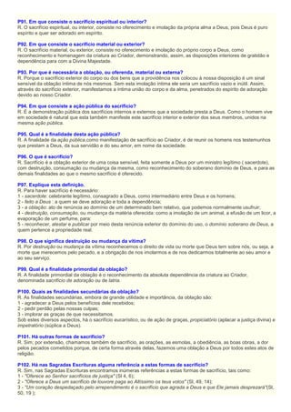 P91. Em que consiste o sacrifício espiritual ou interior?
R. O sacrifício espiritual, ou interior, consiste no oferecimento e imolação da própria alma a Deus, pois Deus é puro
espírito e quer ser adorado em espírito.
P92. Em que consiste o sacrifício material ou exterior?
R. O sacrifício material, ou exterior, consiste no oferecimento e imolação do próprio corpo a Deus, como
reconhecimento e homenagem da criatura ao Criador, demonstrando, assim, as disposições interiores de gratidão e
dependência para com a Divina Majestade.
P93. Por que é necessária a oblação, ou oferenda, material ou externa?
R. Porque o sacrifício exterior do corpo ou dos bens que a providência nos colocou à nossa disposição é um sinal
sensível da oblação íntima de nós mesmos. Sem esta imolação íntima ele seria um sacrifício vazio e inútil. Assim,
através do sacrifício exterior, manifestamos a íntima união do corpo e da alma, penetrados do espírito de adoração
devido ao nosso Criador.
P94. Em que consiste a ação pública do sacrifício?
R. É a demonstração pública dos sacrifícios internos e externos que a sociedade presta a Deus. Como o homem vive
em sociedade é natural que esta também manifeste este sacrifício interior e exterior dos seus membros, unidos na
mesma ação pública.
P95. Qual é a finalidade desta ação pública?
R. A finalidade da ação pública,como manifestação de sacrifício ao Criador, é de reunir os homens nos testemunhos
que prestam a Deus, da sua servidão e do seu amor, em nome da sociedade.
P96. O que é sacrifício?
R. Sacrifício é a oblação exterior de uma coisa sensível, feita somente a Deus por um ministro legítimo ( sacerdote),
com destruição, consumação ou mudança da mesma, como reconhecimento do soberano domínio de Deus, e para as
demais finalidades ao que o mesmo sacrifício é oferecido.
P97. Explique esta definição.
R. Para haver sacrifício é necessário:
1 - sacerdote: celebrante legítimo, consagrado a Deus, como intermediário entre Deus e os homens;
2 - feito a Deus : a quem se deve adoração e toda a dependência;
3 - a oblação: ato de renúncia ao domínio de um determinado bem relativo, que podemos normalmente usufruir;
4 - destruição, consumação, ou mudança da matéria oferecida: como a imolação de um animal, a efusão de um licor, a
evaporação de um perfume, para:
5 - reconhecer, atestar e publicar por meio desta renúncia exterior do domínio do uso, o domínio soberano de Deus, a
quem pertence a propriedade real.
P98. O que significa destruição ou mudança da vítima?
R. Por destruição ou mudança da vítima reconhecemos o direito de vida ou morte que Deus tem sobre nós, ou seja, a
morte que merecemos pelo pecado, e a obrigação de nos imolarmos e de nos dedicarmos totalmente ao seu amor e
ao seu serviço.
P99. Qual é a finalidade primordial da oblação?
R. A finalidade primordial da oblação é o reconhecimento da absoluta dependência da criatura ao Criador,
denominada sacrifício de adoração ou de latria.
P100. Quais as finalidades secundárias da oblação?
R. As finalidades secundárias, embora de grande utilidade e importância, da oblação são:
1 - agradecer a Deus pelos benefícios dele recebidos;
2 - pedir perdão pelas nossas culpas;
3 - implorar as graças de que necessitamos.
Sob estes diversos aspectos, há o sacrifício eucarístico, ou de ação de graças, propiciatório (aplacar a justiça divina) e
impetratório (súplica a Deus).
P101. Há outras formas de sacrifício?
R. Sim; por extensão, chamamos também de sacrifício, as orações, as esmolas, a obediência, as boas obras, a dor
pelos pecados cometidos porque, de certa forma através delas, fazemos uma oblação a Deus por todos estes atos de
religião.
P102. Há nas Sagradas Escrituras alguma referência a estas formas de sacrifício?
R. Sim, nas Sagradas Escrituras encontramos inúmeras referências a estas formas de sacrifício, tais como:
1 - "Oferece ao Senhor sacrifícios de justiça" (Sl 4, 6);
2 - "Oferece a Deus um sacrifício de louvore paga ao Altíssimo os teus votos" (Sl, 49, 14);
3 - "Um coração despedaçado pelo arrependimento é o sacrifício que agrada a Deus e que Ele jamais desprezará"(Sl,
50, 19 );
 