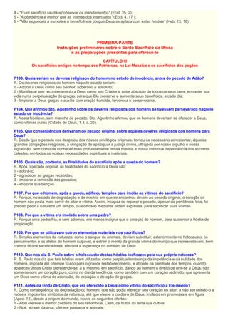 4 - "É um sacrifício saudável observar os mandamentos" (Eccl. 35, 2);
5 - "A obediência é melhor que as vítimas dos insensatos" (Eccl. 4, 17 );
6 - "Não esqueceis a esmola e a beneficência porque Deus se aplaca com estas hóstias" (Heb. 13, 16)
PRIMEIRA PARTE
Instruções preliminares sobre o Santo Sacrifício da Missa
e as preparações prescritas para oferecê-lo
CAPÍTULO III
Os sacrifícios antigos no tempo dos Patriarcas, na Lei Mosaica e os sacrifícios dos pagãos
P103. Quais seriam os deveres religiosos do homem no estado de inocência, antes do pecado de Adão?
R. Os deveres religiosos do homem naquele estado seriam:
1 - Adorar a Deus como seu Senhor, soberano e absoluto;
2 - Manifestar seu reconhecimento a Deus como seu Criador e autor absoluto de todos os seus bens, e manter sua
vida numa perpétua ação de graças, para que Ele conserve e aumente seus benefícios, a cada dia;
3 - Implorar a Deus graças e auxílio com oração humilde, fervorosa e perseverante.
P104. Que afirmou Sto. Agostinho sobre os deveres religiosos dos homens se tivessem perseverado naquele
estado de inocência?
R. Nesta hipótese, sem mancha de pecado, Sto. Agostinho afirmou que os homens deveriam se oferecer a Deus,
como vítimas puras (Cidade de Deus, 1. I, c. 26).
P105. Que conseqüências derivaram do pecado original sobre aqueles deveres religiosos dos homens para
Deus?
R. Desde que o pecado nos despojou dos nossos privilégios originais, tornou-se necessário acrescentar, àquelas
grandes obrigações religiosas, a obrigação de apaziguar a justiça divina, ultrajada por nosso orgulho e nossa
ingratidão, bem como de conhecer mais profundamente nossa miséria e nossa contínua dependência dos socorros
celestes, em todas as nossas necessidades espirituais e materiais.
P106. Quais são, portanto, as finalidades do sacrifício após a queda do homem?
R. Após o pecado original, as finalidades do sacrifício a Deus são:
1 - adorá-lo;
2 - agradecer as graças recebidas;
3 - implorar a remissão dos pecados;
4 - implorar sua benção.
P107. Por que o homem, após a queda, edificou templos para imolar as vítimas do sacrifício?
R. Porque, no estado de degradação e de miséria em que se encontrou devido ao pecado original, o coração do
homem não podia mais servir de altar e vítima. Assim, incapaz de reparar o pecado, apesar da penitência feita, foi
preciso pedir à natureza um templo, ou edificá-lo mediante ordem expressa, para sacrificar suas vítimas.
P108. Por que a vítima era imolada sobre uma pedra?
R. Porque uma pedra fria, e sem adornos, era menos indigna que o coração do homem, para sustentar a hóstia de
propiciação.
P109. Por que se utilizavam outros elementos materiais nos sacrifícios?
R. Simples elementos da natureza, como o sangue de animais, deviam substituir, exteriormente no holocausto, os
pensamentos e os afetos do homem culpável, e extrair o mérito da grande vítima do mundo que representavam, bem
como a fé dos sacrificadores, elevada à esperança do cordeiro de Deus.
P110. Que nos diz S. Paulo sobre o holocausto destas hóstias ineficazes pela sua própria natureza?
R. S. Paulo nos diz que tais hóstias eram utilizadas como perpétua lembrança da impotência e da nulidade dos
homens, imposta até o tempo fixado para o grande restabelecimento, e abolido na plenitude dos tempos, quando
apareceu Jesus Cristo oferecendo-se, a si mesmo, em sacrifício, dando ao homem o direito de unir-se a Deus, não
somente com um coração puro, como no dia da inocência, como também com um coração redimido, que apresenta
um Deus como vítima de adoração, de expiação e de ação de graças.
P111. Antes da vinda de Cristo, que era oferecido a Deus como vítima do sacrifício a Ele devido?
R. Como conseqüência da degradação do homem, que não podia oferecer seu coração no altar, a não ser unindo-o a
rudes e impotentes símbolos da natureza, até que viesse o cordeiro de Deus, imolado em promessa e em figura
(Apoc. 13), desde a origem do mundo, houve as seguintes ofertas:
1 - Abel oferece o melhor cordeiro do seu rebanho e, Caim, os frutos da terra que cultiva;
2 - Noé, ao sair da arca, oferece pássaros e animais;
 