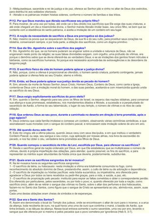 3 - Melquisedeque, sacerdote e rei de justiça e de paz, oferece ao Senhor pão e vinho no altar de Deus dos exércitos,
para distribuí-lo aos soldados vitoriosos;
4 - Abraão e os patriarcas imolam hóstias solenes, conforme o número de famílias e das tribos.
P112. Por que Deus mandou que Abraão sacrificasse seu próprio filho?
R. Para mostrar, de uma vez por todas, até onde vai o Seu direito nos sacrifícios que Ele exige das suas criaturas, e
até onde chegará um dia a misericórdia divina, o Senhor manda Abraão imolar Isaac, seu único filho, se bem que se
contente com a obediência do santo patriarca, e aceita a imolação de um cordeiro em seu lugar.
P113. A noção da necessidade de sacrifício a Deus era prerrogativa só dos judeus?
R. Não; mesmo os povos que se esqueceram de Deus, da sua fé e do seu culto, para prostituir seus corações na
idolatria, conservaram sempre, e por toda parte, a oblação dos sacrifícios, como um dogma primitivo.
P114. Que diz Sto. Agostinho sobre o sacrifício dos pagãos?
R. Sto. Agostinho diz que, se os homens puderam se enganar sobre a unidade e natureza de Deus, não se
enganaram neste ponto da religião; se suas falsas divindades exigiam, com orgulho, uma profusão de vítimas, era
porque o demônio sabia que se devia oferecê-las ao verdadeiro Deus; e se as imolações dos gentios foram ridículas e
bárbaras, como os sacrifícios humanos, foi porque era necessário acomodá-las às extravagâncias e às desordens da
teogonia pagã.
P115. O sacrifício físico da vida do homem poderia aplacar a justiça divina?
R. Não, porque, como a ofensa é proporcional ao ofendido, o homem sendo criatura, portanto contingente, jamais
poderia aplacar a ofensa feita ao seu Criador, eterno e infinito.
P116. Então, só Deus poderia aplacar sua justiça devida ao pecado do homem?
R. Sim; através da morte de Nosso Senhor Jesus Cristo, Homem Deus, Cordeiro de Deus, como canta a Igreja,
contenta-se Deus com a imolação moral do homem, e das suas paixões, aceitando-a com misericórdia quando unida
ao sacrifício do seu Deus.
P117. Deus exigiu explicitamente sacrifícios do povo eleito?
R. Sim, quando o Senhor, elegendo para seu povo os filhos de Israel, os separou das nações idólatras, para conservar
sua aliança e suas promessas, estabeleceu, nos mandamentos ditados a Moisés, a sucessão e a perpetuidade do
sacerdócio de Aarão, a forma do seu tabernáculo, o lugar do seu templo, o número de vítimas e os ritos de cada
oblação.
P118. Que ordenou Deus ao seu povo, durante a caminhada no deserto em direção à terra prometida, após o
jugo egípcio?
R. Deus ordenou que cada família imolasse e comesse um cordeiro, observando várias cerimônias simbólicas, e que
assinalassem suas moradas com o sangue do cordeiro pascal, e renovassem esta imolação solene de ano em ano.
P119. Até quando durou este rito?
R. Este rito vingou até a última páscoa, quando Jesus ceou com seus discípulos, e em que instituiu o verdadeiro
Cordeiro Pascal, ou seja, seu sangue e seu corpo, cuja aplicação por nossas almas, nos livra da escravidão do
pecado, e nos faz obter o céu, verdadeira terra prometida aos filhos de Deus.
P120. Quando começou o sacerdócio da tribo de Levi, escolhida por Deus, para oferecer os sacrifícios?
R. Desde o sacrifício geral da nação ordenado por Deus, em que Ele estabeleceu que se multiplicasse o número de
vítimas, devido à própria imperfeição das oblações, para atender, quanto possível, os fins do sacrifício, e para
representar os méritos super abundantes da hóstia única que deveria, posteriormente, substituí-las.
P121. Quais eram os sacrifícios sangrentos da lei mosaica?
R. Na lei mosaica havia os seguintes sacrifícios sangrentos:
1 - O sacrifício de latria, ou holocausto: nesta imolação a vítima era totalmente consumida no fogo, como
reconhecimento do absoluto domínio de Deus, prestando-lhe, assim, o culto de latria ou de adoração e dependência;
2 - O sacrifício de impetração ou hóstias pacíficas: esta hóstia eucarística, ou impetratória, era oferecida para
agradecer a Deus por todos os bens recebidos ou pedir-lhe graças, para a vida, a saúde, a paz, etc.
3 - O sacrifício de propiciação pelo pecado: instituído para expiar as faltas cometidas e obter o correspondente perdão.
Era oferecido por particulares, pelos sacerdotes, ou por todo o povo; e, quando oferecido por toda a nação, como
sacrifício único, além de se retirar o sangue das vítimas no Santo, sobre o altar dos perfumes e dos holocaustos,
faziam-no no Santo dos Santos, como figura que o sangue de Cristo se apresentaria ao céu, abrindo-nos, assim, suas
portas.
Cada uma destas oblações eram cheias de símbolos e de esperanças.
P122. Que era o Santo dos Santos?
R. Assim era denominado o local do Templo dos judeus, onde se encontravam o altar de ouro para o incenso, e a arca
da aliança, toda recoberta de ouro, na qual havia uma urna de ouro que continha o maná, o bastão de Aarão, que
tinha brotado, e as tábuas da aliança. Nesse local entrava somente o sumo sacerdote, uma vez por ano, levando o
sangue que ele oferecia por si mesmo e pelos pecados que o povo cometera por ignorância (Heb 9, 3-7).
 