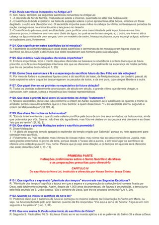 P123. Havia sacrifícios incruentos na Antiga Lei?
R. Sim, havia, também, os seguintes sacrifícios incruentos na Antiga Lei:
1 - A oferenda da flor de farinha, misturada ao azeite e incenso, queimada no altar dos holocaustos;
2 - O sacrifício do bode expiatório: na festa da expiação solene o povo apresentava dois bodes, embora um fosse
degolado, o outro era oferecido vivo. O sacerdote impunha suas mãos na cabeça da vítima, confessava os pecados da
nação, carregava-os no animal imundo e lançava-o no deserto.
3 - O sacrifício do pássaro posto em liberdade: para purificar uma casa infestada pela lepra, tomavam-se dois
pássaros puros; imolava-se um num vaso cheio de água, no qual se vertia seu sangue, e, o outro, era imerso até a
cabeça na água misturada com sangue, com um madeiro de cedro, hissopo e púrpura; após espargir a água, soltava-
se o pássaro puro, livremente.
P124. Que significavam estes sacrifícios da lei mosaica?
R. Facilmente se compreenderá que todas estes sacrifícios e cerimônias da lei mosaica eram figuras vivas do
sacrifício de Jesus Cristo e dos frutos que deles resultariam aos homens para sua salvação.
P125. Que méritos havia naquelas oferendas imperfeitas?
R. Embora imperfeitas, todo o mérito daquelas oferendas se baseava na obediência à ordem divina que as havia
prescrito, e na fé e nas disposições interiores dos que as ofereciam, principalmente na esperança de hóstia perfeita,
que tira os pecados do mundo (Jo 1, 29).
P126. Como Deus sustentava a fé e a esperança do sacrifício futuro do Seu Filho em tais oblações?
R. Por meio de fortes e expressivas figuras como a do sacrifício de Isaac, de Melquisedeque, do cordeiro pascal, do
bode expiatório sobre o qual se descarregavam os pecados de todos, e da ave pura, cujo sangue libertava a outra.
P127. Que papel tiveram os profetas na expectativa da futura oblação?
R. Todos os profetas solenemente anunciavam, de século em século, a grande vítima que deveria chegar, e
clamavam, sem cessar, contra a impotência das hóstias representativas.
P128. Que dizia o profeta Davi sobre os sacerdotes do Antigo Testamento?
R. Nossos sacerdotes, dizia Davi, são conforme a ordem de Aarão; sucedem-se e substituem-se quando a morte os
arrebata; porém virá outro pontífice que é o meu Senhor, a quem disse Deus: "Tu és sacerdote eterno, segundo a
ordem de Melquisedeque" (Sl 109, 4).
P129. Que disse Davi sobre os holocaustos?
R. "Escuta Israel e entende o que diz este celeste pontífice pela boca de um dos seus enviados: os holocaustos, ainda
que ordenados por Vós, Senhor, não lhes são agradáveis, mas Vós me destes um corpo para Vos oferecer e eu disse:
"eis que eu venho" (Sl, 39, 8).
P130. Que disse o profeta Malaquias sobre o sacrifício prometido?
R. Disse Malaquias:
1 - "A glória do segundo templo apagará o esplendor do templo erigido por Salomão" porque eu nele aparecerei para
começar meu sacrifício.
2 - Finalmente, eu "não receberei mais vítimas de vossas mãos; meu nome não só será conhecido na Judéia, mas
será grande entre todos os povos da terra, porque desde o "ocaso até a aurora, e em todo lugar se sacrifica e se
oferece uma oblação pura em meu nome. Parece que já vejo esta oblação, e os tempos em que ela será oferecida
não estão distantes (Mal 1, 10 -11).
PRIMEIRA PARTE
Instruções preliminares sobre o Santo Sacrifício da Missa
e as preparações prescritas para oferecê-lo
CAPÍTULO IV
Do sacrifício da Nova Lei, instituído e oferecido por Nosso Senhor Jesus Cristo
P131. Que significa a expressão "plenitude dos tempos" encontrada nas Sagradas Escrituras?
R. "Plenitude dos tempos" significa a época em que a espera e a preparação da salvação dos homens fixada por
Deus, está totalmente cumprida. Assim, depois de 4.000 anos de promessas, de figuras e de profecias, a terra ouviu
este feliz anuncio de S. João Batista: "Eis o cordeiro de Deus, que tira os pecados do mundo" (Jo 1, 29).
P132. Quando se iniciou o sacrifício da nova lei?
R. Podemos dizer que o sacrifício da nova lei começou no mesmo instante da Encarnação do Verbo em Maria, ou
seja, na Anunciação feita pelo anjo Gabriel, quando ela lhe respondeu: "Eis aqui a serva do Senhor. Faça-se em mim
segundo a tua palavra" (Luc. 1, 38).
P133. Que nos ensina S. Paulo sobre inicio do sacrifício de Cristo?
R. Segundo S. Paulo (Heb 10, 5 - 6) Jesus Cristo ao vir ao mundo aplicou a si as palavras do Salmo 39 e disse a Deus
 