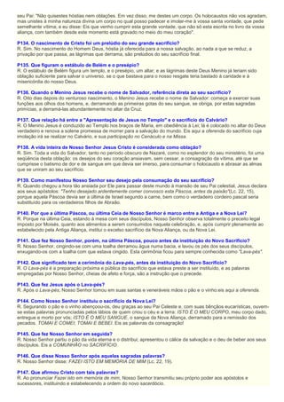 seu Pai: "Não quisestes hóstias nem oblações. Em vez disso, me destes um corpo. Os holocaustos não vos agradam,
mas unistes à minha natureza divina um corpo no qual posso padecer e imolar-me à vossa santa vontade, que pede
semelhante vítima; e eu disse: Eis que venho cumprir esta grande vontade, que não só esta escrita no livro da vossa
aliança, com também desde este momento está gravado no meio do meu coração".
P134. O nascimento de Cristo foi um prelúdio do seu grande sacrifício?
R. Sim. No nascimento do Homem Deus, hóstia já oferecida para a nossa salvação, ao nada a que se reduz, a
privação por que passa, as lágrimas que derrama, são prelúdios do seu sacrifício final.
P135. Que figuram o estábulo de Belém e o presépio?
R. O estábulo de Belém figura um templo, e o presépio, um altar; e as lágrimas deste Deus Menino já teriam sido
oblação suficiente para salvar o universo, se o que bastava para o nosso resgate teria bastado à caridade e à
misericórdia do nosso Deus.
P136. Quando o Menino Jesus recebe o nome de Salvador, referência direta ao seu sacrifício?
R. Oito dias depois do venturoso nascimento, o Menino Jesus recebe o nome de Salvador: começa a exercer suas
funções aos olhos dos homens, e, derramando as primeiras gotas do seu sangue, se obriga, por estas sagradas
primícias, a derramá-las abundantemente no altar da Cruz.
P137. Que relação há entre a "Apresentação de Jesus no Templo" e o sacrifício do Calvário?
R. O Menino Jesus é conduzido ao Templo nos braços de Maria, em obediência à Lei; lá é colocado no altar do Deus
verdadeiro e renova a solene promessa de morrer para a salvação do mundo. Eis aqui a oferenda do sacrifício cuja
imolação irá se realizar no Calvário, e sua participação no Cenáculo e na Missa.
P138. A vida inteira de Nosso Senhor Jesus Cristo é considerada como oblação?
R. Sim. Toda a vida do Salvador, tanto no período obscuro de Nazaré, como no esplendor do seu ministério, foi uma
seqüência desta oblação: os desejos do seu coração ansiavam, sem cessar, a consagração da vítima, até que se
cumprisse o batismo de dor e de sangue em que devia ser imerso, para consumar o holocausto e abrasar as almas
que se uniram ao seu sacrifício.
P139. Como manifestou Nosso Senhor seu desejo pela consumação do seu sacrifício?
R. Quando chegou a hora tão ansiada por Ele para passar deste mundo à mansão de seu Pai celestial, Jesus declara
aos seus apóstolos: "Tenho desejado ardentemente comer convosco esta Páscoa, antes da paixão"(Lc. 22, 15),
porque aquela Páscoa devia ser a última de Israel segundo a carne, bem como o verdadeiro cordeiro pascal seria
substituído para os verdadeiros filhos de Abraão.
P140. Por que a última Páscoa, ou última Ceia de Nosso Senhor é marco entre a Antiga e a Nova Lei?
R. Porque na última Ceia, estando à mesa com seus discípulos, Nosso Senhor observa totalmente o preceito legal
imposto por Moisés, quanto aos alimentos a serem consumidos naquela celebração, e, após cumprir plenamente ao
estabelecido pela Antiga Aliança, institui o excelso sacrifício da Nova Aliança, ou da Nova Lei.
P141. Que fez Nosso Senhor, porém, na última Páscoa, pouco antes da instituição do Novo Sacrifício?
R. Nosso Senhor, cingindo-se com uma toalha derramou água numa bacia, e lavou os pés dos seus discípulos,
enxugando-os com a toalha com que estava cingido. Esta cerimônia ficou para sempre conhecida como "Lava-pés".
P142. Que significado tem a cerimônia do Lava-pés, antes da instituição do Novo Sacrifício?
R. O Lava-pés é a preparação próxima e pública do sacrifício que estava preste a ser instituído, e as palavras
empregadas por Nosso Senhor, cheias de afeto e força, são a instrução que o precede.
P143. Que fez Jesus após o Lava-pés?
R. Após o Lava-pés, Nosso Senhor tomou em suas santas e veneráveis mãos o pão e o vinho:eis aqui a oferenda.
P144. Como Nosso Senhor instituiu o sacrifício da Nova Lei?
R. Segurando o pão e o vinho abençoou-os, deu graças ao seu Pai Celeste e, com suas bênçãos eucarísticas, ouvem-
se estas palavras pronunciadas pelos lábios de quem criou o céu e a terra: ISTO É O MEU CORPO, meu corpo dado,
entregue e morto por vós; ISTO É O MEU SANGUE, o sangue da Nova Aliança, derramado para a remissão dos
pecados. TOMAI E COMEI; TOMAI E BEBEI. Eis as palavras da consagração!
P145. Que fez Nosso Senhor em seguida?
R. Nosso Senhor partiu o pão da vida eterna e o distribui; apresentou o cálice da salvação e o deu de beber aos seus
discípulos. Eis a COMUNHÃO no SACRIFÍCIO.
P146. Que disse Nosso Senhor após aquelas sagradas palavras?
R. Nosso Senhor disse: FAZEI ISTO EM MEMÓRIA DE MIM (Lc. 22, 19).
P147. Que afirmou Cristo com tais palavras?
R. Ao pronunciar Fazei isto em memória de mim, Nosso Senhor transmitiu seu próprio poder aos apóstolos e
sucessores, instituindo e estabelecendo a ordem do novo sacerdócio.
 