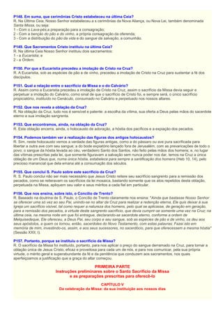 P148. Em suma, que cerimônias Cristo estabeleceu na última Ceia?
R. Na Última Ceia, Nosso Senhor estabeleceu a s cerimônias da Nova Aliança, ou Nova Lei, também denominada
Santa Missa, ou seja:
1 - Com o Lava-pés,a preparação para a consagração;
2 - Com a benção do pão e do vinho, a própria consagração da oferenda;
3 - Com a distribuição do pão da vida e do sangue da salvação, a comunhão.
P149. Que Sacramentos Cristo instituiu na última Ceia?
R. Na última Ceia Nosso Senhor instituiu dois sacramentos:
1 - a Eucaristia; e
2 - a Ordem.
P150. Por que a Eucaristia precedeu a imolação de Cristo na Cruz?
R. A Eucaristia, sob as espécies de pão e de vinho, precedeu a imolação de Cristo na Cruz para sustentar a fé dos
discípulos.
P151. Qual a relação entre o sacrifício da Missa e o do Calvário?
R. Assim como a Eucaristia precedeu a imolação de Cristo na Cruz, assim o sacrifício da Missa devia seguir e
perpetuar a imolação do Calvário, como sinal de que o sacrifício de Cristo foi, e sempre será, o único sacrifício
propiciatório, instituído no Cenáculo, consumado no Calvário e perpetuado nos nossos altares.
P152. Que nos revela a oblação da Cruz?
R. Na oblação da Cruz, tudo nos é sensível e patente: a escolha da vítima, sua oferta a Deus pelas mãos do sacerdote
eterno e sua imolação sangrenta.
P153. Que encontramos, ainda, na oblação da Cruz?
R. Esta oblação encerra, ainda, o holocausto de adoração, a hóstia dos pacíficos e a expiação dos pecados.
P154. Podemos também ver a realização das figuras dos antigos holocaustos?
R. Sim, neste holocausto vemos a verdade das figuras antigas, como a do pássaro ou ave pura sacrificada para
libertar a outra ave com seu sangue; a do bode expiatório lançado fora de Jerusalém, com as prevaricações de todo o
povo; o sangue da hóstia levada ao céu, verdadeiro Santo dos Santos, não feito pelas mãos dos homens; e, no lugar
das vítimas prescritas pela lei, que somente figuravam a salvação sem nunca poder nos dar, temos na Cruz a única
oblação de um Deus que, numa única hóstia, estabelece para sempre a santificação dos homens (Heb 10, 14), pelo
precioso manancial que dela emana até a consumação dos séculos.
P155. Que conclui S. Paulo sobre este sacrifício da Cruz?
R. S. Paulo conclui não ser mais necessário que Jesus Cristo reitere seu sacrifício sangrento para a remissão dos
pecados, como se reiteravam os sacrifícios da lei mosaica, bastando somente que os atos repetidos desta oblação,
perpetuada na Missa, apliquem seu valor e seus méritos a cada fiel em particular.
P156. Que nos ensina, sobre isto, o Concílio de Trento?
R. Baseado na doutrina de S. Paulo, o Concílio de Trento claramente nos ensina: "Ainda que bastasse Nosso Senhor
se oferecer uma só vez ao seu Pai, unindo-se no altar da Cruz para realizar a redenção eterna, Ele quis deixar à sua
Igreja um sacrifício visível, tal como requer a natureza dos homens, pelo qual se aplicasse, de geração em geração,
para a remissão dos pecados, a virtude deste sangrento sacrifício, que devia cumprir-se somente uma vez na Cruz; na
última ceia, na mesma noite em que foi entregue, declarando-se sacerdote eterno, conforme a ordem de
Melquisedeque, Ele ofereceu, a Deus Pai, seu corpo e seu sangue, sob as espécies de pão e de vinho, os deu aos
seus apóstolos, a quem os tornou, então, sacerdotes do Novo Testamento, com estas palavras: Fazei isto em
memória de mim, investindo-os, assim, e aos seus sucessores, no sacerdócio, para que oferecessem a mesma hóstia"
(Sessão XXII, I).
P157. Portanto, porque se instituiu o sacrifício da Missa?
R. O sacrifício da Missa foi instituído, portanto, para nos aplicar o preço do sangue derramado na Cruz, para tornar a
oblação única de Jesus Cristo, eficaz e proveitosa para cada um de nós, e para nos comunicar, pela sua própria
virtude, o mérito geral e superabundante da fé e da penitência que conduzem aos sacramentos, nos quais
aperfeiçoamos a justificação que a graça do altar começou.
PRIMEIRA PARTE
Instruções preliminares sobre o Santo Sacrifício da Missa
e as preparações prescritas para oferecê-lo
CAPÍTULO V
Da celebração da Missa: da sua instituição aos nossos dias
 