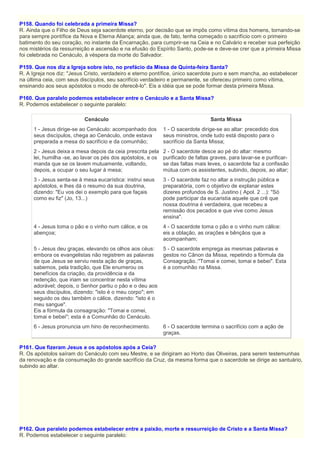 P158. Quando foi celebrada a primeira Missa?
R. Ainda que o Filho de Deus seja sacerdote eterno, por decisão que se impôs como vítima dos homens, tornando-se
para sempre pontífice da Nova e Eterna Aliança; ainda que, de fato, tenha começado o sacrifício com o primeiro
batimento do seu coração, no instante da Encarnação, para cumprir-se na Ceia e no Calvário e receber sua perfeição
nos mistérios da ressurreição e ascensão e na efusão do Espírito Santo, pode-se e deve-se crer que a primeira Missa
foi celebrada no Cenáculo, à véspera da morte do Salvador.
P159. Que nos diz a Igreja sobre isto, no prefácio da Missa de Quinta-feira Santa?
R. A Igreja nos diz: "Jesus Cristo, verdadeiro e eterno pontífice, único sacerdote puro e sem mancha, ao estabelecer
na última ceia, com seus discípulos, seu sacrifício verdadeiro e permanente, se ofereceu primeiro como vítima,
ensinando aos seus apóstolos o modo de oferecê-lo". Eis a idéia que se pode formar desta primeira Missa.
P160. Que paralelo podemos estabelecer entre o Cenáculo e a Santa Missa?
R. Podemos estabelecer o seguinte paralelo:
Cenáculo Santa Missa
1 - Jesus dirige-se ao Cenáculo: acompanhado dos
seus discípulos, chega ao Cenáculo, onde estava
preparada a mesa do sacrifício e da comunhão;
1 - O sacerdote dirige-se ao altar: precedido dos
seus ministros, onde tudo está disposto para o
sacrifício da Santa Missa;
2 - Jesus deixa a mesa depois da ceia prescrita pela
lei, humilha -se, ao lavar os pés dos apóstolos, e os
manda que se os lavem mutuamente, voltando,
depois, a ocupar o seu lugar à mesa;
2 - O sacerdote desce ao pé do altar: mesmo
purificado de faltas graves, para lavar-se e purificar-
se das faltas mais leves, o sacerdote faz a confissão
mútua com os assistentes, subindo, depois, ao altar;
3 - Jesus senta-se à mesa eucarística: instrui seus
apóstolos, e lhes dá o resumo da sua doutrina,
dizendo: "Eu vos dei o exemplo para que façais
como eu fiz" (Jo, 13...)
3 - O sacerdote faz no altar a instrução pública e
preparatória, com o objetivo de explanar estes
dizeres profundos de S. Justino ( Apol. 2 ...): "Só
pode participar da eucaristia aquele que crê que
nossa doutrina é verdadeira, que recebeu a
remissão dos pecados e que vive como Jesus
ensina".
4 - Jesus toma o pão e o vinho num cálice, e os
abençoa;
4 - O sacerdote toma o pão e o vinho num cálice:
eis a oblação, as orações e bênçãos que a
acompanham;
5 - Jesus deu graças, elevando os olhos aos céus:
embora os evangelistas não registrem as palavras
de que Jesus se serviu nesta ação de graças,
sabemos, pela tradição, que Ele enumerou os
benefícios da criação, da providência e da
redenção, que iriam se concentrar nesta vítima
adorável; depois, o Senhor partiu o pão e o deu aos
seus discípulos, dizendo: "isto é o meu corpo"; em
seguido os deu também o cálice, dizendo: "isto é o
meu sangue".
Eis a fórmula da consagração: "Tomai e comei,
tomai e bebei"; esta é a Comunhão do Cenáculo.
5 - O sacerdote emprega as mesmas palavras e
gestos no Cânon da Missa, repetindo a fórmula da
Consagração.:"Tomai e comei, tomai e bebei". Esta
é a comunhão na Missa.
6 - Jesus pronuncia um hino de reconhecimento. 6 - O sacerdote termina o sacrifício com a ação de
graças.
P161. Que fizeram Jesus e os apóstolos após a Ceia?
R. Os apóstolos saíram do Cenáculo com seu Mestre, e se dirigiram ao Horto das Oliveiras, para serem testemunhas
da renovação e da consumação do grande sacrifício da Cruz, da mesma forma que o sacerdote se dirige ao santuário,
subindo ao altar.
P162. Que paralelo podemos estabelecer entre a paixão, morte e ressurreição de Cristo e a Santa Missa?
R. Podemos estabelecer o seguinte paralelo:
 