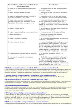 Cenas da Paixão, morte e ressurreição de Nosso
Senhor Jesus Cristo
Cenas da Missa
1 - Jesus ora no Horto, com o rosto prostrado na
terra;
1 - O sacerdote, ao pé do altar, recita o Confiteor,
em humilde postura;
2 - Jesus, amarrado, sobe a Jerusalém; 2 - O sacerdote, cingido com todos os paramentos,
sobe ao altar;
3 - Jesus foi, de tribunal em tribunal, instruindo o
povo, seus acusadores e seus juízes;
3 - O sacerdote vai de um ao outro lado do altar,
para multiplicar e difundir a instrução preparatória;
4 - Jesus Cristo, assim que sentenciado e
despojado de suas roupas, oferece seu corpo à
flagelação, prelúdio da sua execução e morte;
4 - O sacerdote descobre as oblações, retirando o
véu que cobre o cálice e a hóstia, ainda não
consagrados, e faz a oferenda do pão e do vinho,
que vão ser consagrados, e cuja substância vai ser
consumida;
5 - Jesus é pregado na cruz; 5 - Da mesma forma como Ele se fixa no altar com
as palavras da Consagração;
6 - Jesus é suspenso na Cruz, entre o céu e a terra; 6 - Como no momento da Elevação, na Missa;
7 - Jesus expira na cruz; 7 - O sacerdote parte a Hóstia, indicando,
sensivelmente, esta morte;
8 - Jesus é colocado no sepulcro; 8 - Na Comunhão, Jesus é colocado no coração do
sacrificador e dos cristãos;
9 - Jesus ressuscita glorioso; 9 - A ressurreição é significada pelo lançamento de
um fragmento da hóstia consagrada ( o corpo de
Cristo) no cálice que contém o sangue de Cristo, na
hora em que o sacerdote diz a oração “Pax Domini
sit semper vobiscum”, fazendo cinco cruzes sobre o
cálice e fora dele. O sacerdote pede o efeito desta
vida nova através das orações após a Comunhão;
10 - Jesus sobe aos céus, abençoando sua Igreja; 10 - O sacerdote se despede dos fiéis e os
abençoa;
11 - Jesus envia seu espírito ao coração dos
discípulos;
11 - No final da missa, é lido o início do Evangelho
de S. João, que nos exorta a tornar-nos filhos de
Deus (Jo, 1, ...), dirigidos e movidos pelo seu
espírito, conforme estas palavras do apóstolo S.
Paulo: "aqueles que são conduzidos pelo Espírito de
Deus, são filhos de Deus" ( Rom 8, 14).
P163. Podemos considerar a Ceia e a Paixão de Cristo como as duas primeiras Missas?
R. Sim. Podemos considerá-las como as duas primeiras Missas, celebradas pelo Salvador, cuja oblação Ele renovou
com seus discípulos durante os 40 dias que precederam sua ascensão aos céus, como deduzimos da história dos
discípulos de Emaús e das divinas aparições em que o Senhor era reconhecido pela fração do pão (Lc 24, 30).
P164. Que relação há entre a Missa atual e as palavras de Cristo após a última Ceia?
R. Nosso Senhor instituiu, após a última Ceia, a parte essencial das orações e cerimônias da Missa atual.
P165. Quem estabeleceu as orações e as cerimônias das outras partes?
R. As orações e cerimônias das outras partes foram estabelecidas pelos apóstolos, pela Tradição, e pela Igreja, que
acrescentaram o conveniente à dignidade do sacrifício, em nada alterando o substancial da Instituição Divina.
P166. Como podemos ter certeza disto?
R. Porque notamos, tanto nas orações como nas cerimônias introduzidas, transcrições de circunstâncias ocorridas no
Cenáculo e no Calvário, observando-se cuidadosamente o que as felizes testemunhas destas cenas viram e
conservaram, através da tradição.
P167. A Igreja utilizou a tradição somente para o sacrifício da Missa?
R. Não. Também em relação às cerimônias e orações dos sacramentos, a Igreja faz como fizeram os apóstolos,
acrescentando orações costumeiras. No batismo, por exemplo, Nosso Senhor simplesmente mandou que se batizasse
com água, em nome do Pai, do Filho e do Espírito Santo; as orações acessórias, que expressam seus efeitos e as
obrigações que dele derivam, nos vêm da tradição e da piedade de todos os séculos.
P168. Quando os apóstolos começaram a celebrar os santos mistérios?
R. Os apóstolos começaram a celebrar os santos mistérios depois da ascensão de Nosso Senhor, como constatamos
 