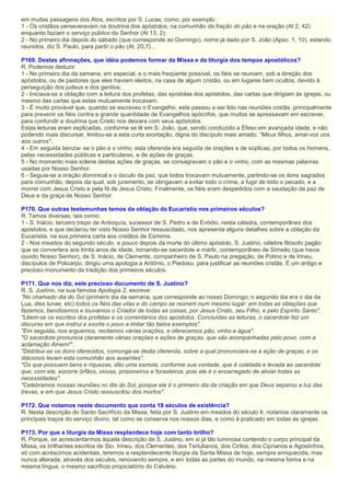 em muitas passagens dos Atos, escritos por S. Lucas, como, por exemplo:
1 - Os cristãos perseveravam na doutrina dos apóstolos, na comunhão da fração do pão e na oração (At 2, 42)
enquanto faziam o serviço público do Senhor (At 13, 2);
2 - No primeiro dia depois do sábado (que corresponde ao Domingo), nome já dado por S. João (Apoc. 1, 10), estando
reunidos, diz S. Paulo, para partir o pão (At. 20,7)...
P169. Destas afirmações, que idéia podemos formar da Missa e da liturgia dos tempos apostólicos?
R. Podemos deduzir:
1 - No primeiro dia da semana, em especial, e o mais freqüente possível, os fiéis se reuniam, sob a direção dos
apóstolos, ou de pastores que eles haviam eleitos, na casa de algum cristão, ou em lugares bem ocultos, devido à
perseguição dos judeus e dos gentios;
2 - Iniciava-se a oblação com a leitura dos profetas, das epístolas dos apóstolos, das cartas que dirigiam às igrejas, ou
mesmo das cartas que estas mutuamente trocavam;
3 - É muito provável que, quando se escreveu o Evangelho, este passou a ser lido nas reuniões cristãs, principalmente
para prevenir os fiéis contra a grande quantidade de Evangelhos apócrifos, que muitos se apressavam em escrever,
para confundir a doutrina que Cristo nos deixara com seus apóstolos.
Estas leituras eram explicadas, conforme se lê em S. João, que, sendo conduzido a Éfeso em avançada idade, e não
podendo mais discursar, limitou-se a esta curta exortação, digna do discípulo mais amado: "Meus filhos, amai-vos uns
aos outros".
4 - Em seguida benzia- se o pão e o vinho; esta oferenda era seguida de orações e de súplicas, por todos os homens,
pelas necessidades públicas e particulares, e de ações de graças.
5 - No momento mais solene destas ações de graças, se consagravam o pão e o vinho, com as mesmas palavras
usadas por Nosso Senhor.
6 - Seguia-se a oração dominical e o ósculo da paz, que todos trocavam mutuamente, partindo-se os dons sagrados
para comunhão, depois da qual, sob juramento, se obrigavam a evitar todo o crime, a fugir de todo o pecado, e a
morrer com Jesus Cristo e pela fé de Jesus Cristo. Finalmente, os fiéis eram despedidos com a saudação da paz de
Deus e da graça de Nosso Senhor.
P170. Que outras testemunhas temos da oblação da Eucaristia nos primeiros séculos?
R. Temos diversas, tais como:
1 - S. Inácio, terceiro bispo de Antioquía, sucessor de S. Pedro e de Evódio, nesta cátedra, contemporâneo dos
apóstolos, e que declarou ter visto Nosso Senhor ressuscitado, nos apresenta alguns detalhes sobre a oblação da
Eucaristia, na sua primeira carta aos cristãos de Esmirna.
2 - Nos meados do segundo século, e pouco depois da morte do último apóstolo, S. Justino, célebre filósofo pagão
que se convertera aos trinta anos de idade, tornando-se sacerdote e mártir, contemporâneo de Simeão (que havia
ouvido Nosso Senhor), de S. Inácio, de Clemente, companheiro de S. Paulo na pregação, de Potino e de Irineu,
discípulos de Policarpo, dirigiu uma apologia a Antônio, o Piedoso, para justificar as reuniões cristãs. É um antigo e
precioso monumento da tradição dos primeiros séculos.
P171. Que nos diz, este precioso documento de S. Justino?
R. S. Justino, na sua famosa Apologia 2, escreve:
"No chamado dia do Sol (primeiro dia da semana, que corresponde ao nosso Domingo; o segundo dia era o dia da
Lua, dies lunae, etc) todos os fiéis das vilas e do campo se reúnem num mesmo lugar: em todas as oblações que
fazemos, bendizemos e louvamos o Criador de todas as coisas, por Jesus Cristo, seu Filho, e pelo Espírito Santo".
"Lêem-se os escritos dos profetas e os comentários dos apóstolos. Concluídas as leituras, o sacerdote faz um
discurso em que instrui e exorta o povo a imitar tão belos exemplos".
"Em seguida, nos erguemos, recitamos várias orações, e oferecemos pão, vinho e água".
"O sacerdote pronuncia claramente várias orações e ações de graças, que são acompanhadas pelo povo, com a
aclamação Amem!".
"Distribui-se os dons oferecidos, comunga-se desta oferenda, sobre a qual pronunciara-se a ação de graças, e os
diáconos levam esta comunhão aos ausentes".
"Os que possuem bens e riquezas, dão uma esmola, conforme sua vontade, que é coletada e levada ao sacerdote
que, com ela, socorre órfãos, viúvas, prisioneiros e forasteiros, pois ele é o encarregado de aliviar todas as
necessidades".
"Celebramos nossas reuniões no dia do Sol, porque ele é o primeiro dia da criação em que Deus separou a luz das
trevas, e em que Jesus Cristo ressuscitou dos mortos".
P172. Que notamos neste documento que conta 18 séculos de existência?
R. Nesta descrição do Santo Sacrifício da Missa, feita por S. Justino em meados do século II, notamos claramente os
principais traços do serviço divino, tal como se conserva nos nossos dias, e como é praticado em todas as igrejas.
P173. Por que a liturgia da Missa resplandece hoje com tanto brilho?
R. Porque, se acrescentarmos àquela descrição de S. Justino, em si já tão luminosa contendo o corpo principal da
Missa, os brilhantes escritos de Sto. Irineu, dos Clementes, dos Tertulianos, dos Cirilos, dos Ciprianos e Agostinhos,
só com acréscimos acidentais, teremos a resplandecente liturgia da Santa Missa de hoje, sempre enriquecida, mas
nunca alterada, através dos séculos, renovando sempre, e em todas as partes do mundo, na mesma forma e na
mesma língua, o mesmo sacrifício propiciatório do Calvário.
 