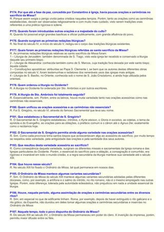 P174. Por que até a fase da paz, concedida por Constantino à Igreja, havia poucas orações e cerimônias no
sacrifício da Missa?
R. Porque assim exigia o perigo vivido pelos cristãos naqueles tempos. Porém, tanto as orações como as cerimônias
estabelecidas, deviam ser observadas religiosamente e com muito mais cuidado, visto serem tradições orais
referentes a uma prática rigorosa e solene.
P175. Quando foram introduzidas outras orações e a majestade do culto?
R. Quando foi possível erigir grandes basílicas e oficiar publicamente, com grande afluência do povo.
P176. Quando surgiram as primeiras redações litúrgicas?
R. No final do século IV, e início do século V, redigiu-se o corpo das tradições litúrgicas existentes.
P177. Quais foram as primeiras redações litúrgicas referidas ao santo sacrifício da Missa?
R. As primeiras redações litúrgicas relativas ao santo sacrifício da Missa foram:
1 – Liturgia de Jerusalém: também denominada de S. Tiago, visto esta igreja ter recebido e conservado a liturgia
daquele seu primeiro bispo.
2 – Liturgia de Alexandria: conhecida também como de S. Marcos, cuja tradição fora deixada por este santo bispo
àquela cidade.
3 – Constituições apostólicas: atribuídas ao Papa S. Clemente I, se bem que os autores destas diferentes obras
compostas no século V, foram testemunhas e redatores dos veneráveis usos das igrejas mais antigas.
4 - Liturgia de S. Basílio, no Oriente, conhecida sob o nome de S. João Crisóstomo, e ainda hoje utilizada pelos
orientais.
P178. Quem ordenou a liturgia no Ocidente?
R. A liturgia no Ocidente foi ordenada por Sto. Ambrósio e por outros escritores.
P179. A liturgia de Sto. Ambrósio foi totalmente seguida?
R. Essencialmente, sim. Porém, entre os latinos, houve muita variedade tanto nas orações acessórias como nas
cerimônias não essenciais.
P180. Quem unificou as orações acessórias e as cerimônias não essenciais?
R. Foi S. Gregório, no século VI, através do famoso Sacramental que leva seu nome.
P181. Que estabeleceu o Sacramental de S. Gregório?
R. O Sacramental de S. Gregório estabeleceu: intróitos, o Kyrie eleison, o Gloria in excelsis, as coletas, o tema da
epístola e do Evangelho, as orações para as oblações, o prefácio comum e o cânon até o Agnus Dei, exatamente
como o recitamos hoje.
P182. O Sacramental de S. Gregório permitia ainda alguma variedade nas orações acessórias?
R. Sim. Como cada província tinha santos bispos que acrescentavam algo ao acessório do sacrifício, por muito tempo
se respeitou esta variedade, pela antigüidade das orações e pela santidade dos seus autores.
P183. Que resultou desta variedade acessória ao sacrifício?
R. Como conseqüência daquela variedade, surgiram os diferentes missais e sacramentais da Igreja romana e das
Igrejas particulares do Ocidente. Porém, o essencial do sacrifício para a oblação, a consagração e comunhão, era
rigoroso e invariável em todo o mundo cristão, e a regra secundária da liturgia manteve sua variedade até o século
XIII.
P184. Que houve nesse século?
R. No século XIII foi fixado o Ordinário da Missa, tal qual permanece em nossos dias.
P185. O Ordinário da Missa manteve algumas variantes secundárias?
P. Sim. O Ordinário da Missa do século XIII manteve algumas variantes secundárias adotadas pelas diferentes
dioceses, como, por exemplo, a antífona e o salmo do intróito, no rito romano, não é o mesmo empregado nas outras
Igrejas. Porém, esta diferença, tolerada pela autoridade eclesiástica, não prejudicou em nada a unidade essencial da
liturgia.
P186. Houve, naquele período, alguma assimilação de orações e cerimônias secundárias entre os diversos
ritos?
R. Sim; em especial no que de edificante tinham. Roma, por exemplo, depois de haver extinguido o rito galicano e o
rito gótico, da Espanha, não duvidou em deles tomar algumas orações e cerimônias secundárias e inseri-las no
Ordinário da Missa.
P187. Naquele tempo, todo o povo dispunha do Ordinário da Missa?
R. Do século XIII ao século XV, o Ordinário da Missa permaneceu em poder do clero. A invenção da imprensa, porém,
permitiu maior difusão entre os fiéis.
 