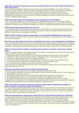 P188. Além da invenção da imprensa, que outro acontecimento colaborou para maior difusão do Ordinário da
Missa entre os fiéis?
R. Foi a Reforma Protestante. A Igreja deu aos seus ritos a mais augusta publicidade, para auxiliar aos leigos a
examinar as orações da Missa, visando combater as heresias de Lutero e de Calvino, que negavam, em especial, o
caráter propiciatório do divino sacrifício. Ou seja, Lutero e Calvino afirmavam que a Missa era somente a
representação da última Ceia, uma cerimônia só de agradecimento e louvor ao Senhor, negando seu caráter
fundamental de renovação incruenta do sacrifício do Calvário, estabelecido por Nosso Senhor Jesus Cristo e sempre
ensinado e defendido pela sua Igreja.
P189. Houve determinação oficial da Igreja para maior divulgação dos textos da Missa?
R. Sim. Os Concílios de Magúncia e de Colônia, em 1547, determinaram que as orações do Ordinário da Missa
fossem explicadas ao povo, mostrando sua unidade em relação às suas finalidades, ou seja, de adorar a Deus, de
agradecer-Lhe pelos benefícios recebidos (impetração), e pedir-Lhe o perdão pelos pecados cometidos (propiciação).
P190. Que outra determinação oficial houve para isso?
P. O Concílio de Trento (1570) determinou aos párocos que, nos domingos e dias santos, explicassem aos fiéis as
orações da Santa Missa e as fórmulas sacramentais, para instruí-los, não só na verdade dos seus mistérios, mas
também no significado das suas orações e cerimônias.
P200. O sacrifício da Missa recitado em nossos dias é o mesmo sacrifício estabelecido por Jesus Cristo?
R. Sim é o mesmo sacrifício de Jesus Cristo que recebemos dos apóstolos, dos santos doutores e dos nossos pais na
Fé, os Padres Apostólicos.
P201. Não houve alterações essenciais entre o estabelecido por Cristo e o que é recitado hoje na Santa Missa?
R. Não. Essencialmente, Cristo tomou o pão e o vinho, nós tomamos a mesma matéria de oblação; Cristo a abençoou,
o sacerdote a abençoa; Cristo deu graças, nós as damos; Cristo as consagrou pelas palavras onipotentes relatadas no
Evangelho, o padre repete as mesmas palavras por sua ordem, a Ele unido, in persona Christi, e em Sua memória.
P202. As orações acessórias da Missa, introduzidas pelos apóstolos e pela Igreja, não alteraram a ação de
Cristo?
R. Não. As orações acessórias, introduzidas no decorrer dos tempos, em nada alteraram a ação de Cristo porque, em
relação a esta, tais orações somente estabeleceram:
1 - a preparação pública ao santo sacrifício, com a introdução de salmos e do Kyrie (Senhor, tende piedade);
2 - a entoação, no altar, do hino da redenção (Gloria), cantado pelos anjos no nascimento de Jesus Cristo;
3 - o preceder e a seqüência das leituras, com orações e reflexões;
4 - o hino cantado pelos serafins (Sanctus), para que ressoe no momento em que a vítima vai abrir os céus;
5 - o invocar por três vezes o Agnus Deis (Cordeiro de Deus), com sua misericórdia e paz;
6 - os sinais exteriores de humildade, de esperança, de respeito e de amor.
Trata-se, portanto, do mesmo sacrifício de Jesus Cristo, acompanhado de orações e ritos para expressar a piedade
diante de tão excelsa maravilha.
P203. Que outros fatores concretos nos certificam daquela verdade?
R. Bastaria lembrar que a Igreja recolheu as orações e cerimônias acessórias da missa:
1 - das lembranças apostólicas e da mais remota tradição do tempo e dos usos estabelecidos por S. João, testemunha
da dupla imolação, a da Ceia e a da Cruz;
2 - das regras e disposições de S. Paulo, instruído neste mistério pelo mesmo Cristo, Nosso Senhor;
3 - das meditações de Sto. Agostinho, da unção de Sto. Ambrósio, de S. Basílio e de S. Gregório;
4 - da piedade e sabedoria dos seus santos pontífices e doutores, manifestadas no decorrer de 13 séculos.
A Igreja as reuniu no mais feliz e santo modelo para regrar definitivamente sua liturgia, cujas palavras são a aplicação
maravilhosa da Sagrada Escritura, nos infundindo admiração e respeito profundos.
P204. Por que, além das orações e cerimônias acessórias, a Igreja também regulamentou os templos, os
altares, os adornos, os trajes e as atitudes do sacrificador?
R. Porque a Missa representa perfeitamente aquela rainha que está de pé, à direita do trono de Deus, com manto de
ouro de Ofir, realçada pela variedade das mais ricas cores, como diz o Salmo 44. Assim, como a Igreja não deveria
regrar, para o sacrifício, também seus templos, seus altares e seus adornos, bem como, as vestes e os movimentos
do corpo, dos olhos e das mãos do seu sacrificador?
P205. Que preocupação teve a Igreja quanto à língua em que os santos mistérios deveriam ser celebrados?
R. Embora a Igreja jamais tivesse afirmado que o serviço divino fosse celebrado em língua ininteligível ao povo, tão
pouco ela julgou conveniente o emprego de língua vulgar, para não submeter a Missa às vicissitudes deste.
Assim, na celebração da santa Missa, onde estão consignados a maior parte dos nossos dogmas, a Igreja se
preocupou com o uso de língua vulgar e, genericamente, nunca a recomendou, -- até, no Concílio de Trento, a proibiu
-- para evitar o grave inconveniente do surgimento de erros doutrinários, que poderiam advir das variações de sentido,
comuns na linguagem viva.
 
