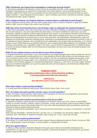 P206. Inicialmente, que línguas foram empregadas na celebração da santa liturgia?
R. Nos tempos apostólicos foi utilizado o siríaco, idioma de Jerusalém de então, como o grego e o latim, muito
divulgadas naquela época, as quais foram conservados como língua litúrgica, mesmo quando deixaram de ser
utilizadas vulgarmente. Assim como no quirógrafo da Cruz estava escrita a sentença de morte de Cristo em latim,
grego e hebraico -- Jesus Nazareno Rei dos Judeus -- assim, na Missa, que renova o sacrifício do Calvário, a Igreja
usa palavras em latim, grego e hebraico.
P207. A Igreja do Oriente e do Ocidente utilizaram a mesma língua na celebração da santa liturgia?
R. Não. A Igreja do Oriente utiliza, até hoje, tanto o grego antigo como o moderno, enquanto a Igreja do Ocidente
adotou o latim, que era a língua mais usual e mais universal.
P208. Que outros inconvenientes traria o uso da língua vulgar na celebração dos mistérios litúrgicos?
R. Além dos já apontados, quem não compreende que seria necessário multiplicar a publicação dos livros sagrados,
não só para cada povo, mas para cada idioma de cada nação, e em todos os dialetos de cada língua; que seria
necessário substituir as palavras conforme elas tomassem outro sentido ou se tornassem ridículas e inconvenientes;
que a expressão da doutrina se alteraria infalivelmente em todas estas correções (lex orandi, lex credendi); que os
fiéis que se deslocassem de uma província, ou de um país para outro, não entenderiam, absolutamente, nada; que
poderiam ser introduzidos costumes e atitudes locais, quebrando a universalidade de expressão do sacrifício; e que, si
se utilizassem línguas modernas, sem submetê-las às suas alterações e aos perigos delas provenientes, com o tempo
voltaria a surgir a dificuldade que se pretendia solucionar, pois a própria língua pátria chegaria a ser ininteligível, como
acontece, por exemplo, com o castelhano antigo ? Em suma, o uso do latim na Liturgia favorece a unidade da Igreja.
O uso do vernáculo na Missa, além dos inconvenientes já apontados, de certo modo, faria da Liturgia da Igreja, uma
torre de Babel.
P209. Por que a Igreja conserva o uso do latim em seus ofícios litúrgicos?
R. A Igreja conserva em seus ofícios, e com suma prudência, sua antiga linguagem para manter e preservar, não só a
unidade e a universalidade do santo sacrifício em si, mas também a doutrina nele contida e por ele ensinada, que é
uma, invariável e eterna, como o próprio Deus que a instituiu. Os fiéis, que facilmente dispõem de traduções, e que
recebem explicações em língua vulgar, com o constante e contínuo acompanhamento da liturgia em latim, irão se
familiarizar com os textos sagrados e o entenderão perfeitamente. Ademais, o culto divino, em língua vulgar, perderia
algo de sua misteriosa dignidade, por cuja única razão não seria, de forma alguma, conveniente que a Missa fosse
celebrada em língua vulgar.
PRIMEIRA PARTE
Instruções preliminares sobre o Santo Sacrifício da Missa
e as preparações prescritas para oferecê-lo
CAPÍTULO VI
Dos diferentes nomes e da divisão da Missa
P210. Quem institui o santo sacrifício da Missa?
R. O santo sacrifício da Missa foi instituído por Nosso Senhor Jesus Cristo, como vimos.
P211. Ao instituir este santo sacrifício, deu-lhe, Jesus, um nome específico?
R. Não. Ao instituir o santo sacrifício, Nosso Senhor não o designou com nenhum nome específico, pois somente
disse aos apóstolos: «Fazei isto em minha memória».
P212. Como este santo sacrifício era denominado no início da era cristã?
R. Segundo a tradição, o santo sacrifício era designado com diversos nomes, tais como: sinaxe, ou assembléia;
colecta, ou reunião; sacrifício, oblação, súplica, e eucaristia, ou seja, ação de graças, porque nela se realiza a solene
ação de graças que Jesus Cristo presta a Deus Pai, bem como nela se expressam todos os benefícios que lhe são
inerentes e todas as graças dela provenientes.
Também foi conhecido por expressões, como: ofícios dos divinos sacramentos, os santos, os veneráveis, os terríveis
mistérios.
[Vide: Dionísio Aeropagita – (pseudo Dionísio) - De Hier, eccl. c. 5. Anastácio, Sin. De Sinaxe. Hilário, In Psalms 65.
Tertuliano, libro 1 De Anima. S. Cypriano e Eusébio, Dem. Evang., lib.1. Conc. Laod. Can 19 e 58].
P213. Que nomes surgiram posteriormente?
R. No século VI, o santo sacrifício era denominado no plural, Missas e Missarum solemnia. Porém, há mais de 1500
anos, a Igreja grega o chama de liturgia, ou serviço público, e a Igreja latina de Missa.
P214. Que significa Missa?
R. Missa ou Missio significa despedida. Naquela divina ação, após a leitura do Evangelho despedia-se dos
catecúmenos, ou seja, dos que ainda não tinham recebido o sacramento do Batismo, e dos penitentes, que haviam
perdido a graça publicamente.
 
