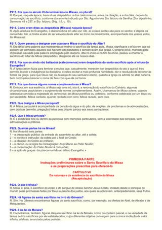 P215. Por que no século VI denominavam-no Missas, no plural?
R. Porque, naquela época, havia duas despedidas: a dos catecúmenos, antes da oblação, e a dos fiéis, depois da
consumação do sacrifício, conforme claramente indicado por Sto. Agostinho e Sto. Isidoro de Sevilha (Sto. Agostinho,
Sermonis 49 a 237; e Sto. Isidoro, Orig. 1.6, c. 19).
P216. Como eram ditas as despedidas (Missas) naquela época?
R. Após a leitura do Evangelho, o diácono dizia em alta voz: Ide, as coisas santas são para os santos; e depois da
comunhão: Ide, a hóstia acaba de ser elevada deste altar ao trono da misericórdia, acompanhada dos vossos votos,
Ite Missa est.
P217. Quem passou a designar com a palavra Missa o sacrifício do Altar?
R. Era difícil uma palavra que representasse melhor o sacrifício da Igreja, pois, Missa, significava o ofício em que só
podiam ser admitidos aqueles que haviam sido batizados e conservavam sua graça. O próprio povo, marcado pela
impressão causada pela palavra empregada pelo diácono, dita no início e no fim do ofício, passou a chamar o
sacrifício do Altar de Missa (despedida), chegando até os nossos dias.
P218. Por que os ainda não batizados (catecúmenos) eram despedidos do santo sacrifício após a leitura do
Evangelho?
R. A Igreja assim fazia para lembrar a muitos que, casualmente, merecem ser despedidos do ato a que só lhes
permite assistir a indulgência da disciplina, e neles excitar a mais profunda humildade, dor e resolução de recorrer às
fontes da graça, para que Deus não os desaloje do seu santuário eterno, quando a Igreja os admite no altar da terra,
bem como para merecer o nome de fiéis com que ela os honra.
P219. Por que damos alguns nomes complementares à Missa?
R. Embora, em sua essência, a Missa seja uma só, isto é, a renovação do sacrifício do Calvário, algumas
circunstâncias propiciaram o surgimento de nomes complementares. Assim, chamamos de Missa solene, quando
celebrada com toda a majestade do cerimonial; de Missa pontifícia ou ordinária, conforme celebrada por um bispo ou
por sacerdote. Missa cantada, quando recitada com coro; Missa rezada, sem coro.
P220. Que designa a Missa paroquial?
R. A Missa paroquial é acompanhada da benção da água e do pão, de orações, de proclamas e de admoestações,
com práticas (sermão, pregação) feitas pelo próprio pároco aos seus paroquianos.
P221. Que é Missa privada?
R. É a celebrada fora ou dentro da paróquia com intenções particulares, sem a solenidade das bênçãos, sem
admoestações e práticas.
P222. Quantas partes há na Missa?
R. Na Missa há seis partes:
1 – a preparação pública: da entrada do sacerdote ao altar, até a coleta;
2 – o intróito e instrução: da coleta até o final do Credo;
3 – a oblação: do Credo ao prefácio;
4 – o cânon, ou a regra da consagração: do prefácio ao Pater Noster;
5 – a consumação: do Pater Noster à comunhão;
6 – a ação de graças: da pós-comunhão ao último Evangelho.»
PRIMEIRA PARTE
Instruções preliminares sobre o Santo Sacrifício da Missa
e as preparações prescritas para oferecê-lo
CAPÍTULO VII
Da natureza e da existência do sacrifício da Missa
(Recapitulação)
P223. O que é Missa?
R. Missa é, pois, o sacrifício do corpo e do sangue de Nosso Senhor Jesus Cristo, imolado desde o princípio do
mundo pelas promessas feitas por Deus e pela fé dos justos, aos quais se aplicavam, antecipadamente, seus frutos.
P224. Há figuras do santo sacrifício no livro do Gênesis?
R. Sim. No Gênesis encontramos figuras do santo sacrifício, como, por exemplo, as ofertas de Abel, de Abraão e de
Melquisedec.
P225. E na lei de Moisés?
R. Encontramos, também, figuras daquele sacrifício na lei de Moisés, como no cordeiro pascal, e na variedade de
tantos outros sacrifícios por ele estabelecidos, cujos diferentes objetos convergem para a única imolação de valor
infinito, a Missa, anunciada pelos profetas.
 