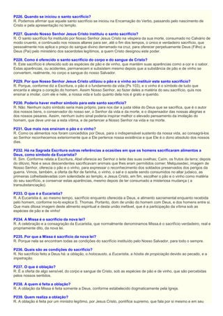 P226. Quando se iniciou o santo sacrifício?
R. Podemos afirmar que aquele santo sacrifício se iniciou na Encarnação do Verbo, passando pelo nascimento de
Cristo e pela apresentação no templo.
P227. Quando Nosso Senhor Jesus Cristo instituiu o santo sacrifício?
R. O santo sacrifício foi instituído por Nosso Senhor Jesus Cristo na véspera da sua morte, consumado no Calvário de
modo cruento, e continuado nos nossos altares para ser, até o fim dos tempos, o único e verdadeiro sacrifício, que
pessoalmente nos aplica o preço do sangue divino derramado na cruz, para oferecer perpetuamente Deus (Filho) a
Deus (Pai) pelo ministério dos sacerdotes legítimos, a quem Cristo designou este poder.
P228. Como é oferecido o santo sacrifício do corpo e do sangue de Cristo?
R. Este sacrifício é oferecido sob as espécies de pão e de vinho, que mantém suas aparências como a cor e o sabor.
Estas aparências, ou acidentes, permanecem e subsistem mesmo depois que a substância de pão e de vinho se
convertem, realmente, no corpo e sangue do nosso Salvador.
P229. Por que Nosso Senhor Jesus Cristo utilizou o pão e o vinho ao instituir este santo sacrifício?
R. Porque, conforme diz a Escritura, o pão é o fundamento da vida (Ps 103), e o vinho é o símbolo de tudo que
encanta e alegra o coração do homem. Assim Nosso Senhor, ao fazer deles a matéria do seu sacrifício, quis nos
ensinar a imolar, com ele e nele, a nossa vida e tudo quanto dela nos é grato e querido.
P230. Poderia haver melhor símbolo para este santo sacrifício?
R. Não. Nenhum outro símbolo seria mais próprio, para nos dar a justa idéia do Deus que se sacrifica, que é o autor
dos nossos bens, o conservador do nosso ser, o Senhor da vida e da morte, e o dispensador das nossas alegrias e
dos nossos pesares. Assim, nenhum outro sinal poderia inspirar melhor o elevado pensamento da imolação do
homem, que deve unir-se a esta vítima, e de pertencer a Nosso Senhor na vida e na morte.
P231. Que mais nos ensinam o pão e o vinho?
R. Como os alimentos nos foram concedidos por Deus, para o indispensável sustento da nossa vida, ao consagrá-los
ao Senhor reconhecemos exteriormente que a Ele pertence nossa existência e que Ele é o dono absoluto dos nossos
dias.
P232. Há na Sagrada Escritura outras referências a ocasiões em que os homens sacrificaram alimentos a
Deus, como símbolo da Eucaristia?
R. Sim. Conforme relata a Escritura, Abel oferecia ao Senhor o leite das suas ovelhas; Caím, os frutos da terra; depois
do dilúvio, Noé e seus descendentes sacrificavam animais que lhes eram permitidos comer; Melquisedec, imagem de
Nosso Senhor, oferecia o pão e o vinho, para expressar o reconhecimento dos soldados preservados dos perigos da
guerra. Vimos, também, a oferta da flor de farinha, o vinho, o sal e o azeite sendo consumidos no altar judaico, as
primeiras colheitaslevadas com solenidade ao templo, e Jesus Cristo, em fim, escolher o pão e o vinho como matéria
do seu sacrifício, e conservar estas aparências, mesmo depois de ter consumado a misteriosa mudança ( a
transubstanciação).
P233. O que é a Eucaristia?
R. A Eucaristia é, ao mesmo tempo, sacrifício enquanto oferecida a Deus, e alimento sacramental enquanto recebida
pelo homem, conforme no-lo explica S. Thomas. Portanto, dom de união do homem com Deus, e dos homens entre si.
Que mais ditosa imagem deste alimento espiritual e desta união inefável, que é a participação da vítima sob as
espécies de pão e de vinho!
P234. A Missa é o sacrifício da nova lei?
R. A celebração e a consagração da Eucaristia, que normalmente denominamos Missa,é o sacrifício verdadeiro, real e
propriamente dito, da nova lei.
P235. Por que a Missa é sacrifício da nova lei?
R. Porque nela se encontram todas as condições do sacrifício instituído pelo Nosso Salvador, para todo o sempre.
P236. Quais são as condições do sacrifício?
R. No sacrifício feito a Deus há: a oblação, o holocausto, a Eucaristia, a hóstia de propiciação devido ao pecado, e a
impetração.
P237. O que é oblação?
R. É a oferta de algo sensível, do corpo e sangue de Cristo, sob as espécies de pão e de vinho, que são percebidas
pelos nossos sentidos.
P238. A quem é feita a oblação?
R. A oblação da Missa é feita somente a Deus, conforme estabelecido dogmaticamente pela Igreja.
P239. Quem realiza a oblação?
R. A oblação é feita por um ministro legítimo, por Jesus Cristo, pontífice supremo, que fala por si mesmo e em seu
 