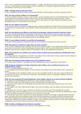 nome, e por um sacerdote canonicamente ordenado – o padre - que fala em nome de Jesus Cristo, a quem empresta
sua voz e o representa, e por toda a Igreja, da qual o sacerdote é o verdadeiro e legítimo embaixador junto a Deus,
para oferecer o sacrifício em nome dos fiéis.
P240. A oblação pode ser feita pelos fiéis?
R. Não. A oblação é oferecida a Deus somente pelo sacerdote, ministro legítimo, que fala na pessoa de Cristo.
P241. Por que se diz que a Missa é um holocausto?
R. Porque na Missa rendemos a Deus o culto de latria, ou seja, adoração suprema e de total dependência a Deus, a
quem oferecemos a adoração do próprio Deus (Cristo), de quem reconhecemos supremo domínio, a quem
apresentamos a morte de Deus (Cristo), unindo o culto da nossa alma e do nosso coração à adoração de Deus
sacerdote (Cristo) e à morte de Deus vítima (Cristo).
P242. Por que a Missa é Eucaristia?
R. Diz-se que a Missa é Eucaristia, ou ação de graças, porque nela elevamos a Deus não só os dons que recebemos
da plenitude da sua misericórdia, como também o mesmo Nosso Senhor Jesus Cristo, manancial desta plenitude de
graças.
P243. Por que dizemos que a Missa é uma hóstia de propiciação, devido ao pecado, oferecida a Deus?
R. Porque, através dessa hóstia de propiciação, imploramos à misericórdia divina para apaziguar sua justiça,
oferecendo a imolação de Cristo (o próprio Deus) que se dignou tomar sobre si todas as nossas iniqüidades e reunir
nossa fraca e insuficiente dor de arrependimento à sua satisfação infinita.
P244. Por que a Missa é também um sacrifício de impetração?
R. Porque na Missa pedimos e recebemos todos os bens necessários à salvação do corpo e da alma.
P245. Não pedimos e recebemos esses bens em outras orações?
R. Sim, porém a diferença é que, na Missa, não somos nós quem os suplica, mas o próprio Deus (Cristo) quem pede e
quem ouve; nós somente unimos nossa fraqueza às suas orações. Assim, por meio deste divino intercessor nossas
orações sobem aos céus, chegam ao Nosso Pai celestial e são por Ele acolhidas favoravelmente.
P246. Como podemos nos certificar que nossas orações na Missa são favoravelmente acolhidas pelo nosso
Pai celestial?
R. S. Paulo apóstolo no-lo garante ao nos dizer: "Como Deus não nos dará todos os bens, depois de nos ter dado seu
próprio Filho para ser o oferecimento do nosso sacrifício"?
P247. Que conclusão principal chegamos do que foi explicado acima?
R. Conclui-se que a Missa é o verdadeiro sacrifício estabelecido por Jesus Cristo para a nova aliança.
P248. Há alguma referência no Antigo Testamento sobre a Missa, como sacrifício da nova lei a ser
estabelecido por Cristo?
R. Sim, e o profeta Malaquias anuncia (I, 11):
1º - A revogação dos sacrifícios antigos: "Eu não receberei mais oblações das vossas mãos", disse o Senhor aos
judeus;
2º - A substituição do dos sacrifícios antigos, por um novo e excelente sacrifício: "Em todo o lugar se oferece em
sacrifício ao meu nome, uma hóstia pura"; quer dizer, será oferecida, porque, na linguagem profética o futuro se
anuncia como presente.
P249. Por que as palavras do profeta Malaquias, acima citadas, referem-se ao santo sacrifício da Missa?
R. As palavras do profeta Malaquias referem-se ao santo sacrifício da Missa, pois:
1º - afirmam que Deus não mais receberá nenhum sacrifício oferecido anteriormente:
a – dos judeus, nem mesmo as vítimas legais dos seus sacrifícios, pois Deus quer substituí-las por uma nova e
excelente hóstia;
b – dos pagãos, com maior razão sacrifício algum, que nunca os aceitara, pois seus altares impuros serviam aos
demônios.
2º - afirmando que "em todo o lugar se oferece em sacrifício uma hóstia pura", Deus também não se refere
diretamente nem mesmo à imolação da cruz, que ocorreu só uma vez no Calvário; mas refere-se claramente ao Santo
Sacrifício da Missa, que oferece a hóstia pura, e que ocorre em todo lugar;
3º - afirmam que não será um sacrifício nem mesmo espiritual, da alma e do coração, de agradecimento e de boas
obras, que havia sido sempre praticado, pois o texto da profecia expressa um sacrifício exterior propriamente dito.
Seu sentido claramente nos indica um sacrifício novo, de uma vítima pura a Ele oferecida em todo o lugar, que é
exatamente a oblação da Eucaristia na Missa, ou seja, o puro e próprio sacrifício de Deus (Cristo) vítima, oferecido à
majestade do seu nome por todos os povos e em todos os lugares.
P250. A profecia de Malaquias foi realmente cumprida?
R. Sim; e para nos certificarmos disto, basta ler os Evangelistas e S. Paulo.
 