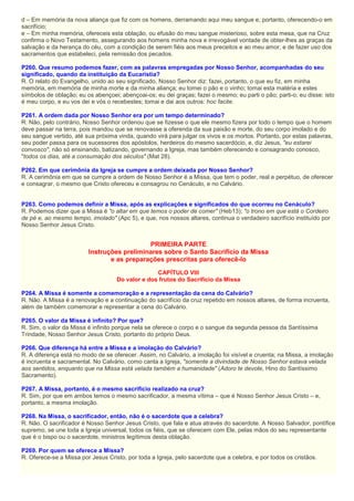 d – Em memória da nova aliança que fiz com os homens, derramando aqui meu sangue e, portanto, oferecendo-o em
sacrifício;
e – Em minha memória, ofereceis esta oblação, ou efusão do meu sangue misterioso, sobre esta mesa, que na Cruz
confirma o Novo Testamento, assegurando aos homens minha nova e irrevogável vontade de obter-lhes as graças da
salvação e da herança do céu, com a condição de serem fiéis aos meus preceitos e ao meu amor, e de fazer uso dos
sacramentos que estabeleci, pela remissão dos pecados.
P260. Que resumo podemos fazer, com as palavras empregadas por Nosso Senhor, acompanhadas do seu
significado, quando da instituição da Eucaristia?
R. O relato do Evangelho, unido ao seu significado, Nosso Senhor diz: fazei, portanto, o que eu fiz, em minha
memória, em memória de minha morte e da minha aliança; eu tomei o pão e o vinho; tomai esta matéria e estes
símbolos de oblação; eu os abençoei; abençoai-os; eu dei graças; fazei o mesmo; eu parti o pão; parti-o; eu disse: isto
é meu corpo, e eu vos dei e vós o recebestes; tomai e dai aos outros: hoc facite.
P261. A ordem dada por Nosso Senhor era por um tempo determinado?
R. Não, pelo contrário, Nosso Senhor ordenou que se fizesse o que ele mesmo fizera por todo o tempo que o homem
deve passar na terra, pois mandou que se renovasse a oferenda da sua paixão e morte, do seu corpo imolado e do
seu sangue vertido, até sua próxima vinda, quando virá para julgar os vivos e os mortos. Portanto, por estas palavras,
seu poder passa para os sucessores dos apóstolos, herdeiros do mesmo sacerdócio, e, diz Jesus, "eu estarei
convosco", não só ensinando, batizando, governando a Igreja, mas também oferecendo e consagrando conosco,
"todos os dias, até a consumação dos séculos" (Mat 28).
P262. Em que cerimônia da Igreja se cumpre a ordem deixada por Nosso Senhor?
R. A cerimônia em que se cumpre a ordem de Nosso Senhor é a Missa, que tem o poder, real e perpétuo, de oferecer
e consagrar, o mesmo que Cristo ofereceu e consagrou no Cenáculo, e no Calvário.
P263. Como podemos definir a Missa, após as explicações e significados do que ocorreu no Cenáculo?
R. Podemos dizer que a Missa é "o altar em que temos o poder de comer" (Heb13); "o trono em que está o Cordeiro
de pé e, ao mesmo tempo, imolado" (Apc 5), e que, nos nossos altares, continua o verdadeiro sacrifício instituído por
Nosso Senhor Jesus Cristo.
PRIMEIRA PARTE
Instruções preliminares sobre o Santo Sacrifício da Missa
e as preparações prescritas para oferecê-lo
CAPÍTULO VIII
Do valor e dos frutos do Sacrifício da Missa
P264. A Missa é somente a comemoração e a representação da cena do Calvário?
R. Não. A Missa é a renovação e a continuação do sacrifício da cruz repetido em nossos altares, de forma incruenta,
além de também comemorar e representar a cena do Calvário.
P265. O valor da Missa é infinito? Por que?
R. Sim, o valor da Missa é infinito porque nela se oferece o corpo e o sangue da segunda pessoa da Santíssima
Trindade, Nosso Senhor Jesus Cristo, portanto do próprio Deus.
P266. Que diferença há entre a Missa e a imolação do Calvário?
R. A diferença está no modo de se oferecer. Assim, no Calvário, a imolação foi visível e cruenta; na Missa, a imolação
é incruenta e sacramental. No Calvário, como canta a Igreja, "somente a divindade de Nosso Senhor estava velada
aos sentidos, enquanto que na Missa está velada também a humanidade" (Adoro te devote, Hino do Santíssimo
Sacramento).
P267. A Missa, portanto, é o mesmo sacrifício realizado na cruz?
R. Sim, por que em ambos temos o mesmo sacrificador, a mesma vítima – que é Nosso Senhor Jesus Cristo – e,
portanto, a mesma imolação.
P268. Na Missa, o sacrificador, então, não é o sacerdote que a celebra?
R. Não. O sacrificador é Nosso Senhor Jesus Cristo, que fala e atua através do sacerdote. A Nosso Salvador, pontífice
supremo, se une toda a Igreja universal, todos os fiéis, que se oferecem com Ele, pelas mãos do seu representante
que é o bispo ou o sacerdote, ministros legítimos desta oblação.
P269. Por quem se oferece a Missa?
R. Oferece-se a Missa por Jesus Cristo, por toda a Igreja, pelo sacerdote que a celebra, e por todos os cristãos.
 