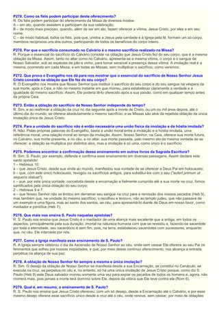 P270. Como os fiéis podem participar deste oferecimento?
R. Os fiéis podem participar do oferecimento da Missa de diversos modos:
A – em ato, quando assistem e participam da sua celebração;
B – de modo mais precioso, quando, além de ser em ato, fazem oferecer a vítima, Jesus Cristo, por eles e em seu
nome;
C – de modo habitual, todos os fiéis, pois que, unidos a Jesus pela caridade e à Igreja pela fé, formam um só corpo,
membros recíprocos uns dos outros, participando de todos os benefícios do corpo inteiro.
P270. Por que o sacrifício consumado no Calvário é o mesmo sacrifício realizado na Missa?
R. Porque o essencial do sacrifício do Calvário consiste na oblação que Jesus Cristo fez do seu corpo, que é a mesma
oblação da Missa. Assim, tanto no altar como no Calvário, apresenta-se a mesma vítima, o corpo e o sangue de
Nosso Salvador, sob as espécies de pão e vinho, para tornar sensível a presença dessa vítima. A imolação real é a
mesma, ocorrendo em cada Missa, e em todas as Missas, sem multiplicar o sacrifício, como veremos.
P272. Que prova o Evangelho nos dá para nos mostrar que o essencial do sacrifício de Nosso Senhor Jesus
Cristo consiste na oblação que Ele fez do seu corpo?
R. O Evangelho nos mostra que Nosso Senhor quis instituir o sacrifício do seu corpo e do seu sangue na véspera da
sua morte, após a Ceia, e não no mesmo instante em que morreu, para estabelecer claramente a verdade e a
igualdade do mesmo sacrifício. Assim, Ele poderia tê-lo oferecido após a sua paixão, como em qualquer tempo antes
da própria Ceia.
P273. Então a oblação do sacrifício de Nosso Senhor independe do tempo?
R. Sim, e ao reafirmar a oblação da cruz no dia seguinte após a morte de Cristo, ou um ou mil anos depois, até o
último dia do mundo, se oferece absolutamente o mesmo sacrifício, e as Missas são atos da repetida oblação da única
imolação única de Jesus Cristo.
P274. Para a unidade do sacrifício não é então necessária uma união física da imolação e da hóstia imolada?
R. Não. Pelas próprias palavras do Evangelho, basta a união moral entre a imolação e a hóstia imolada, uma
referência moral, uma relação moral ao tempo da imolação. Assim, Nosso Senhor, na Ceia, oferece sua morte futura,
no Calvário, sua morte presente, e no céu, e no altar, sua morte passada, pelo mesmo ato da mesma vontade de se
oferecer: a oblação se multiplica por distintos atos, mas a imolação é só uma, como único é o sacrifício.
P275. Podemos encontrar a confirmação desse ensinamento em outros livros da Sagrada Escritura?
R. Sim, S. Paulo, por exemplo, defende e confirma esse ensinamento em diversas passagens. Assim declara este
santo apóstolo:
1 – Hebreus 10:
a – que Jesus Cristo, desde sua vinda ao mundo, manifestou sua vontade de se oferecer a Deus Pai em holocausto;
b – que, com este único holocausto, revogou os sacrifícios antigos, para substituí-los com o seu ("aufert primum ut
sequens statuat");
c – que, por esta única vontade, concebida desde a encarnação e fielmente cumprida até a sua morte na cruz, fomos
santificados pela única oblação do seu corpo;
2 – Hebreus 9 e 7:
a – que Nosso Senhor não se limitou em derramar seu sangue na cruz para a remissão dos nossos pecados (Heb 9),
mas também que, na unidade do mesmo sacrifício, o recolheu e levou-o, não ao templo judeu, que não passava de
um exemplo e uma figura, mas ao santo dos santos, ao céu, para apresentá-lo diante de Deus em nosso favor, como
mediador e pontífice (Heb 7);
P276. Que mais nos ensina S. Paulo naquelas epístolas?
R. S. Paulo nos ensina que Jesus Cristo é o mediador de uma aliança mais excelente que a antiga, em todos os
aspectos, principalmente pela sua duração: imortal na natureza humana com que se revestiu e, fazendo-se sacerdote
por toda a eternidade, seu sacerdócio é sem fim, pois, na terra, estabeleceu sacerdotes com sucessores, enquanto
que, no céu, Ele intercede por nós.
P277. Como a Igreja manifesta esse ensinamento de S. Paulo?
R. A Igreja sempre celebrou o dia da Ascensão de Nosso Senhor ao céu, onde sem cessar Ele oferece ao seu Pai os
ferimentos que sofreu por nossas iniqüidades, e que, por meio desse contínuo oferecimento, nos alcança a entrada
perpétua na aliança de sua paz.
P278. A oblação de Nosso Senhor foi sempre a mesma e única imolação?
R. Sim. O desejo da oblação de Nosso Senhor se manifesta desde a sua Encarnação, se constitui no Cenáculo, se
executa na cruz, se perpetua no céu e, no entanto, só há uma única imolação de Jesus Cristo porque, como diz S.
Paulo (Heb 9) este Deus salvador morreu somente uma vez para expiar os pecados de todos os homens e, agora, não
morrerá mais, pois jamais a morte terá domínio sobre Ele, depois da vitória que Ele teve contra ela (Rom 6).
P279. Qual é, em resumo, o ensinamento de S. Paulo?
R. S. Paulo nos ensina que Jesus Cristo ofereceu, com um só desejo, desde a Encarnação até o Calvário, e por esse
mesmo desejo oferece esse sacrifício único desde a cruz até o céu, onde renova, sem cessar, por meio de oblações
 