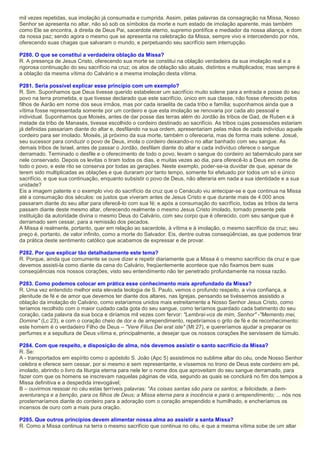 mil vezes repetidas, sua imolação já consumada e cumprida. Assim, pelas palavras da consagração na Missa, Nosso
Senhor se apresenta no altar, não só sob os símbolos da morte e num estado de imolação aparente, mas também
como Ele se encontra, à direita de Deus Pai, sacerdote eterno, supremo pontífice e mediador da nossa aliança, e dom
da nossa paz; sendo agora o mesmo que se apresenta na celebração da Missa, sempre vivo e intercedendo por nós,
oferecendo suas chagas que salvaram o mundo, e perpetuando seu sacrifício sem interrupção.
P280. O que se constitui a verdadeira oblação da Missa?
R. A presença de Jesus Cristo, oferecendo sua morte se constitui na oblação verdadeira da sua imolação real e a
rigorosa continuação do seu sacrifício na cruz; os atos de oblação são atuais, distintos e multiplicados; mas sempre é
a oblação da mesma vítima do Calvário e a mesma imolação desta vítima.
P281. Seria possível explicar esse princípio com um exemplo?
R. Sim. Suponhamos que Deus tivesse querido estabelecer um sacrifício muito solene para a entrada e posse do seu
povo na terra prometida, e que tivesse declarado que este sacrifício, único em sua classe, não fosse oferecido pelos
filhos de Aarão em nome dos seus irmãos, mas por cada israelita de cada tribo e família; suponhamos ainda que a
vítima fosse representada somente por um cordeiro e que esta imolação se renovaria por cada ato pessoal e
individual. Suponhamos que Moisés, antes de dar posse das terras além do Jordão às tribos de Gad, de Ruben e à
metade da tribo de Manasés, tivesse escolhido o cordeiro destinado ao sacrifício. As tribos cujas possessões estariam
já definidas passariam diante do altar e, desfilando na sua ordem, apresentariam pelas mãos de cada indivíduo aquele
cordeiro para ser imolado. Moisés, já próximo da sua morte, também o ofereceria, mas de forma mais solene. Josué,
seu sucessor para conduzir o povo de Deus, imola o cordeiro deixando-o no altar banhado com seu sangue. As
demais tribos de Israel, antes de passar o Jordão, desfilam diante do altar e cada indivíduo oferece o sangue
derramado. Terminado o desfile e o oferecimento de todo o povo, levam o sangue do cordeiro ao tabernáculo para ser
nele conservado. Depois os levitas o tiram todos os dias, e muitas vezes ao dia, para oferecê-lo a Deus em nome de
todo o povo, e este rito se conserva por todas as gerações. Neste exemplo, poder-se-ia duvidar de que, apesar de
terem sido multiplicadas as oblações e que duraram por tanto tempo, somente foi efetuado por todos um só e único
sacrifício, e que sua continuação, enquanto subsistir o povo de Deus, não alteraria em nada a sua identidade e a sua
unidade?
Eis a imagem patente e o exemplo vivo do sacrifício da cruz que o Cenáculo viu antecipar-se e que continua na Missa
até a consumação dos séculos: os justos que viveram antes de Jesus Cristo e que durante mais de 4.000 anos
passaram diante do seu altar para oferecê-lo com sua fé; e após a consumação do sacrifício, todas as tribos da terra
passam diante deste mesmo altar, oferecendo realmente o mesmo Jesus Cristo imolado, tornado presente pela
instituição da autoridade divina o mesmo Deus do Calvário, com seu corpo que é oferecido, com seu sangue que é
derramado sem cessar, para a remissão dos pecados.
A Missa é realmente, portanto, quer em relação ao sacerdote, à vítima e à imolação, o mesmo sacrifício da cruz; seu
preço é, portanto, de valor infinito, como a morte do Salvador. Eis, dentre outras conseqüências, as que podemos tirar
da prática deste sentimento católico que acabamos de expressar e de provar.
P282. Por que explicar tão detalhadamente este tema?
R. Porque, ainda que comumente se ouve dizer e repetir diariamente que a Missa é o mesmo sacrifício da cruz e que
devemos assisti-la como diante da cena do Calvário, freqüentemente acontece que não fixamos bem suas
conseqüências nos nossos corações, visto seu entendimento não ter penetrado profundamente na nossa razão.
P283. Como podemos colocar em prática esse conhecimento mais aprofundado da Missa?
R. Uma vez entendido melhor esta elevada teologia de S. Paulo, vemos o profundo respeito, a viva confiança, a
plenitude de fé e de amor que devemos ter diante dos altares, nas Igrejas, pensando se tivéssemos assistido a
oblação da imolação do Calvário, como estaríamos unidos mais estreitamente a Nosso Senhor Jesus Cristo, como
teríamos recolhido com o maior cuidado cada gota do seu sangue, como teríamos guardado cada batimento do seu
coração, cada palavra da sua boca e diríamos mil vezes com fervor: "Lembrai-vos de mim, Senhor" -"Memento mei,
Domine" (Lc 23), e com o coração cheio de dor e de arrependimento, repetiríamos o grito de fé e de reconhecimento:
este homem é o verdadeiro Filho de Deus – "Vere Filius Dei erat iste" (Mt 27), e quereríamos ajudar a preparar os
perfumes e a sepultura de Deus vítima e, principalmente, a desejar que os nossos corações lhe servissem de túmulo.
P284. Com que respeito, e disposição de alma, nós devemos assistir o santo sacrifício da Missa?
R. Se:
A - transportados em espírito como o apóstolo S. João (Apc 5) assistimos no sublime altar do céu, onde Nosso Senhor
celebra e oferece sem cessar, por si mesmo e sem representante, e víssemos no trono de Deus este cordeiro em pé,
imolado, abrindo o livro da liturgia eterna para nele ler o nome dos que aproveitam do seu sangue derramado, para
fazer com que os homens se inscrevam naquelas páginas de vida, segundo as quais se concluirá no fim dos tempos a
Missa definitiva e a despedida irrevogável;
B – ouvirmos ressoar no céu estas terríveis palavras: "As coisas santas são para os santos; a felicidade, a bem-
aventurança e a benção, para os filhos de Deus; a Missa eterna para a inocência e para o arrependimento; ... nós nos
prosternaríamos diante do cordeiro para a adoração com o coração arrependido e humilhado, e encheríamos os
incensos de ouro com a mais pura oração.
P285. Que outros princípios devem alimentar nossa alma ao assistir a santa Missa?
R. Como a Missa continua na terra o mesmo sacrifício que continua no céu, e que a mesma vítima sobe de um altar
 