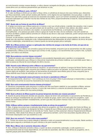 ao outro levando consigo nossos desejos, e volta a descer carregada de bênçãos, ao assistir a Missa devemos animar
nossa alma com os mesmos pensamentos que teríamos no céu.
P286. O valor da Missa é, pois, infinito?
R. O valor da Missa é infinito por se referir a Deus vítima, à suficiência do tesouro dos seus méritos que, oferecidos
por Deus-sacerdote, serão sempre aceitos pelo Senhor, como dignos da sua majestade e da sua justiça; o valor da
Missa é de valor finito quanto ao exercício do sacerdote secundário, que é um homem revestido de poderes divinos, e
enquanto aplicação que o Senhor nos faz dos méritos do seu Filho, proporcionalmente à nossa fé, nossa penitência e
nosso fervor.
P287. Quais são os frutos do sacrifício da Missa?
R. A Igreja nos ensina que a Missa opera por si mesma, e por sua virtude própria, o perdão dos pecados; mas o opera
de uma forma mediata, ou seja, que pelo próprio ato do sacrifício, e sem nenhum meio ulterior, ela obtém, para o
pecador, a graça de se converter e de receber, no sacramento da Penitência, a remissão das suas faltas.
Exemplificando: uma pessoa que pede a Deus a graça de mudar de vida e de se confessar, mas sem assistir ao
sacrifício da Missa, poderá obtê-la somente em virtude do seu fervor e das suas instâncias, porém sempre terá dúvida
se de fato a obteve.
Contudo, se ela assiste a santa Missa com aquela finalidade, é certo que receberá a graça pedida, de modo eficaz,
desde que não oponham obstáculos a ela, independentemente das disposições de quem celebra e do fervor de quem
assiste a celebração, entendendo-se o mesmo quanto às demais graças para a salvação.
P288. Se a Missa produz a graça e a aplicação dos méritos do sangue e da morte de Cristo, em que ela se
diferencia dos sacramentos?
R. A diferença é que a Missa nos concede a graça de forma mediata, enquanto que os sacramentos nos dão a graça
imediatamente; a Missa é uma via segura que conduz à vida, à graça, e os sacramentos são a própria vida, a própria
graça, com toda a sua eficácia.
P289. Que podemos concluir desse conceito?
R. Podemos concluir que a assistência à Missa é uma excelente disposição para o perdão e a conseqüente
justificação, considerando que a Missa é o tribunal de misericórdia de primeira instância, se é permitido assim falar, e
dela se passa ao tribunal de reconciliação de último recurso.
P290. Haveria outra diferença entre a Missa e os sacramentos?
R. Sim. Há outra diferença mais favorável ao sacrifício: os sacramentos só aplicam o sangue de Nosso Senhor Jesus
Cristo aos que são dignos dele, enquanto que a Missa o aplica ao justo e ao pecador, ao que merece e ao que nem é
mesmo digno de recebê-lo. Isso porque os sacramentos só produzem seus efeitos para os vivos, enquanto que a
Missa estende seus frutos de salvação aos vivos e aos mortos.
P291. Com que disposição esses princípios nos levam a assistência à Missa?
R. Conseqüentemente, devemos ir "com confiança ao trono da graça" (Heb 4) para alcançar a misericórdia e, naquele
mesmo trono, encontrar os socorros necessários às nossas necessidades.
P292. Que outro ensinamento tiramos desses princípios?
R. Devemos compreender quão preciosa é a prática dos fiéis que fazem celebrar ou que assistem a Missa, sempre
que precisam pedir alguma graça a Senhor, e como tão mais santo é o costume de assisti-la diariamente, para
fortalecer-nos sem cessar com sua santa proteção.
P293. Qual a eficácia da Missa quanto às penas temporais devidas aos nossos pecados?
R. Quanto às penas temporais devidas aos pecados, depois de terem sido perdoados no sacramento da Penitência, a
Missa as extingue imediatamente aos que estão em estado de graça, assim como aos justos do purgatório, cujas
penas são eliminadas também imediatamente, se bem que eles não podem merecer mais, nem mesmo recorrer a
outros meios.
P294. A Missa redime sempre e imediatamente todas as almas do purgatório?
R. Não. A Igreja nos ensina que a redenção das almas do purgatório, por meio da aplicação dos frutos da Missa, se
realiza conforme a vontade e os desígnios de Deus. A Igreja diz que a Missa ajuda a redimir as almas do purgatório,
conforme estabelecido na seção 25 do Concílio de Trento. Assim os fiéis costumam oferecer freqüentemente Missas
aos defuntos. Além deste fruto eficaz do sacrifício, oferecemos também, como fruto secundário àquelas almas, as
fervorosas disposições com que assistimos a ela.
P295. Que nos ensina S. Tomás sobre essa questão?
R. S. Tomás nos ensina que a santa oblação é aplicada a cada um proporcionalmente à sua devoção. Neste sentido a
Missa opera segundo a santidade de quem oferece e de quem assiste a ela.
P296. Mas a Missa não é somente oferecida a Deus?
R. Sim, a Missa é oferecida somente a Deus, a quem se deve unicamente a adoração, o culto supremo e o
reconhecimento total da nossa dependência, em proveito do sacerdote, dos fiéis e das almas do purgatório, isto é,
rogando graças para essas fiéis pessoas.
 