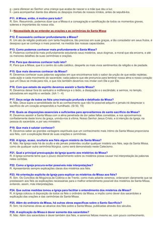 g - para oferecer ao Senhor uma criança que acaba de nascer e a mãe que deu a luz;
h - para acompanhar diante dos altares os despojos mortais de nossos irmãos, antes de sepultá-los.
P11. A Missa, então, é motivo para tudo?
R. Sim. Resumindo, podemos dizer que a Missa é a consagração e santificação de todos os momentos graves,
solenes e importantes da nossa vida.
3 - Necessidade de se entender as orações e as cerimônias da Santa Missa
P12. É necessário conhecer profundamente a Missa?
R. Um ato de religião praticado com tanta freqüência, tão precioso em suas graças, e tão consolador em seus frutos, é
desejoso que se conheça o mais possível, na medida das nossas capacidades.
P13. Como podemos conhecer mais profundamente a Santa Missa?
R. Podemos conhecê-la mais profundamente estudando seus mistérios, seus dogmas, a moral que ela encerra, e até
os menores detalhes de suas cerimônias e orações.
P14. Para que devemos conhecer tudo isto?
R. Para que a Missa, que é o centro do culto católico, desperte os mais vivos sentimentos de religião e de piedade.
P15. Que mais devemos conhecer da Missa?
R. Devemos conhecer suas palavras sagradas em que encontramos todo o sabor da unção de que estão repletas;
cada ação e cada movimento do sacerdote; cada palavra que ele pronuncia para lembrar nossa alma e nosso coração
que um Deus se imola para nós, e que nós também devemos nos imolar com Ele e por Ele.
P16. Com que estado de espírito devemos assistir a Santa Missa?
R. Devemos deixar fora do santuário a indiferença e o tédio, a dissipação e o escândalo, e sermos, no templo,
adoradores em espírito e verdade. (Ioh 1 - 4)
P17. Deus exige de todos os fiéis uma instrução profunda e detalhada da Missa?
R. Não. Deus supre a sensibilidade da fé ao conhecimento que não foi possível adquirir e jamais irá desprezar o
sacrifício de um coração arrependido e humilhado. (Sl 50, 19)
P18. Quais as disposições essenciais e suficientes para aproveitarmos do santo sacrifício da Missa?
R. Devemos assistir a Santa Missa com a alma penetrada de dor pelas faltas cometidas, e nos aproximarmos
confiadamente deste trono da graça, unindo-nos à vítima, Nosso Senhor Jesus Cristo, e à intenção da Igreja, na
pessoa do sacerdote, e por seu ministério.
P19. Que mais é salutar conhecer?
R. Devemos saber as grandes vantagens espirituais que um conhecimento mais íntimo da Santa Missa proporciona
aos fiéis, com a explicação literal de suas orações e cerimônias.
P20. A Igreja, acaso, ocultaria aos fiéis algum mistério da Santa Missa?
R. Não. Na Igreja nada há de oculto e ela jamais pretendeu ocultar qualquer mistério aos fiéis, seja da Santa Missa,
como de qualquer outra cerimônia litúrgica, como será demonstrado neste Catecismo.
P21. Qual a principal preocupação da Igreja quanto aos mistérios da Missa?
R. A Igreja somente teme que o pouco discernimento sobre os mistérios possa causar má interpretação às palavras
neles contidas.
P22. Como a Igreja procura evitar possíveis más interpretações?
R. Apresentando sempre explicações claras dos mistérios aos fiéis.
P23. Há orientação explícita da Igreja para explicar os mistérios da Missa aos fiéis?
R. Sim. Os Concílios de Mogúncia,de Colônia e de Trento, como mais adiante veremos, ordenaram claramente que se
prestassem aos fiéis as explicações necessárias para o melhor entendimento possível dos mistérios da Santa Missa,
evitando, assim, más interpretações.
P24. Que outras medidas tomou a Igreja para facilitar o entendimento dos mistérios da Missa?
R. A Igreja colocou à disposição de todos os fiéis o ordinário da Missa, e impôs como dever dos sacerdotes a
explicação das orações e das cerimônias da Santa Missa.
P25. Além do ordinário da Missa, há outras obras específicas sobre o Santo Sacrifício?
R. Sim; há inúmeras obras ao alcance dos fiéis sobre a Santa Missa, publicadas através dos séculos.
P26. A explicação da Missa é dever somente dos sacerdotes?
R. Não. Além dos sacerdotes é dever também dos fiéis, e seremos felizes mesmo se, com pouco conhecimento,
 