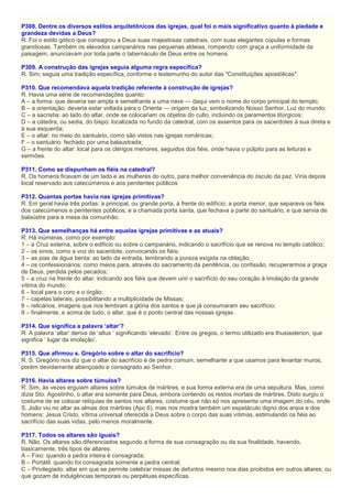P308. Dentre os diversos estilos arquitetônicos das igrejas, qual foi o mais significativo quanto à piedade e
grandeza devidas a Deus?
R. Foi o estilo gótico que consagrou a Deus suas majestosas catedrais, com suas elegantes cúpulas e formas
grandiosas. Também os elevados campanários nas pequenas aldeias, rompendo com graça a uniformidade da
paisagem, anunciavam por toda parte o tabernáculo de Deus entre os homens.
P309. A construção das igrejas seguia alguma regra específica?
R. Sim; seguia uma tradição específica, conforme o testemunho do autor das "Constituições apostólicas".
P310. Que recomendava aquela tradição referente à construção de igrejas?
R. Havia uma série de recomendações quanto:
A – a forma: que deveria ser ampla e semelhante a uma nave — daqui vem o nome do corpo principal do templo;
B – a orientação: deveria estar voltada para o Oriente — origem da luz, simbolizando Nosso Senhor, Luz do mundo;
C – a sacristia: ao lado do altar, onde se colocariam os objetos do culto, incluindo os paramentos litúrgicos;
D – a cátedra, ou sedia, do bispo: localizada no fundo da catedral, com os assentos para os sacerdotes à sua direta e
à sua esquerda;
E – o altar: no meio do santuário, como são vistos nas igrejas românicas;
F – o santuário: fechado por uma balaustrada;
G – a frente do altar: local para os clérigos menores, seguidos dos fiéis, onde havia o púlpito para as leituras e
sermões.
P311. Como se dispunham os fiéis na catedral?
R. Os homens ficavam de um lado e as mulheres do outro, para melhor conveniência do ósculo da paz. Viria depois
local reservado aos catecúmenos e aos penitentes públicos
P312. Quantas portas havia nas igrejas primitivas?
R. Em geral havia três portas: a principal, ou grande porta, à frente do edifício; a porta menor, que separava os fiéis
dos catecúmenos e penitentes públicos; e a chamada porta santa, que fechava a parte do santuário, e que servia de
balaústre para a mesa da comunhão.
P313. Que semelhanças há entre aquelas igrejas primitivas e as atuais?
R. Há inúmeras, como por exemplo:
1 – a Cruz externa, sobre o edifício ou sobre o campanário, indicando o sacrifício que se renova no templo católico;
2 – os sinos, como a voz do sacerdote, convocando os fiéis;
3 – as pias de água benta: ao lado da entrada, lembrando a pureza exigida na oblação;
4 – os confessionários: como meios para, através do sacramento da penitência, ou confissão, recuperarmos a graça
de Deus, perdida pelos pecados;
5 – a cruz na frente do altar: indicando aos fiéis que devem unir o sacrifício do seu coração à imolação da grande
vítima do mundo;
6 – local para o coro e o órgão;
7 – capelas laterais, possibilitando a multiplicidade de Missas;
8 – relicários, imagens que nos lembram a glória dos santos e que já consumaram seu sacrifício;
9 – finalmente, e acima de tudo, o altar, que é o ponto central das nossas igrejas.
P314. Que significa a palavra ‘altar’?
R. A palavra ‘altar’ deriva de ‘altus ’ significando ‘elevado’. Entre os gregos, o termo utilizado era thusiasterion, que
significa ‘ lugar da imolação’.
P315. Que afirmou s. Gregório sobre o altar do sacrifício?
R. S. Gregório nos diz que o altar do sacrifício é de pedra comum, semelhante a que usamos para levantar muros,
porém devidamente abençoado e consagrado ao Senhor.
P316. Havia altares sobre túmulos?
R. Sim, às vezes erguiam altares sobre túmulos de mártires, e sua forma externa era de uma sepultura. Mas, como
dizia Sto. Agostinho, o altar era somente para Deus, embora contendo os restos mortais de mártires. Disto surgiu o
costume de se colocar relíquias de santos nos altares, costume que não só nos apresenta uma imagem do céu, onde
S. João viu no altar as almas dos mártires (Apc 6), mas nos mostra também um espetáculo digno dos anjos e dos
homens: Jesus Cristo, vítima universal oferecida a Deus sobre o corpo das suas vítimas, estimulando os fiéis ao
sacrifício das suas vidas, pelo menos moralmente.
P317. Todos os altares são iguais?
R. Não. Os altares são diferenciados segundo a forma de sua consagração ou da sua finalidade, havendo,
basicamente, três tipos de altares:
A – Fixo: quando a pedra inteira é consagrada;
B – Portátil: quando foi consagrada somente a pedra central;
C – Privilegiado: altar em que se permite celebrar missas de defuntos mesmo nos dias proibidos em outros altares, ou
que gozam de indulgências temporais ou perpétuas específicas.
 