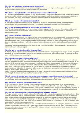 P318. Por que o altar está sempre acima do nível do solo?
R. O altar deve ficar acima do nível do solo, elevado pelo menos por um degrau ou base, para corresponder ao
significado literal e místico do seu próprio nome e da sua finalidade.
P319. Como a elevação do altar acima do solo corresponde a sua finalidade?
R. Como a oração é a elevação da alma a Deus, assim também é o sacrifício celebrado no altar, sinal público da mais
excelente oração, que deve ser oferecido num lugar elevado para nos lembrar que devemos nos separar da terra, e
nos elevarmos para o céu, aproximando-nos espiritualmente do trono da misericórdia de Nosso Senhor.
P320. O que deve ser colocado no centro do altar?
R. No centro do altar deve ser colocado um tabernáculo, no qual se conservam as hóstias consagradas para a
comunhão dos fiéis, ou levadas aos enfermos, e a hóstia que é exposta à adoração nos ofícios públicos.
P321. O que se coloca nas laterais do altar, ao lado do tabernáculo?
R. Tanto à direita como à esquerda do tabernáculo, colocam-se pequenos degraus, com flores, e candelabros com
velas. Pelo menos duas velas devem estar acesas durante a santa celebração, multiplicando-se conforme a
solenidade dos dias.
P322. Como o altar deve ser revestido?
R. O altar deve ser coberto por três toalhas bentas, sobre as quais coloca-se um missal apoiado em pequena estante,
e três quadros denominados cânones do altar (sacras), um ao centro, contendo o texto que é recitado no meio do altar
em momentos em que o sacerdote não possa ler comodamente o missal; o da direita, contém as orações da infusão
do vinho e da água no cálice e o salmo do Lavabo; o terceiro, à esquerda, contém o último Evangelho segundo S.
João.
Nas Missas solenes e cantadas coloca-se ainda no altar o livro das epístolas e dos Evangelhos, e antigamente os
instrumentos para o ósculo da paz.
P323. Por que se acendem luminárias durante a Missa?
R. A origem deste costume se encontra no início da era cristã, no tempo das perseguições, em que os fiéis, obrigados
a celebrar os santos mistérios em lugares escuros e antes do raiar do dia, precisavam acender tochas que, às vezes,
eram multiplicadas como sinal de alegria.
P324. Há referência desse costume na Escritura?
R. Sim. S. Lucas, nos Atos dos Apóstolos, 20, 7- 8, nos revela que, no local onde S. Paulo pronunciou um extenso
discurso aos fiéis no primeiro dia da semana (domingo) havia uma grande quantidade de luminárias. Aí lemos: "E, no
primeiro dia da semana, tendo-nos reunido para a fração do pão, Paulo, que devia partir no dia seguinte, falava com
eles, e prolongou o discurso até a meia-noite. E havia muitas lâmpadas no Cenáculo, onde estávamos reunidos".
Além disso, Eusébio nos diz que, na noite de Páscoa, além da iluminação das igrejas, o imperador Constantino
ordenava acender todo o tipo de tochas em todas as ruas da cidade, para que aquela noite fosse mais brilhante que o
dia mais claro (Euséb., História Ecles., 1. 5, c. 7).
Assim, o costume das luzes durante a celebração da Missa é uma lembrança da mais remota Antigüidade, e como
manifestação da alegria espiritual dos fiéis naquele santo momento.
P325. O costume de acender luzes não surgiu, portanto, da pura necessidade natural de iluminação?
R. Não, pois, nos séculos III e IV, apesar da profunda paz reinante, na qual a Igreja podia celebrar livremente, e com
grandiosidade, cerimônias mais solenes, sempre se acendiam lampadários durante o dia.
P326. Há alguma referência histórica sobre esse tema?
R. Sim, por exemplo, quando o herege Vigilâncio se atreveu a acusar a Igreja de superstição porque pessoas
piedosas acendiam velas durante o dia nos túmulos dos mártires, S. Jerônimo lhe respondeu indignado, referindo-se
aos ofícios eclesiásticos: "Nós não acendemos luzes durante o dia senão para mesclar de alguma alegria as trevas da
noite; para velar com a luz, e evitar dormirmos como vós, na cegueira das trevas" (S. Jerônimo, Epist. ad Vigilant ).
P327. Por que o testemunho de S. Jerônimo é importante para esse assunto?
R. Porque ninguém como ele poderia estar melhor informado sobre esse costume, pois ele havia visitado toda a Gália
(França) e percorrido todo o Oriente e Ocidente. Assim, podemos dizer, sob sua autoridade, que não se acendiam
luzes durante o dia porque haviam sido usadas no decorrer da noite, mas que nas igrejas do Oriente se acendiam
luzes por motivos místicos: "Em todas as igrejas do Oriente, diz ele, se acendem velas durante o dia quando se lê o
Evangelho, não para ver claro, mas como sinal da alegria e como símbolo da luz divina, luz da qual diz o salmo: vossa
palavra é a luz que ilumina meus passos" (Id.)
Esse mesmo motivo místico, que levou os fiéis a acender velas durante a leitura do Evangelho, determinou o costume
posterior de mantê-las acesas durante a celebração do sacrifício em que Nosso Senhor, que é a verdadeira luz dos
homens, está realmente presente; no qual o pontífice e o sacerdote, em suas elevadas funções, representam esta
divina e evangélica claridade.
 
