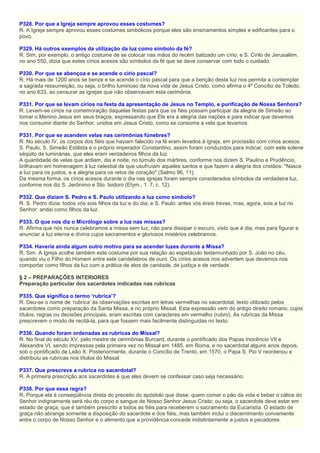 P328. Por que a Igreja sempre aprovou esses costumes?
R. A Igreja sempre aprovou esses costumes simbólicos porque eles são ensinamentos simples e edificantes para o
povo.
P329. Há outros exemplos da utilização da luz como símbolo da fé?
R. Sim, por exemplo, o antigo costume de se colocar nas mãos do recém batizado um círio, e S. Cirilo de Jerusalém,
no ano 550, dizia que estes círios acesos são símbolos da fé que se deve conservar com todo o cuidado.
P330. Por que se abençoa e se acende o círio pascal?
R. Há mais de 1200 anos se benze e se acende o círio pascal para que a benção desta luz nos permita a contemplar
a sagrada ressurreição, ou seja, o brilho luminoso da nova vida de Jesus Cristo, como afirma o 4º Concílio de Toledo,
no ano 633, ao censurar as igrejas que não observavam esta cerimônia.
P331. Por que se levam círios na festa da apresentação de Jesus no Templo, e purificação de Nossa Senhora?
R. Levam-se círios na comemoração daquelas festas para que os fiéis possam participar da alegria de Simeão ao
tomar o Menino Jesus em seus braços, expressando que Ele era a alegria das nações e para indicar que devemos
nos consumir diante do Senhor, unidos em Jesus Cristo, como se consome a vela que levamos.
P331. Por que se acendem velas nas cerimônias fúnebres?
R. No século IV, os corpos dos fiéis que haviam falecido na fé eram levados à igreja, em procissão com círios acesos.
S. Paulo, S. Simeão Estilista e o próprio imperador Constantino, assim foram conduzidos para indicar, com este solene
séqüito de luminárias, que eles eram verdadeiros filhos da luz.
A quantidade de velas que ardiam, dia e noite, no túmulo dos mártires, conforme nos dizem S. Paulino e Prudêncio,
brilhavam em homenagem à luz celestial de que usufruíam aqueles santos e que fazem a alegria dos cristãos: "Nasce
a luz para os justos, e a alegria para os retos de coração" (Salmo 96, 11).
Da mesma forma, os círios acesos durante o dia nas igrejas foram sempre considerados símbolos da verdadeira luz,
conforme nos diz S. Jerônimo e Sto. Isidoro (Etym., 1. 7, c. 12).
P332. Que diziam S. Pedro e S. Paulo utilizando a luz como símbolo?
R. S. Pedro dizia: todos vós sois filhos da luz e do dia; e S. Paulo: antes vós éreis trevas, mas, agora, sois a luz no
Senhor: andai como filhos da luz.
P333. O que nos diz o Micrólogo sobre a luz nas missas?
R. Afirma que nós nunca celebramos a missa sem luz, não para dissipar o escuro, visto que é dia, mas para figurar e
anunciar a luz eterna e divina cujos sacramentos e gloriosos mistérios celebramos.
P334. Haveria ainda algum outro motivo para se acender luzes durante a Missa?
R. Sim. A Igreja acolhe também este costume por sua relação ao espetáculo testemunhado por S. João no céu,
quando viu o Filho do Homem entre sete candelabros de ouro. Os círios acesos nos advertem que devemos nos
comportar como filhos da luz com a prática de atos de caridade, de justiça e de verdade.
§ 2 – PREPARAÇÕES INTERIORES
Preparação particular dos sacerdotes indicadas nas rubricas
P335. Que significa o termo ‘rubrica’?
R. Deu-se o nome de ‘rubrica’ às observações escritas em letras vermelhas no sacerdotal, texto utilizado pelos
sacerdotes como preparação da Santa Missa, e no próprio Missal. Esta expressão vem do antigo direito romano, cujos
títulos, regras ou decisões principais, eram escritas com caracteres em vermelho (rubro). As rubricas da Missa
prescrevem o modo de recitá-la, para que fossem mais facilmente distinguidas no texto.
P336. Quando foram ordenadas as rubricas do Missal?
R. No final do século XV, pelo mestre de cerimônias Burcard, durante o pontificado dos Papas Inocêncio VII e
Alexandre VI, sendo impressas pela primeira vez no Missal em 1485, em Roma, e no sacerdotal alguns anos depois,
sob o pontificado de Leão X. Posteriormente, durante o Concílio de Trento, em 1570, o Papa S. Pio V reordenou e
distribuiu as rubricas nos títulos do Missal.
P337. Que prescreve a rubrica no sacerdotal?
R. A primeira prescrição aos sacerdotes é que eles devem se confessar caso seja necessário.
P338. Por que essa regra?
R. Porque ela é conseqüência direta do preceito do apóstolo que disse: quem comer o pão da vida e beber o cálice do
Senhor indignamente será réu do corpo e sangue de Nosso Senhor Jesus Cristo; ou seja, o sacerdote deve estar em
estado de graça, que é também prescrito a todos as fiéis para receberem o sacramento da Eucaristia. O estado de
graça não abrange somente a disposição do sacerdote e dos fiéis, mas também inclui o discernimento conveniente
entre o corpo de Nosso Senhor e o alimento que a providência concede indistintamente a justos e pecadores.
 