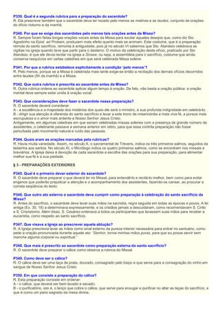 P339. Qual é a segunda rubrica para a preparação do sacerdote?
R. Ela prescreve também que o sacerdote deva ter rezado pelo menos as matinas e as laudes, conjunto de orações
do ofício noturno e da manhã.
P340. Por que se exige dos sacerdotes pelo menos tais orações antes da Missa?
R. Sempre foram feitas longas orações vocais antes da Missa para excitar aqueles desejos que, como diz Sto.
Agostinho na Epist. ad Probam, produzem mais efeito quanto mais se animam. Este costume, que é a preparação
remota do santo sacrifício, remonta à antiguidade, pois já no século VI sabemos que Sto. Atanásio celebrava as
vigílias na igreja quando teve que partir para o desterro. O motivo da celebração deste ofício, praticado por Sto
Atanásio, é que ele devia recitar na igreja a Sinaxe, ou seja, a assembléia para o sacrifício, costume que ainda
conserva resquícios em certas catedrais em que será celebrada Missa solene.
P341. Por que a rubrica estabelece explicitamente a condição ‘pelo menos’?
R. Pelo menos, porque se a Missa é celebrada mais tarde exige-se então a recitação dos demais ofícios decorridos
entre laudes (5h da manhã) e a Missa.
P342. Que outra rubrica é prescrita ao sacerdote antes da Missa?
R. Outra rubrica ordena ao sacerdote aplicar algum tempo à oração. De fato, não basta a oração pública: a oração
mental deve sempre estar unida à oração vocal.
P343. Que considerações deve fazer o sacerdote nessa preparação?
R. O sacerdote deverá considerar:
A - a excelência e a majestade dos mistérios dos quais ele será o ministro, e sua profunda indignidade em celebrá-lo;
B - dirigir sua atenção à oferenda do santo sacrifício e levar a este trono de misericórdia a mais viva fé, a pureza mais
escrupulosa e o amor mais ardente a Nosso Senhor Jesus Cristo.
Antigamente, em algumas catedrais em que seriam celebradas missas solenes com a presença de grande número de
assistentes, o celebrante passava a semana anterior em retiro, para que essa contrita preparação não fosse
perturbada pelo movimento natural e ruído das pessoas.
P344. Quais eram as orações marcadas pela rubricas?
R. Havia muita variedade. Assim, no século X, o sacramental de Tréveris, indica os três primeiros salmos, seguidos da
ladainha aos santos. No século XI, o Micrólogo indica os quatro primeiros salmos, como se encontram nos missais e
breviários. A Igreja deixa à devoção de cada sacerdote a escolha das orações para sua preparação, para alimentar
melhor sua fé e a sua piedade.
§ 3 - PREPARAÇÕES EXTERIORES
P345. Qual é o primeiro dever exterior do sacerdote?
R. O sacerdote deve preparar o que deverá ler no Missal, para entendê-lo e recitá-lo melhor, bem como para evitar
enganos que poderão prejudicar a atenção e o acompanhamento dos assistentes, fazendo-os cansar, ao procurar a
correta seqüência do texto.
P346. Que outro ato externo o sacerdote deve cumprir como preparação à celebração do santo sacrifício da
Missa?
R. Antes do sacrifício, o sacerdote deve lavar suas mãos na sacristia, regra seguida em todas as épocas e povos. A lei
antiga (Ex. 30, 18) a determinava expressamente, e os cristãos jamais a descuidaram, como recomendavam S. Cirilo
e S. Crisóstomo. Além disso, S. Cesáreo ordenava a todos os participantes que lavassem suas mãos para receber a
eucaristia, como respeito ao santo sacrifício.
P347. Que visava a Igreja ao prescrever aquela ablução?
R. A Igreja prescrevia lavar as mãos como sinal externo da pureza interior necessária para entrar no santuário, como
pede a oração pronunciada durante aquele ato: “Senhor, tornai minhas mãos puras, para que eu possa servir sem
mancha alguma corporal ou espiritual.”
P348. Que mais é prescrito ao sacerdote como preparação externa do santo sacrifício?
R. O sacerdote deve preparar o cálice como observa a rubrica do Missal.
P349. Como deve ser o cálice?
R. O cálice deve ser uma taça de prata, dourado, consagrado pelo bispo e que serve para a consagração do vinho em
sangue de Nosso Senhor Jesus Cristo.
P350. Em que consiste a preparação do cálice?
R. Esta preparação consiste em ordenar:
A - o cálice, que deverá ser bem lavado e secado;
B - o purificatório, isto é, o lenço que cobre o cálice, que serve para enxugar e purificar no altar as taças do sacrifício, e
que é como um pano sagrado da mesa divina;
 