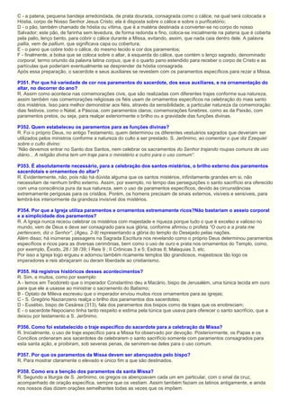 C - a patena, pequena bandeja arredondada, de prata dourada, consagrada como o cálice, na qual será colocada a
Hóstia, corpo de Nosso Senhor Jesus Cristo; ela é disposta sobre o cálice e sobre o purificatório;
D - o pão, também chamado de hóstia ou vítima, que é a matéria destinada a converter-se no corpo do nosso
Salvador; este pão, de farinha sem levedura, de forma redonda e fino, coloca-se inicialmente na patena que é coberta
pela palio, lenço bento, para cobrir o cálice durante a Missa, evitando, assim, que nada caia dentro dele. A palavra
pallia, vem de pallium, que significava capa ou cobertura;
E - o pano que cobre todo o cálice, do mesmo tecido e cor dos paramentos;
F - finalmente, a bolsa que se coloca sobre o altar, à esquerda do cálice, que contém o lenço sagrado, denominado
corporal, termo oriundo da palavra latina corpus, que é o quarto pano estendido para receber o corpo de Cristo e as
partículas que poderiam eventualmente se desprender da hóstia consagrada.
Após essa preparação, o sacerdote e seus auxiliares se revestem com os paramentos específicos para rezar a Missa.
P351. Por que há variedade de cor nos paramentos do sacerdote, dos seus auxiliares, e na ornamentação do
altar, no decorrer do ano?
R. Assim como acontece nas comemorações civis, que são realizadas com diferentes trajes conforme sua natureza,
assim também nas comemorações religiosas os fiéis usam de ornamentos específicos na celebração do mais santo
dos mistérios. Isso para melhor demonstrar aos fiéis, através da sensibilidade, a particular natureza da comemoração:
dias festivos, como o Natal, a Páscoa, com paramentos claros; comemorações fúnebres, como as da Paixão, com
paramentos pretos, ou seja, para realçar exteriormente o brilho ou a gravidade das funções divinas.
P352. Quem estabeleceu os paramentos para as funções divinas?
R. Foi o próprio Deus, no antigo Testamento, quem determinou os diferentes vestuários sagrados que deveriam ser
utilizados pelos ministros conforme a natureza do culto a ser prestado. S. Jerônimo, ao comentar o que diz Ezequiel
sobre o culto divino:
“Não devemos entrar no Santo dos Santos, nem celebrar os sacramentos do Senhor trajando roupas comuns de uso
diário... A religião divina tem um traje para o ministério e outro para o uso comum”.
P353. É absolutamente necessário, para a celebração dos santos mistérios, o brilho externo dos paramentos
sacerdotais e ornamentos do altar?
R. Evidentemente, não, pois não há dúvida alguma que os santos mistérios, infinitamente grandes em si, não
necessitam de nenhum brilho externo. Assim, por exemplo, no tempo das perseguições o santo sacrifício era oferecido
com uma consciência pura da sua natureza, sem o uso de paramentos específicos, devido às circunstâncias
extremamente perigosas para os cristãos. Porém, os homens precisam de sinais externos, visíveis e sensíveis, para
lembrá-los interiormente da grandeza invisível dos mistérios.
P354. Por que a Igreja utiliza paramentos e ornamentos extremamente ricos?Não bastariam o asseio corporal
e a simplicidade dos paramentos?
R. A Igreja nunca receou celebrar os mistérios com majestade e riqueza porque tudo o que é excelso e valioso no
mundo, vem de Deus e deve ser consagrado para sua glória, conforme afirmou o profeta “O ouro e a prata me
pertencem, diz o Senhor”, (Ageu, 2-9) representando a glória do templo do Desejado pelas nações.
Além disso, há inúmeras passagens na Sagrada Escritura nos revelando como o próprio Deus determinou paramentos
específicos e ricos para as diversas cerimônias, bem como o uso de ouro e prata nos ornamentos do Templo, como,
por exemplo, Êxodo, 28 / 38 /39; I Reis 9 ; II Crônicas 3 e 5; Esdras 8; Malaquias 3, etc.
Por isso a Igreja logo ergueu e adornou também ricamente templos tão grandiosos, majestosos tão logo os
imperadores e reis abraçaram ou deram liberdade ao cristianismo.
P355. Há registros históricos desses acontecimentos?
R. Sim, e muitos, como por exemplo:
A - lemos em Teodoreto que o imperador Constantino deu a Macário, bispo de Jerusalém, uma túnica tecida em ouro
para que ele a usasse ao ministrar o sacramento do Batismo;
B - Optato de Mileva escreveu que o imperador enviou muitos ricos ornamentos para as igrejas;
C - S. Gregório Nazianzeno realça o brilho dos paramentos dos sacerdotes;
D - Eusébio, bispo de Cesárea (313), fala dos paramentos dos bispos como de trajes que os enobreciam;
E - o sacerdote Nepociano tinha tanto respeito e estima pela túnica que usava para oferecer o santo sacrifício, que a
deixou por testamento a S. Jerônimo.
P356. Como foi estabelecido o traje específico do sacerdote para a celebração da Missa?
R. Inicialmente, o uso de traje específico para a Missa foi observado por devoção. Posteriormente, os Papas e os
Concílios ordenaram aos sacerdotes de celebrarem o santo sacrifício somente com paramentos consagrados para
esta santa ação, e proibiram, sob severas penas, de servirem-se deles para o uso comum.
P357. Por que os paramentos da Missa devem ser abençoados pelo bispo?
R. Para mostrar claramente o elevado e único fim a que são destinados.
P358. Como era a benção dos paramentos da santa Missa?
R. Segundo a liturgia de S. Jerônimo, os gregos os abençoavam cada um em particular, com o sinal da cruz,
acompanhado de oração específica, sempre que os vestiam. Assim também faziam os latinos antigamente, e ainda
nos nossos dias dizem orações semelhantes todas as vezes que os impõem.
 