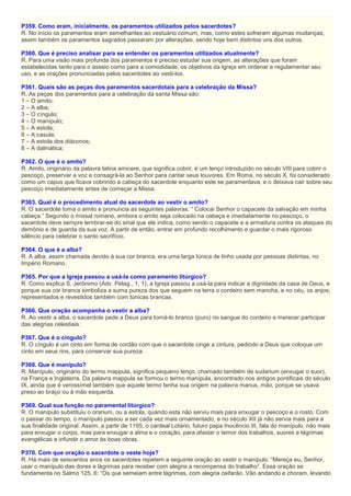 P359. Como eram, inicialmente, os paramentos utilizados pelos sacerdotes?
R. No início os paramentos eram semelhantes ao vestuário comum, mas, como estes sofreram algumas mudanças,
assim também os paramentos sagrados passaram por alterações, sendo hoje bem distintos uns dos outros.
P360. Que é preciso analisar para se entender os paramentos utilizados atualmente?
R. Para uma visão mais profunda dos paramentos é preciso estudar sua origem, as alterações que foram
estabelecidas tanto para o asseio como para a comodidade, os objetivos da Igreja em ordenar e regulamentar seu
uso, e as orações pronunciadas pelos sacerdotes ao vesti-los.
P361. Quais são as peças dos paramentos sacerdotais para a celebração da Missa?
R. As peças dos paramentos para a celebração da santa Missa são:
1 – O amito;
2 – A alba;
3 – O cíngulo;
4 – O manípulo;
5 – A estola;
6 – A casula;
7 – A estola dos diáconos;
8 – A dalmática;
P362. O que é o amito?
R. Amito, originário da palavra latina amicere, que significa cobrir, é um lenço introduzido no século VIII para cobrir o
pescoço, preservar a voz e consagrá-la ao Senhor para cantar seus louvores. Em Roma, no século X, foi considerado
como um capus que ficava cobrindo a cabeça do sacerdote enquanto este se paramentava, e o deixava cair sobre seu
pescoço imediatamente antes de começar a Missa.
P363. Qual é o procedimento atual do sacerdote ao vestir o amito?
R. O sacerdote toma o amito e pronuncia as seguintes palavras: “ Colocai Senhor o capacete da salvação em minha
cabeça.” Segundo o missal romano, embora o amito seja colocado na cabeça e imediatamente no pescoço, o
sacerdote deve sempre lembrar-se do sinal que ele indica, como sendo o capacete e a armadura contra os ataques do
demônio e de guarda da sua voz. A partir de então, entrar em profundo recolhimento e guardar o mais rigoroso
silêncio para celebrar o santo sacrifício.
P364. O que é a alba?
R. A alba, assim chamada devido à sua cor branca, era uma larga túnica de linho usada por pessoas distintas, no
Império Romano.
P365. Por que a Igreja passou a usá-la como paramento litúrgico?
R. Como explica S. Jerônimo (Adv. Pelag., 1, 1), a Igreja passou a usá-la para indicar a dignidade da casa de Deus, e
porque sua cor branca simboliza a suma pureza dos que seguem na terra o cordeiro sem mancha, e no céu, os anjos,
representados e revestidos também com túnicas brancas.
P366. Que oração acompanha o vestir a alba?
R. Ao vestir a alba, o sacerdote pede a Deus para torná-lo branco (puro) no sangue do cordeiro e merecer participar
das alegrias celestiais.
P367. Que é o cíngulo?
R. O cíngulo é um cinto em forma de cordão com que o sacerdote cinge a cintura, pedindo a Deus que coloque um
cinto em seus rins, para conservar sua pureza.
P368. Que é manípulo?
R. Manípulo, originário do termo mappula, significa pequeno lenço, chamado também de sudarium (enxugar o suor),
na França e Inglaterra. Da palavra mappula se formou o termo manípula, encontrado nos antigos pontificais do século
IX, ainda que é verossímel também que aquele termo tenha sua origem na palavra manus, mão, porque se usava
preso ao braço ou à mão esquerda.
P369. Qual sua função no paramental litúrgico?
R. O manípulo substituiu o orarium, ou a estola, quando esta não serviu mais para enxugar o pescoço e o rosto. Com
o passar do tempo, o manípulo passou a ser cada vez mais ornamentado, e no século XII já não servia mais para a
sua finalidade original. Assim, a partir de 1195, o cardeal Lotário, futuro papa Inocêncio III, fala do manípulo, não mais
para enxugar o corpo, mas para enxugar a alma e o coração, para afastar o temor dos trabalhos, suores e lágrimas
evangélicas e infundir o amor às boas obras.
P370. Com que oração o sacerdote o veste hoje?
R. Há mais de seiscentos anos os sacerdotes repetem a seguinte oração ao vestir o manípulo: “Mereça eu, Senhor,
usar o manípulo das dores e lágrimas para receber com alegria a recompensa do trabalho”. Essa oração se
fundamenta no Salmo 125, 6: “Os que semeiam entre lágrimas, com alegria ceifarão. Vão andando e choram, levando
 