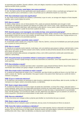 as sementes para espalhar. Quando voltarem, virão com alegria, trazendo os seus punhados.” Manípulos, no Salmo,
significa também feixes, punhado.
P371. O termo manípulos, neste Salmo, tem outros sentidos?
R. Sim. No Salmo acima há dois significados para aquela palavra: o primeiro indica o punhado que carregavam nas
mãos ao partirem para a semeadura; o outro, do punhado que os colhedores traziam ou o seu fruto.
P372. Que simbolizam esses dois significados?
R. Que neste mundo se planta com trabalho e sofrimentos; e que no outro, se carrega com alegria os frutos daquele
trabalho, para o qual a Igreja nos anima.
P373. Que é a estola?
R. Estola, antigo orarium, era um lenço grande e fino, usado por pessoas abastadas para enxugar o rosto.
Geralmente, era utilizado por pessoas que falavam em público (daí o termo orare, oratio, significando discurso) e, por
isso, era levado também pelo bispo, pelo sacerdote e pelo diácono, nunca, porém, pelos ministros das ordens
menores que não tinham o poder de anunciar a palavra de Deus.
P374. Quando passou a ser empregado, nos moldes de hoje, como paramento pela Igreja?
R. Embora, pela tradição ele tenha sido sempre empregado na Igreja, desde o século VI há muitas pinturas relativas à
Igreja grega e à latina em que se nota a estola, de seda e larga, como usada nos nossos dias. A Igreja sempre a viu
como um traje de honra e de autoridade espiritual.
P375. Com que oração o sacerdote veste a estola?
R. O sacerdote veste a estola com a seguinte oração: “Dai-me, Senhor, a túnica da imortalidade que perdi pelo pecado
com a queda do nosso primeiro pai”.
P376. Que é a casula?
R. Casula era um grande manto redondo, muito largo, com uma abertura para passar a cabeça, cobrindo todo o corpo,
traje comum que todos os homens usavam como manto, durante os sete primeiros séculos da era cristã. Depois o
povo deixou de usá-la, sendo
conservado somente pelas pessoas consagradas a Deus, como último paramento vestido pelo sacerdote para
celebrar a santa Missa.
P377. Há quanto tempo os sacerdotes utilizam a casula para a celebração da Missa?
R. Há mais de mil anos a Igreja entrega a casula aos sacerdotes ao ordená-los, como traje específico para oferecer o
santo sacrifício.
P378. Que simboliza a casula?
R. A casula simboliza a caridade que deve cobrir o sacerdote o jugo amável de Nosso Senhor Jesus Cristo que o
sacrificador deve realizar com graça e alegria. A casula tem a cruz desenhada às costas.
P379. Que oração recita o sacerdote ao vestir a casula?
R. A casula traz desenhada às costas a cruz. O sacerdote, que deve fundar sua glória em levar a cruz de Cristo, ao
vestir a casula, diz: “Senhor, que dissestes: meu jugo é suave e meu peso é leve, fazei que eu o porte de modo a
merecer a sua graça”.
P380. O que é a estola dos diáconos?
R. Os diáconos, que auxiliam ao sacerdote no altar durante a celebração da santa Missa, além do amito, da Alba, do
manípulo e do cíngulo, vestem uma estola própria, e a dalmática.
P381. Qual a origem dessa estola?
R. A estola dos diáconos teve a mesma origem da estola dos sacerdotes; um lenço fino e largo, colocado sobre o
ombro esquerdo, assim como era usado pelos servidores romanos em suas festas solenes. S. Crisóstomo dizia que as
pontas da estola dos diáconos flutuantes ao vento imitavam as asas dos anjos, e representavam a sua atividade
(Hom. De filio pródigo). O IV Concílio de Toledo, em 633, determinou aos diáconos que só usassem um orarium no
ombro esquerdo e, prendendo as extremidades no lado direito, sob a dalmática.
P382. Que era a dalmática?
R. Era uma túnica com mangas curtas e próprias para facilitar os movimentos dos que a usavam.
P383. Qual a origem da dalmática?
R. A dalmática era um vestuário usado na Dalmácia, daí seu nome; foi introduzida em Roma no século II.
P384. Como Sto. Isidoro considerava a dalmática?
R. Sto. Isidoro, no século VI, considerava a dalmática como veste sagrada, branca e adornada com bainhas em
púrpura. Por isso ela se tornou um traje solene, devendo inspirar uma santa alegria, conforme a expressão do
pontifical (De ordin. Diac.). Além da dalmática, os diáconos usam também a estola.
 