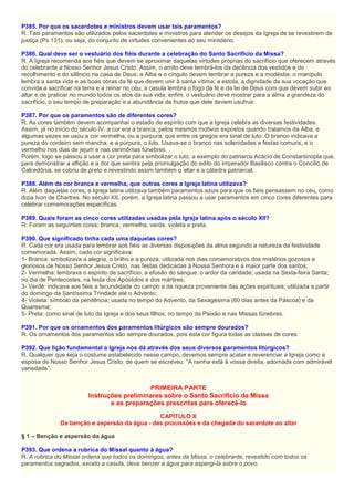 P385. Por que os sacerdotes e ministros devem usar tais paramentos?
R. Tais paramentos são utilizados pelos sacerdotes e ministros para atender os desejos da Igreja de se revestirem de
justiça (Ps 131), ou seja, do conjunto de virtudes convenientes ao seu ministério.
P386. Qual deve ser o vestuário dos fiéis durante a celebração do Santo Sacrifício da Missa?
R. A Igreja recomenda aos fiéis que devem se aproximar daquelas virtudes próprias do sacrifício que oferecem através
do celebrante a Nosso Senhor Jesus Cristo. Assim, o amito deve lembrá-los da decência dos vestidos e do
recolhimento e do silêncio na casa de Deus; a Alba e o cíngulo devem lembrar a pureza e a modéstia; o manípulo
lembra a santa vida e as boas obras da fé que devem unir à santa vítima; a estola, a dignidade da sua vocação que
convida a sacrificar na terra e a reinar no céu; a casula lembra o fogo da fé e da lei de Deus com que devem subir ao
altar e de praticar no mundo todos os atos da sua vida; enfim, o vestuário deve mostrar para a alma a grandeza do
sacrifício, o seu tempo de preparação e a abundância de frutos que dele devem usufruir.
P387. Por que os paramentos são de diferentes cores?
R. As cores também devem acompanhar o estado de espírito com que a Igreja celebra as diversas festividades.
Assim, já no início do século IV, a cor era a branca, pelos mesmos motivos expostos quando tratamos da Alba, e
algumas vezes se usou a cor vermelha, ou a púrpura, que entre os gregos era sinal de luto. O branco indicava a
pureza do cordeiro sem mancha, e a púrpura, o luto. Usava-se o branco nas solenidades e festas comuns, e o
vermelho nos dias de jejum e nas cerimônias fúnebres.
Porém, logo se passou a usar a cor preta para simbolizar o luto, a exemplo do patriarca Acácio de Constantinopla que,
para demonstrar a aflição e a dor que sentira pela promulgação do edito do imperador Basilisco contra o Concílio de
Calcedônia, se cobriu de preto e revestindo assim também o altar e a cátedra patriarcal.
P388. Além da cor branca e vermelha, que outras cores a Igreja latina utilizava?
R. Além daquelas cores, a Igreja latina utilizava também paramentos azuis para que os fiéis pensassem no céu, como
dizia Ivon de Chartres. No século XII, porém, a Igreja latina passou a usar paramentos em cinco cores diferentes para
celebrar comemorações específicas.
P389. Quais foram as cinco cores utilizadas usadas pela Igreja latina após o século XII?
R. Foram as seguintes cores: branca, vermelha, verde, violeta e preta.
P390. Que significado tinha cada uma daquelas cores?
R. Cada cor era usada para lembrar aos fiéis as diversas disposições da alma segundo a natureza da festividade
comemorada. Assim, cada cor significava:
1- Branca: simbolizava a alegria, o brilho e a pureza; utilizada nos dias comemorativos dos mistérios gozosos e
gloriosos de Nosso Senhor Jesus Cristo, nas festas dedicadas à Nossa Senhora e à maior parte dos santos;
2- Vermelha: lembrava o espírito de sacrifício, a efusão do sangue, o ardor da caridade; usada na Sexta-feira Santa;
no dia de Pentecostes, na festa dos Apóstolos e dos mártires;
3- Verde: indicava aos fiéis a fecundidade do campo e da riqueza proveniente das ações espirituais; utilizada a partir
do domingo da Santíssima Trindade até o Advento;
4- Violeta: símbolo da penitência; usada no tempo do Advento, da Sexagésima (60 dias antes da Páscoa) e da
Quaresma;
5- Preta: como sinal de luto da Igreja e dos seus filhos, no tempo da Paixão e nas Missas fúnebres.
P391. Por que os ornamentos dos paramentos litúrgicos são sempre dourados?
R. Os ornamentos dos paramentos são sempre dourados, pois esta cor figura todas as classes de cores.
P392. Que lição fundamental a Igreja nos dá através dos seus diversos paramentos litúrgicos?
R. Qualquer que seja o costume estabelecido nesse campo, devemos sempre acatar e reverenciar a Igreja como a
esposa de Nosso Senhor Jesus Cristo, de quem se escreveu: “A rainha está à vossa direita, adornada com admirável
variedade”.
PRIMEIRA PARTE
Instruções preliminares sobre o Santo Sacrifício da Missa
e as preparações prescritas para oferecê-lo
CAPÍTULO X
Da benção e aspersão da água - das procissões e da chegada do sacerdote ao altar
§ 1 – Benção e aspersão da água
P393. Que ordena a rubrica do Missal quanto à água?
R. A rubrica do Missal ordena que todos os domingos, antes da Missa, o celebrante, revestido com todos os
paramentos sagrados, exceto a casula, deve benzer a água para aspergi-la sobre o povo.
 