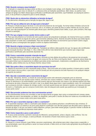P394. Quando começou essa tradição?
R. A benção e a aspersão da água sobre os fiéis é uma tradição muito antiga. Já S. Basílio, Bispo de Cesárea e
Doutor da Igreja, que viveu no século IV, a colocava entre as tradições apostólicas. Além disso, os padres mais
antigos da Igreja nos falam dessa água purificada e santificada pelo sacerdote, cuja finalidade, ao aspergi-la sobre o
povo, é de purificá-lo e prepará-lo para a santa oblação.
P395. Quais são os elementos utilizados na benção da água?
R. Os elementos utilizados para a benção da água são: água e sal.
P396. Por que se utiliza do sal e da água para a benção?
R. Porque a virtude da água é de lavar, e a do sal é de preservar da corrupção. Ao tomar estes símbolos comuns de
pureza e de salubridade, a Igreja os exorciza, isto é, os ordena, por parte de Deus e pelos méritos da cruz de Jesus
Cristo, que não prejudiquem os homens pelo abuso que o demônio poderia fazer deles, e que, pelo contrário, lhes seja
útil para a salvação.
P397. Por que a Igreja invoca o poder divino sobre o sal?
R. Para que ele preserve os homens de tudo quanto possa ser prejudicial à salvação, da mesma forma que o profeta
Elias lançou sal sobre as águas de Jericó, para torná-las salubres à terra, dizendo da parte de Deus que estas águas
não causariam a morte nem a esterilidade. Para isto também são feitos os exorcismos que se fazem sobre a água
batismal, para a consagração das igrejas e sobre os objetos inanimados.
P398. Quando a Igreja começou a fazer exorcismos?
R. Os exorcismos remontam à mais antiga era. Tertuliano se refere a eles quando diz que “as águas são santificadas
pela invocação de Deus” (De Bapt. C. 40); e São Cirilo afirma mais claramente que é preciso que a água seja
purificada e santificada pelo sacerdote (Epístola 70).
P399. Como o sacerdote procede à benção da água?
R. O sacerdote abençoa e mistura o sal na água, reunindo os dois efeitos de purificar e de preservar da corrupção,
dizendo: “Faça-se a mistura do sal e da água, em nome do Pai, do Filho e do Espírito Santo” , fazendo vários sinais da
cruz para indicar que só esperamos os efeitos que estes sinais expressam, implorando a onipotência da Santíssima
Trindade, pelos méritos da cruz de Nosso Senhor Jesus Cristo.
P400. Que pede a Deus o sacerdote depois do exorcismo do sal?
R. Depois do exorcismo do sal o sacerdote pede a Deus: “Que sirva este sal a todos quantos o tomem para a saúde
do seu corpo e da sua alma, e que tudo o que for tocado por ele se preserve de toda impureza e de qualquer ataque
do espírito da malícia”.
P401. Que diz o sacerdote após o exorcismo da água?
R. Diz ele: “Derramai, Senhor, a virtude da vossa benção sobre este elemento preparado para as diversas
purificações; a fim de que receba vossa criatura, servindo aos vossos mistérios, o efeito da vossa divina graça para
lançar os demônios e as enfermidades; que tudo quanto seja por ela tocado nas casas e nos demais lugares dos fiéis,
se preserve de toda a impureza e de todo o mal; q ue afaste desta água todo o sopro pestilento, todo o ar corrompido,
que a preserve de todo o ataque do inimigo oculto, e de tudo quanto possa ser danoso à saúde e ao repouso dos que
lá vivem; e, finalmente, que se conserve contra todo o tipo de ataques esta saúde que pedimos por invocação do
vosso santo nome”.
P402. Que proveito podemos tirar dos ensinamentos acima?
R. Os ensinamentos acima nos convidam a usar da água benta na igreja, bem como a conservá-la em nossas casas,
para dela nos servir nas tentações, ao deitar, ao despertar, para pedir o auxílio de Deus em todas as circunstâncias de
perigo, quer para o nosso corpo como para nossa alma.
P403. Por que o sacerdote asperge o altar e o santuário?
R. O sacerdote asperge o altar e o santuário para afastar o que poderia perturbar o recolhimento dos ministros. O
sacerdote asperge a si mesmo e ao povo para dispô-lo a participar com ele das graças que ele pediu para a Igreja na
benção da água, e diz em voz baixa o salmo Miserere, porque, para obter essas graças, é preciso manter a atitude de
arrependimento e penitência expressa neste salmo.
P404. Como responde o povo a este salmo?
R. O povo canta somente o primeiro versículo do Miserere, acrescentando, antes e depois, esta antífona: Vós me
tocareis, Senhor, com o hisopo, e serei purificado: me lavareis e ficarei mais branco que a neve. .
P405. O que é o hisopo?
R. Hisopo é o menor arbusto; suas folhas, escuras e esponjosas, são próprias para reter a água para a aspersão, e
sua propriedade, que é de purificar e secar os maus tumores, é feita como um sinal muito apropriado da purificação do
corpo e da alma.
 