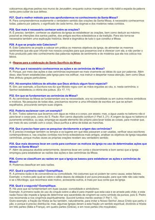 colocarmos algumas pedras nos muros de Jerusalém, enquanto outros manejam com mão hábil a espada da palavra
santa para cuidar da sua defesa.
P27. Qual o melhor método para nos aprofundarmos no conhecimento da Santa Missa?
R. Para compreendermos exatamente o verdadeiro sentido das orações da Santa Missa, é necessário conhecermos
todas, palavra por palavra, o significado de cada termo, dos dogmas e dos mistérios nelas contidos.
P28. Que mais é necessário conhecer sobre as orações?
R. É preciso, também, conhecer os objetivos da Igreja ao estabelecer as orações, bem como deduzir ao máximo
possível as intenções dos santos padres, dos antigos escritos eclesiásticos e da tradição. Para isto torna-se
necessária também uma explicação histórica, literal e dogmática de tudo o que constitui a Missa.
P29. A que se propõe este Catecismo?
R. Este Catecismo se propõe a colocar em prática os mesmos objetivos da Igreja, de alimentar os mesmos
sentimentos que ela quer infundir nos nossos corações para que possamos orar e oferecer com ela, e não perder o
fruto produzido pelo reto conhecimento das palavras repletas de sentimento e de mistérios que ela nos coloca nos
lábios.
4 - Regras para a celebração do Santo Sacrifício da Missa
P30. Por que é necessário conhecermos as ações e as cerimônias da Missa?
R. Porque, por meio das ações e das cerimônias expressam-se mais vivamente as idéias do que por palavras. Além
disso, elas foram estabelecidas pela Igreja para nos edificar, nos instruir e despertar nossa atenção, bem como Deus
lhes atribuiu graças particulares.
P31. Há exemplos bíblicos de atitudes que Deus atribuiu algum favor especial?
R. Sim; por exemplo, a Escritura nos diz que Moisés rogou com as mãos erguidas ao céu, e, nesta cerimônia, o
Senhor estabeleceu a vitória dos judeus. (Ex 17, 11)
P32. Em que se fundamentam as cerimônias da Missa?
R. As cerimônias da Missa se fundamentam ora na necessidade, ora na comodidade ou em outros motivos simbólicos
e místicos. Na pesquisa de todas elas, precisamos recorrer a uma infinidade de escritos em que se acham
espalhados, procurando sempre suas origens.
P33. Poderia esclarecer com um exemplo?
R. Sim. Todos sabemos que lavamos com água as mãos e o corpo, por asseio; mas, a água usada no batismo não é
para lavar o corpo pois, como diz S. Paulo: Non carnis depositio sordium (1 Ped 3, 21). A origem da água no batismo é
puramente simbólica, ou seja, emprega-se aquele elemento tão próprio para lavar todas as coisas, para mostrar que,
por meio do seu contato com o corpo, Deus purifica a alma de todas as manchas.
P34. Que é preciso fazer para se pesquisar devidamente a origem das cerimônias?
R. É preciso investigar também os tempos e os lugares em que elas passaram a ser usadas, verificar seus escritores
contemporâneos e, nas orações contidas nos livros eclesiásticos mais antigos, analisar os objetivos da Igreja naquelas
cerimônias, porque muitas vezes as próprias orações revelam seu verdadeiro sentido.
P35. Que mais devemos levar em conta para conhecer os motivos da Igreja no uso de determinadas ações que
vemos na Santa Missa?
P. Além da pesquisa aludida anteriormente, devemos levar em conta o discernimento e bom senso que a Igreja
empregou para estabelecer as razões das ações e das cerimônias da Missa.
P36. Como se classificam as razões em que a Igreja se baseou para estabelecer as ações e cerimônias da
Missa?
R. Podemos classificar em seis razões.
P37. Qual é a primeira razão? Exemplifique.
R. A primeira razão é de conveniência ou comodidade. Há costumes que só podem ter como causa, estes fatores.
Exemplo: o motivo pelo qual se cobre o cálice depois da oblação é por pura precaução, para que nele não caia nada;
e se o Micrólogo, que reconhece este motivo, acrescenta outros, é mais por sua conta que da Igreja.
P38. Qual é a segunda? Exemplifique.
R. Há usos que se fundamentam em duas causas: comodidade e simbolismo.
Exemplo: A primeira razão do uso do cíngulo sobre a alba é para impedir que esta caia e se arraste pelo chão; e esta
razão física não impede a Igreja de determinar aos sacerdotes de cingirem-se como símbolo da pureza, pois S. Pedro
nos recomenda a nos cingirmos espiritualmente: Succinti lumbos mentis vestrae (1 Pet 1, 13).
Outro exemplo: a fração da Hóstia se faz também, naturalmente, para imitar a Nosso Senhor Jesus Cristo que partiu o
pão, e porque é preciso distribuí-la; mas, algumas Igrejas deram a esta fração um sentido espiritual, dividindo a Hóstia
em três partes (Itália e França), em quatro partes (Grécia), e em nove partes (rito moçárabe).
 