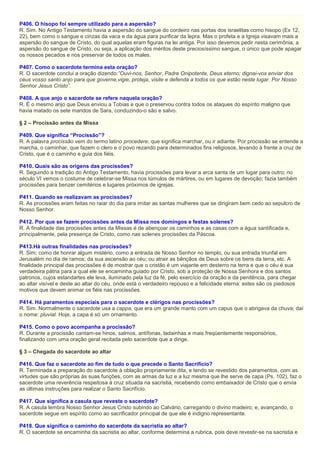 P406. O hisopo foi sempre utilizado para a aspersão?
R. Sim. No Antigo Testamento havia a aspersão do sangue do cordeiro nas portas dos israelitas como hisopo (Ex 12,
22), bem como o sangue e cinzas da vaca e da água para purificar da lepra. Mas o profeta e a Igreja visavam mais a
aspersão do sangue de Cristo, do qual aquelas eram figuras na lei antiga. Por isso devemos pedir nesta cerimônia, a
aspersão do sangue de Cristo, ou seja, a aplicação dos méritos deste preciosíssimo sangue, o único que pode apagar
os nossos pecados e nos preservar de todos os males.
P407. Como o sacerdote termina esta oração?
R. O sacerdote conclui a oração dizendo:”Ouvi-nos, Senhor, Padre Onipotente, Deus eterno; dignai-vos enviar dos
céus vosso santo anjo para que governe,vigie, proteja, visite e defenda a todos os que estão neste lugar. Por Nosso
Senhor Jesus Cristo”.
P408. A que anjo o sacerdote se refere naquela oração?
R. É o mesmo anjo que Deus enviou a Tobias e que o preservou contra todos os ataques do espírito maligno que
havia matado os sete maridos de Sara, conduzindo-o são e salvo.
§ 2 – Procissão antes da Missa
P409. Que significa “Procissão”?
R. A palavra procissão vem do termo latino procedere, que significa marchar, ou ir adiante. Por procissão se entende a
marcha, o caminhar, que fazem o clero e o povo rezando para determinados fins religiosos, levando à frente a cruz de
Cristo, que é o caminho e guia dos fiéis.
P410. Quais são as origens das procissões?
R. Seguindo a tradição do Antigo Testamento, havia procissões para levar a arca santa de um lugar para outro; no
século VI vemos o costume de celebrar-se Missa nos túmulos de mártires, ou em lugares de devoção; fazia também
procissões para benzer cemitérios e lugares próximos de igrejas.
P411. Quando se realizavam as procissões?
R. As procissões eram feitas no raiar do dia para imitar as santas mulheres que se dirigiram bem cedo ao sepulcro de
Nosso Senhor.
P412. Por que se fazem procissões antes da Missa nos domingos e festas solenes?
R. A finalidade das procissões antes da Missas é de abençoar os caminhos e as casas com a água santificada e,
principalmente, pela presença de Cristo, como nas solenes procissões da Páscoa.
P413.Há outras finalidades nas procissões?
R. Sim; como de honrar algum mistério, como a entrada de Nosso Senhor no templo, ou sua entrada triunfal em
Jerusalém no dia de ramos; da sua ascensão ao céu; ou atrair as bênçãos de Deus sobre os bens da terra, etc. A
finalidade principal das procissões é de mostrar que o cristão é um viajante em desterro na terra e que o céu é sua
verdadeira pátria para a qual ele se encaminha guiado por Cristo, sob a proteção de Nossa Senhora e dos santos
patronos, cujos estandartes ele leva, iluminado pela luz da fé, pelo exercício da oração e da penitência, para chegar
ao altar visível e deste ao altar do céu, onde está o verdadeiro repouso e a felicidade eterna: estes são os piedosos
motivos que devem animar os fiéis nas procissões.
P414. Há paramentos especiais para o sacerdote e clérigos nas procissões?
R. Sim. Normalmente o sacerdote usa a cappa, que era um grande manto com um capus que o abrigava da chuva; daí
o nome: pluvial. Hoje, a capa é só um ornamento.
P415. Como o povo acompanha a procissão?
R. Durante a procissão cantam-se hinos, salmos, antífonas, ladainhas e mais freqüentemente responsórios,
finalizando com uma oração geral recitada pelo sacerdote que a dirige.
§ 3 – Chegada do sacerdote ao altar
P416. Que faz o sacerdote ao fim de tudo o que precede o Santo Sacrifício?
R. Terminada a preparação do sacerdote à oblação propriamente dita, e tendo se revestido dos paramentos, com as
virtudes que são próprias às suas funções, com as armas da luz e a luz mesma que lhe serve de capa (Ps. 102), faz o
sacerdote uma reverência respeitosa à cruz situada na sacristia, recebendo como embaixador de Cristo que o envia
as últimas instruções para realizar o Santo Sacrifício.
P417. Que significa a casula que reveste o sacerdote?
R. A casula lembra Nosso Senhor Jesus Cristo subindo ao Calvário, carregando o divino madeiro; e, avançando, o
sacerdote segue em espírito como ao sacrificador principal de que ele é indigno representante.
P418. Que significa o caminho do sacerdote da sacristia ao altar?
R. O sacerdote se encaminha da sacristia ao altar, conforme determina a rubrica, pois deve revestir-se na sacristia e
 