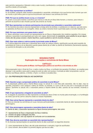 este caminho representa o Salvador vindo a este mundo, manifestando a vontade de se oferecer e começando o seu
sacrifício desde a Encarnação.
P419. Que representam os acólitos?
R. Os acólitos, portando velas acesas e precedendo o sacerdote, simbolizam a luz que ilumina todo homem que vem
ao mundo e que brilhou para os que se encontravam nas trevas e nas sombras da morte.
P420. Por que os acólitos levam a cruz, e o incenso?
R. Levam a cruz para mostrar o sacrifício que marcou a vida de um Deus feito homem; o incenso, para indicar o
perfume da doutrina e das virtudes que ele veio ensinar ao mundo.
P421 Que representam os demais participantes da procissão que antecedem o sacerdote celebrante?
R. Os membros da ordens menores representam a longa série de profetas; o subdiácono e o diácono, que são como
os apóstolos da Nova Lei e do evangelho. (Nota: as ordens menores foram suprimidas após o Concílio Vaticano II).
P422. Por que caminham com passo lento e sério?
R. Assim caminham como convém ao representante de um Deus e dispensador dos mistérios sagrados. Em missas
solenes o sacerdote é acompanhado por outro com cappa, denominado de assistente, para substituí-lo se por algum
motivo ele não possa concluir o Santo Sacrifício, e para auxiliá-lo e servi-lo durante a liturgia.
P423. Que mais ordena a rubrica quanto à procissão antes da Missa?
R. A rubrica determina ainda que o sacerdote deve andar de cabeça coberta, significando que ele está revestido da
autoridade de Cristo e só se descobre quando passa diante de um altar ou diante do Santíssimo Sacramento exposto,
ou quando da elevação ou da comunhão.
SEGUNDA PARTE
Explicação das orações e cerimônias da Santa Missa
CAPÍTULO I
Primeira parte da Missa: da Preparação pública ao sacrifício e da entrada ao altar
Esta preparação inclui o Sinal da Cruz, o salmo Judica me Deus, a confissão dos pecados (Confiteor), as orações para
alcançar o seu perdão e para pedir a graça de subir ao altar com pureza. A entrada ao altar compreende o uso do
incenso nas Missas solenes, o Intróito, o Kyrie e o Gloria in excelsis Deo.
§ 1 - DA PREPARAÇÂO PÚBLICA AO SACRIFÍCIO
P424. Quando surgiu a preparação pública do sacerdote à santa Missa?
R. A preparação pública para a Santa Missa surgiu no século IX, e era feita pelo sacerdote, não no altar, mas na
sacristia, enquanto o coro cantava o salmo do Intróito, ou entrada, e o povo a ele se unia com a invocação do Kyrie
eleison. Somente no século XIII, o sacerdote passou a fazê-la diante do altar, quando da sua entrada, iniciando a
Missa.
P425. O que representa a chegada do sacerdote ao altar?
R. A chegada do sacerdote ao altar representa a entrada de Jesus Cristo no mundo pela encarnação, e a humilhação
do Verbo que se fez carne e assumiu todas as nossas iniqüidades.
P426. Que outras figuras representa o sacerdote diante do altar?
R. Para se entender as cerimônias em suas menores particularidades, o sacerdote diante do altar representa diversos
personagens.
P427. Que personagens representa o sacerdote diante do altar?
R. Diante do altar, o sacerdote representa ou figura diversos personagens, tais como:
1º - representante de Deus e dispensador de Seus mistérios;
2º - ministro da Igreja e delegado dos fiéis;
3º - homem pecador, sob cujo aspecto se confunde com os assistentes.
P428. Que deveres acarretam ao sacerdote tais representações?
R. As diversas representações do sacerdote diante do altar acarretam os seguintes deveres:
1º - como representante de Deus, ele não pode abandonar o santuário, lugar de sacrificador;
2º - como homem, ele se detem no primeiro degrau que leva ao altar;
 