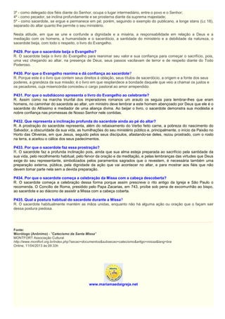 3º - como delegado dos fiéis diante do Senhor, ocupa o lugar intermediário, entre o povo e o Senhor;
4º - como pecador, se inclina profundamente e se prosterna diante da suprema majestade;
5º - como sacerdote, se ergue e permanece em pé; porém, seguindo o exemplo do publicano, a longe stans (Lc 18),
separado do altar quanto lhe permite o seu ministério.
Nesta atitude, em que se une e confunde a dignidade e a miséria, a responsabilidade em relação a Deus e a
mediação com os homens, a humanidade e o sacerdócio, a santidade do ministério e a debilidade da natureza, o
sacerdote beija, com todo o respeito, o livro do Evangelho.
P429. Por que o sacerdote beija o Evangelho?
R. O sacerdote beija o livro do Evangelho para reanimar seu valor e sua confiança para começar o sacrifício, pois,
uma vez chegando ao altar, na presença de Deus, seus passos vacilavam de terror e de respeito diante do Todo
Poderoso.
P430. Por que o Evangelho reanima e dá confiança ao sacerdote?
R. Porque este é o livro que contem seus direitos à oblação, seus títulos de sacerdócio, a origem e a fonte dos seus
poderes, a grandeza da sua missão; é o livro em que resplandece a bondade daquele que veio a chamar os justos e
os pecadores, cuja misericórdia concedeu o cargo pastoral ao amor arrependido.
P431. Por que o subdiácono apresenta o livro do Evangelho ao celebrante?
R. Assim como na marcha triunfal dos imperadores romanos um arauto os seguia para lembrar-lhes que eram
homens, no caminhar do sacerdote ao altar, um ministro deve lembrar a este homem abençoado por Deus que ele é o
sacerdote do Altíssimo e mediador de uma aliança divina. Ao beijar o livro, o sacerdote demonstra sua modéstia e
nobre confiança nas promessas de Nosso Senhor nele contidas.
P432. Que representa a inclinação profunda do sacerdote ainda ao pé do altar?
R. A prostração do sacerdote representa, além do rebaixamento do Verbo feito carne, a pobreza do nascimento do
Salvador, a obscuridade da sua vida, as humilhações do seu ministério público e, principalmente, o início da Paixão no
Horto das Oliveiras, em que Jesus, seguido pelos seus discípulos, afastando-se deles, rezou prostrado, com o rosto
na terra, e aceitou o cálice dos seus padecimentos.
P433. Por que o sacerdote faz essa prostração?
R. O sacerdote faz a profunda inclinação pois, ainda que sua alma esteja preparada ao sacrifício pela santidade da
sua vida, pelo recolhimento habitual, pelo fervor da oração e da meditação, e pelas lembranças das virtudes que Deus
exige do seu representante, simbolizados pelos paramentos sagrados que o revestem, é necessária também uma
preparação externa, pública, pela dignidade da ação que vai acontecer no altar, e para mostrar aos fiéis que não
devem tomar parte nela sem a devida preparação.
P434. Por que o sacerdote começa a celebração da Missa com a cabeça descoberta?
R. O sacerdote começa a celebração dessa forma porque assim prescreve o rito antigo da Igreja e São Paulo o
recomenda. O Concílio de Roma, presidido pelo Papa Zacarias, em 743, proíbe sob pena de excomunhão ao bispo,
ao sacerdote e ao diácono de assistir a Missa com a cabeça coberta.
P435. Qual a postura habitual do sacerdote durante a Missa?
R. O sacerdote habitualmente mantém as mãos unidas, enquanto não há alguma ação ou oração que o façam sair
dessa postura piedosa.
Fonte:
Micrólogo (Anônimo) - "Catecismo da Santa Missa"
MONTFORT Associação Cultural
http://www.montfort.org.br/index.php?secao=documentos&subsecao=catecismo&artigo=missa&lang=bra
Online, 11/04/2013 às 09:33h
www.mariamaedaigreja.net
 