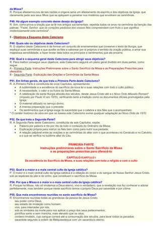da Missa?
R. Porque afastarmo-nos de tais razões e origens seria um afastamento do espírito e dos objetivos da Igreja, que
claramente pede aos seus filhos que se apliquem a penetrar nos mistérios que envolvem as cerimônias.
P48. Há algum exemplo concreto desse desejo da Igreja?
R. Sim, como prova a oração que se lê nos antigos sacramentais, repetida todos os anos na cerimônia da benção das
palmas: "Fazei, Senhor, que os corações piedosos dos vossos fiéis compreendam com fruto o que significa
misteriosamente esta cerimônia".
5 - Objetivos e Esquema deste Catecismo
P49. Quais são os objetivos deste Catecismo?
R. O objetivo deste Catecismo é de formar um conjunto de ensinamentos que conserve o texto da liturgia, que
explique suas cerimônias e que auxilie os fiéis a saborear por si próprios o sentido da oração pública, a amar sua
majestosa sensibilidade, e fazer brotar dela todos os princípios e sentimentos que ela encerra.
P50. Qual é o esquema geral deste Catecismo para atingir seus objetivos?
R. Para melhor conseguir seus objetivos, este Catecismo seguirá um plano geral dividido em duas partes, como
segue:
A - Primeira Parte: Instruções Preliminares sobre o Santo Sacrifício da Missa e as Preparações Prescritas para
oferecê-lo.
B - Segunda Parte: Explicação das Orações e Cerimônias da Santa Missa.
P51. Em linhas gerais, de que trata a Primeira Parte deste Catecismo?
R. A Primeira Parte é constituída de onze Capítulos, apresentando:
• A sublimidade e a excelência do sacrifício da nova lei e suas relações com todo o culto público;
• A necessidade, o valor e os frutos da Santa Missa;
• A celebração da santa liturgia através dos séculos, desde Jesus Cristo até a o Novo Ordo Missalis Romani*
(imposto por Paulo VI em 1970), verificando tanto a tradição como os documentos oficiais promulgados pela
Igreja;
• O material utilizado no serviço divino;
• A imensa preparação que o precede;
• Os sentimentos que a Igreja exige do sacerdote que o celebra e dos fiéis que o acompanham.
* O caráter histórico da obra em que se baseia este Catecismo exime qualquer adaptação ao Novo Ordo de 1970.
P52. De que trata a Segunda Parte?
R. A Segunda Parte deste Catecismo, constituída de seis Capítulos, expõe:
• Palavra por palavra e rito por rito de todo o conteúdo do Ordinário da Missa;
• Explicação própria para instruir os fiéis bem como para nutrir sua piedade;
• A relação palpável entre as orações e as cerimônias do altar com o que aconteceu no Cenáculo e no Calvário,
e o que se verifica no sublime altar do Céu.
PRIMEIRA PARTE
Instruções preliminares sobre o Santo Sacrifício da Missa
e as preparações prescritas para oferecê-lo
CAPÍTULO ICAPÍTULO I
Da excelência do Sacrifício da Missa, e suas relações com toda a religião e com o culto
P53. Qual é o maior e o mais central culto da Igreja católica?
P. O maior e o mais central culto da Igreja católica é a oblação do corpo e do sangue de Nosso Senhor Jesus Cristo,
sob as espécies do pão e do vinho, que constituem o sacrifício da Missa.
P54. Por que a Missa é o maior e o mais central culto da Igreja católica?
R. Porque na Missa, não só imolamos a Deus eterno, vivo e verdadeiro, que a revelação nos fez conhecer e adorar
perfeitamente, mas também porque neste sacrifício temos o próprio Deus por sacerdote e por vítima.
P55. Que mais encontramos reunidas no santo sacrifício da Missa?
R. Encontramos reunidas todas as grandezas da pessoa de Jesus Cristo:
· seu poder como Deus;
· seu estado de imolação como homem;
· vivo, para interceder por nós;
· sob os símbolos da morte para nos aplicar o preço dos seus padecimentos;
· pontífice santo e sem mancha, mais elevado que os céus;
· cordeiro imolado, cujo sangue correrá até a consumação dos séculos, para lavar todos os pecados;
· sacerdote segundo a ordem de Melquisedeque com um sacerdócio eterno;
 